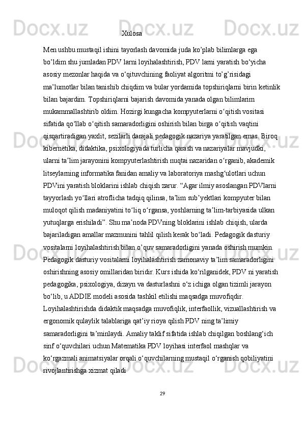                                              Xulosa
Men ushbu mustaqil ishini tayorlash davomida juda ko’plab bilimlarga ega 
bo’ldim shu jumladan PDV larni loyihalashtirish, PDV larni yaratish bo‘yicha 
asosiy mezonlar haqida va o‘qituvchining faoliyat algoritmi to’g’risidagi 
ma’lumotlar bilan tanishib chiqdim va bular yordamida topshiriqlarni birin ketinlik
bilan bajardim. Topshiriqlarni bajarish davomida yanada olgan bilimlarim 
mukammallashtirib oldim. Hozirgi kungacha kompyuterlarni o qitish vositasi ʻ
sifatida qo llab o qitish samaradorligini oshirish bilan birga o qitish	
ʻ ʻ ʻ   vaqtini 
qisqartiradigan yaxlit , sezilarli darajali pedagogik nazariya yaratilgan emas. Biroq 
kibernetika,   didaktika , psixologiyada turlicha qarash va nazariyalar mavjudki, 
ularni ta lim jarayonini kompyuterlashtirish nuqtai nazaridan o rganib, akademik 	
ʼ ʻ
litseylarning informatika fanidan amaliy va laboratoriya mashg ulotlari uchun 	
ʻ
PDVini yaratish bloklarini ishlab chiqish zarur. “Agar ilmiy asoslangan PDVlarni 
tayyorlash yo llari	
ʻ   atroflicha tadqiq qilinsa , ta lim sub yektlari kompyuter bilan 	ʼ ʼ
muloqot qilish madaniyatini to liq o rgansa, yoshlarning ta lim-tarbiyasida ulkan 	
ʻ ʻ ʼ
yutuqlarga erishiladi”. Shu ma noda PDVning bloklarini ishlab chiqish, ularda 
ʼ
bajariladigan amallar mazmunini tahlil qilish kerak bo ladi. 	
ʻ Pedagogik dasturiy 
vositalarni loyihalashtirish bilan o’quv samaradorligini yanada oshirish mumkin. 
Pedagogik dasturiy vositalarni loyihalashtirish zamonaviy ta’lim samaradorligini 
oshirishning asosiy omillaridan biridir. Kurs ishida ko‘rilganidek, PDV ni yaratish 
pedagogika, psixologiya, dizayn va dasturlashni o‘z ichiga olgan tizimli jarayon 
bo‘lib, u ADDIE modeli asosida tashkil etilishi maqsadga muvofiqdir. 
Loyihalashtirishda didaktik maqsadga muvofiqlik, interfaollik, vizuallashtirish va 
ergonomik qulaylik talablariga qat’iy rioya qilish PDV ning ta’limiy 
samaradorligini ta’minlaydi. Amaliy taklif sifatida ishlab chiqilgan boshlang‘ich 
sinf o‘quvchilari uchun Matematika PDV loyihasi interfaol mashqlar va 
ko‘rgazmali animatsiyalar orqali o‘quvchilarning mustaqil o‘rganish qobiliyatini 
rivojlantirishga xizmat qiladi
29 