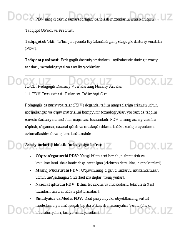 5. PDV ning didaktik samaradorligini baholash mezonlarini ishlab chiqish.
Tadqiqot Ob'ekti va Predmeti
Tadqiqot ob'ekti:  Ta'lim jarayonida foydalaniladigan pedagogik dasturiy vositalar
(PDV).
Tadqiqot predmeti:  Pedagogik dasturiy vositalarni loyihalashtirishning nazariy 
asoslari, metodologiyasi va amaliy yechimlari.
I BOB. Pedagogik Dasturiy Vositalarning Nazariy Asoslari
1.1. PDV Tushunchasi, Turlari va Ta'limdagi O'rni
Pedagogik dasturiy vositalar (PDV) deganda, ta'lim maqsadlariga erishish uchun 
mo'ljallangan va o'quv materialini kompyuter texnologiyalari yordamida taqdim 
etuvchi dasturiy mahsulotlar majmuasi tushuniladi. PDV larning asosiy vazifasi – 
o'qitish, o'rganish, nazorat qilish va mustaqil ishlarni tashkil etish jarayonlarini 
avtomatlashtirish va optimallashtirishdir.
Asosiy turlari (didaktik funksiyasiga ko'ra):
 O'quv-o'rgatuvchi PDV:  Yangi bilimlarni berish, tushuntirish va 
ko'nikmalarni shakllantirishga qaratilgan (elektron darsliklar, o'quv kurslari).
 Mashq o'tkazuvchi PDV:  O'quvchining olgan bilimlarini mustahkamlash 
uchun mo'ljallangan (interfaol mashqlar, trenajyorlar).
 Nazorat qiluvchi PDV:  Bilim, ko'nikma va malakalarni tekshirish (test 
tizimlari, nazorat ishlari platformalari).
 Simulyator va Model PDV:  Real jarayon yoki obyektlarning virtual 
modellarini yaratish orqali tajriba o'tkazish imkoniyatini beradi (fizika 
laboratoriyalari, kimyo simulyatorlari).
3 