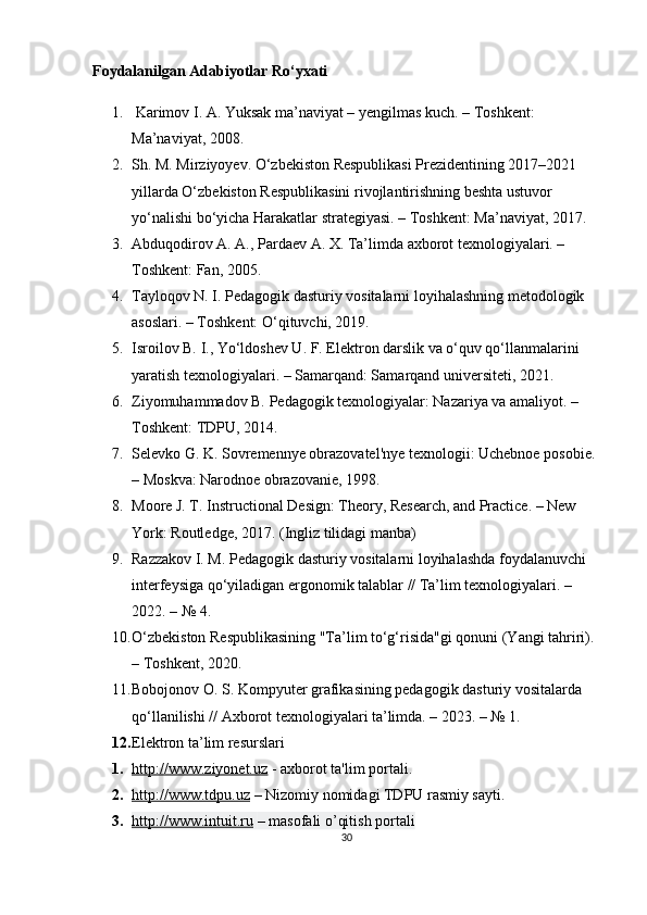 Foydalanilgan Adabiyotlar Ro‘yxati
1.  Karimov I. A. Yuksak ma’naviyat – yengilmas kuch. – Toshkent: 
Ma’naviyat, 2008.
2. Sh. M. Mirziyoyev. O‘zbekiston Respublikasi Prezidentining 2017–2021 
yillarda O‘zbekiston Respublikasini rivojlantirishning beshta ustuvor 
yo‘nalishi bo‘yicha Harakatlar strategiyasi. – Toshkent: Ma’naviyat, 2017.
3. Abduqodirov A. A., Pardaev A. X. Ta’limda axborot texnologiyalari. – 
Toshkent: Fan, 2005.
4. Tayloqov N. I. Pedagogik dasturiy vositalarni loyihalashning metodologik 
asoslari. – Toshkent: O‘qituvchi, 2019.
5. Isroilov B. I., Yo‘ldoshev U. F. Elektron darslik va o‘quv qo‘llanmalarini 
yaratish texnologiyalari. – Samarqand: Samarqand universiteti, 2021.
6. Ziyomuhammadov B. Pedagogik texnologiyalar: Nazariya va amaliyot. – 
Toshkent: TDPU, 2014.
7. Selevko G. K. Sovremennye obrazovatel'nye texnologii: Uchebnoe posobie. 
– Moskva: Narodnoe obrazovanie, 1998.
8. Moore J. T. Instructional Design: Theory, Research, and Practice. – New 
York: Routledge, 2017.  (Ingliz tilidagi manba)
9. Razzakov I. M. Pedagogik dasturiy vositalarni loyihalashda foydalanuvchi 
interfeysiga qo‘yiladigan ergonomik talablar // Ta’lim texnologiyalari. – 
2022. – № 4.
10. O‘zbekiston Respublikasining "Ta’lim to‘g‘risida"gi qonuni (Yangi tahriri). 
– Toshkent, 2020.
11. Bobojonov O. S. Kompyuter grafikasining pedagogik dasturiy vositalarda 
qo‘llanilishi // Axborot texnologiyalari ta’limda. – 2023. – № 1.
12. Elektron ta’lim   resurslari
1. http://www.ziyonet.uz      - axborot ta'lim portali.
2. http://www.tdpu.uz      – Nizomiy nomidagi TDPU rasmiy sayti.
3. http://www.intuit.ru      – masofali o’qitish portali
30 