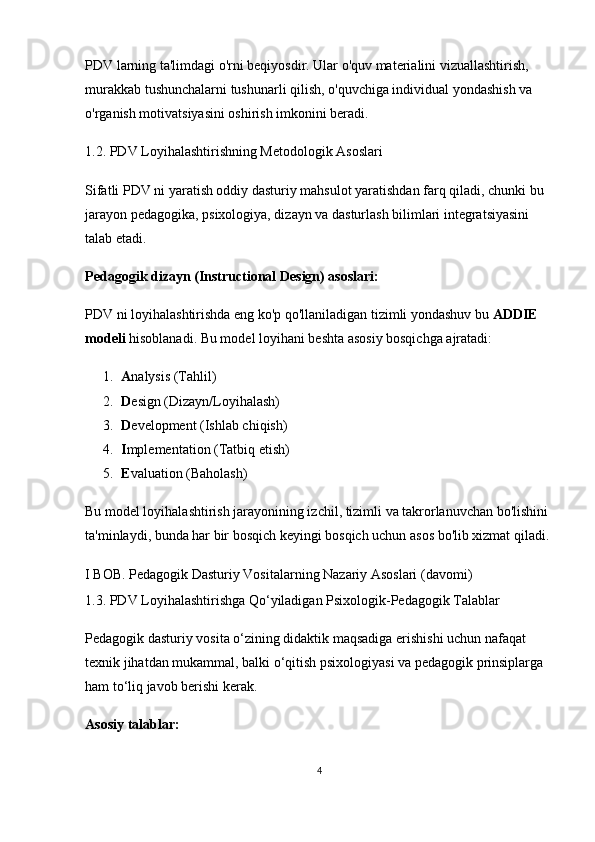 PDV larning ta'limdagi o'rni beqiyosdir. Ular o'quv materialini vizuallashtirish, 
murakkab tushunchalarni tushunarli qilish, o'quvchiga individual yondashish va 
o'rganish motivatsiyasini oshirish imkonini beradi.
1.2. PDV Loyihalashtirishning Metodologik Asoslari
Sifatli PDV ni yaratish oddiy dasturiy mahsulot yaratishdan farq qiladi, chunki bu 
jarayon pedagogika, psixologiya, dizayn va dasturlash bilimlari integratsiyasini 
talab etadi.
Pedagogik dizayn (Instructional Design) asoslari:
PDV ni loyihalashtirishda eng ko'p qo'llaniladigan tizimli yondashuv bu  ADDIE 
modeli  hisoblanadi.  Bu model loyihani beshta asosiy bosqichga ajratadi:
1. A nalysis (Tahlil)
2. D esign (Dizayn/Loyihalash)
3. D evelopment (Ishlab chiqish)
4. I mplementation (Tatbiq etish)
5. E valuation (Baholash)
Bu model loyihalashtirish jarayonining izchil, tizimli va takrorlanuvchan bo'lishini 
ta'minlaydi, bunda har bir bosqich keyingi bosqich uchun asos bo'lib xizmat qiladi.
I BOB. Pedagogik Dasturiy Vositalarning Nazariy Asoslari (davomi)
1.3. PDV Loyihalashtirishga Qo‘yiladigan Psixologik-Pedagogik Talablar
Pedagogik dasturiy vosita o‘zining didaktik maqsadiga erishishi uchun nafaqat 
texnik jihatdan mukammal, balki o‘qitish psixologiyasi va pedagogik prinsiplarga 
ham to‘liq javob berishi kerak.
Asosiy talablar:
4 