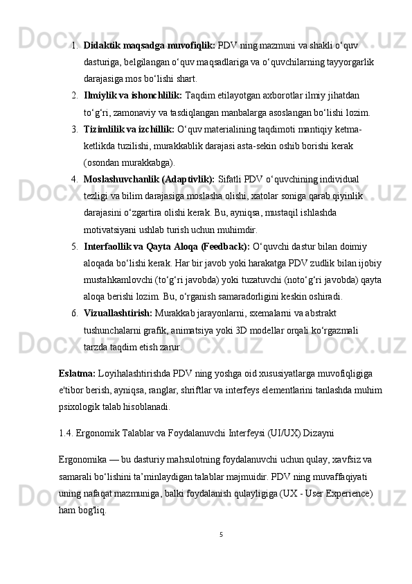 1. Didaktik maqsadga muvofiqlik:  PDV ning mazmuni va shakli o‘quv 
dasturiga, belgilangan o‘quv maqsadlariga va o‘quvchilarning tayyorgarlik 
darajasiga mos bo‘lishi shart.
2. Ilmiylik va ishonchlilik:  Taqdim etilayotgan axborotlar ilmiy jihatdan 
to‘g‘ri, zamonaviy va tasdiqlangan manbalarga asoslangan bo‘lishi lozim.
3. Tizimlilik va izchillik:  O‘quv materialining taqdimoti mantiqiy ketma-
ketlikda tuzilishi, murakkablik darajasi asta-sekin oshib borishi kerak 
(osondan murakkabga).
4. Moslashuvchanlik (Adaptivlik):  Sifatli PDV o‘quvchining individual 
tezligi va bilim darajasiga moslasha olishi, xatolar soniga qarab qiyinlik 
darajasini o‘zgartira olishi kerak. Bu, ayniqsa, mustaqil ishlashda 
motivatsiyani ushlab turish uchun muhimdir.
5. Interfaollik va Qayta Aloqa (Feedback):  O‘quvchi dastur bilan doimiy 
aloqada bo‘lishi kerak. Har bir javob yoki harakatga PDV zudlik bilan ijobiy
mustahkamlovchi (to‘g‘ri javobda) yoki tuzatuvchi (noto‘g‘ri javobda) qayta
aloqa berishi lozim.  Bu, o‘rganish samaradorligini keskin oshiradi.
6. Vizuallashtirish:  Murakkab jarayonlarni, sxemalarni va abstrakt 
tushunchalarni grafik, animatsiya yoki 3D modellar orqali ko‘rgazmali 
tarzda taqdim etish zarur.
Eslatma:  Loyihalashtirishda  PDV  ning yoshga oid xususiyatlarga muvofiqligiga 
e'tibor berish, ayniqsa, ranglar, shriftlar va interfeys elementlarini tanlashda muhim
psixologik talab hisoblanadi.
1.4. Ergonomik Talablar va Foydalanuvchi Interfeysi (UI/UX) Dizayni
Ergonomika — bu dasturiy mahsulotning foydalanuvchi uchun qulay, xavfsiz va 
samarali bo‘lishini ta’minlaydigan talablar majmuidir. PDV ning muvaffaqiyati 
uning nafaqat mazmuniga, balki foydalanish qulayligiga (UX - User Experience) 
ham bog'liq.
5 