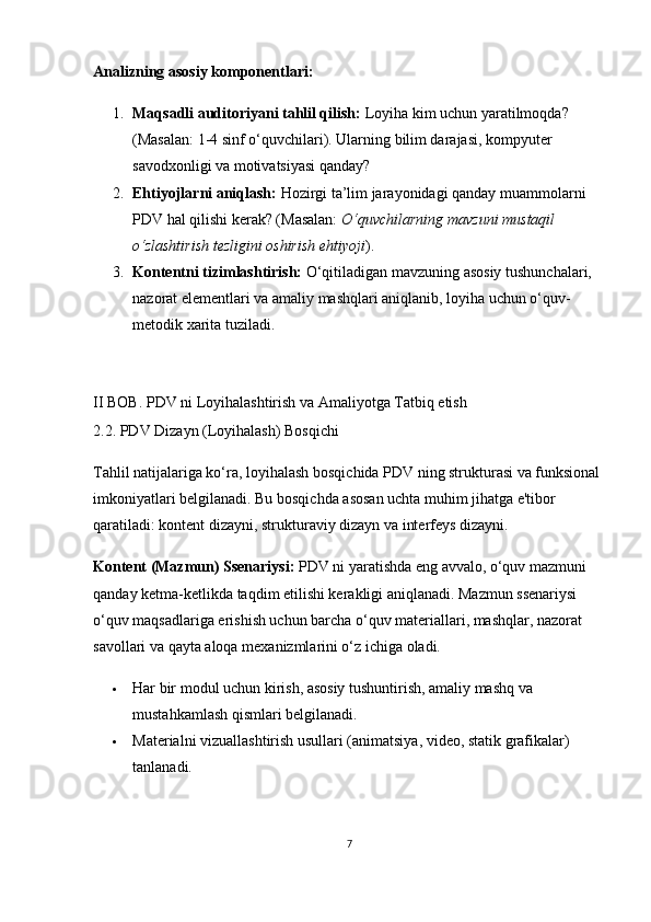 Analizning asosiy komponentlari:
1. Maqsadli auditoriyani tahlil qilish:  Loyiha kim uchun yaratilmoqda? 
(Masalan: 1-4 sinf o‘quvchilari). Ularning bilim darajasi, kompyuter 
savodxonligi va motivatsiyasi qanday?
2. Ehtiyojlarni aniqlash:  Hozirgi ta’lim jarayonidagi qanday muammolarni 
PDV hal qilishi kerak? (Masalan:  O‘quvchilarning mavzuni mustaqil 
o‘zlashtirish tezligini oshirish ehtiyoji ).
3. Kontentni tizimlashtirish:  O‘qitiladigan mavzuning asosiy tushunchalari, 
nazorat elementlari va amaliy mashqlari aniqlanib, loyiha uchun o‘quv-
metodik xarita tuziladi.
II BOB. PDV ni Loyihalashtirish va Amaliyotga Tatbiq etish  
2.2. PDV Dizayn (Loyihalash) Bosqichi
Tahlil natijalariga ko‘ra, loyihalash bosqichida PDV ning strukturasi va funksional 
imkoniyatlari belgilanadi. Bu bosqichda asosan uchta muhim jihatga e'tibor 
qaratiladi: kontent dizayni, strukturaviy dizayn va interfeys dizayni.
Kontent (Mazmun) Ssenariysi:  PDV ni yaratishda eng avvalo, o‘quv mazmuni 
qanday ketma-ketlikda taqdim etilishi kerakligi aniqlanadi. Mazmun ssenariysi 
o‘quv maqsadlariga erishish uchun barcha o‘quv materiallari, mashqlar, nazorat 
savollari va qayta aloqa mexanizmlarini o‘z ichiga oladi.
 Har bir modul uchun kirish, asosiy tushuntirish, amaliy mashq va 
mustahkamlash qismlari belgilanadi.
 Materialni vizuallashtirish usullari (animatsiya, video, statik grafikalar) 
tanlanadi.
7 