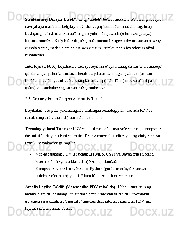Strukturaviy Dizayn:  Bu PDV ning "skeleti" bo‘lib, modullar o‘rtasidagi aloqa va
navigatsiya mantiqini belgilaydi. Dastur yopiq tizimli (bir modulni tugatmay 
boshqasiga o‘tish mumkin bo‘lmagan) yoki ochiq tizimli (erkin navigatsiya) 
bo‘lishi mumkin. Ko‘p hollarda, o‘rganish samaradorligini oshirish uchun nazariy 
qismda yopiq, mashq qismida esa ochiq tizimli strukturadan foydalanish afzal 
hisoblanadi.
Interfeys (UI/UX) Loyihasi:  Interfeys loyihasi o‘quvchining dastur bilan muloqot
qilishida qulaylikni ta’minlashi kerak. Loyihalashda ranglar palitrasi (asosan 
tinchlantiruvchi, yashil va ko‘k ranglar ustunligi), shriftlar (yirik va o‘qishga 
qulay) va ikonkalarning tushunarliligi muhimdir.
2.3. Dasturiy Ishlab Chiqish va Amaliy Taklif
Loyihalash bosqichi yakunlangach, tanlangan texnologiyalar asosida PDV ni 
ishlab chiqish (dasturlash) bosqichi boshlanadi.
Texnologiyalarni Tanlash:  PDV mobil ilova, veb-ilova yoki mustaqil kompyuter 
dasturi sifatida yaratilishi mumkin. Tanlov maqsadli auditoriyaning ehtiyojlari va 
texnik imkoniyatlariga bog‘liq.
 Veb-asoslangan PDV lar uchun  HTML5, CSS3 va JavaScript  (React, 
Vue.js kabi freymvorklar bilan) keng qo‘llaniladi.
 Kompyuter dasturlari uchun esa  Python  (grafik interfeyslar uchun 
kutubxonalar bilan) yoki  C#  kabi tillar ishlatilishi mumkin.
Amaliy Loyiha Taklifi (Matematika PDV misolida):  Ushbu kurs ishining 
amaliy qismida Boshlang‘ich sinflar uchun Matematika fanidan  "Sonlarni 
qo‘shish va ayirishni o‘rganish"  mavzusidagi interfaol mashqlar PDV sini 
loyihalashtirish taklif etiladi.
8 