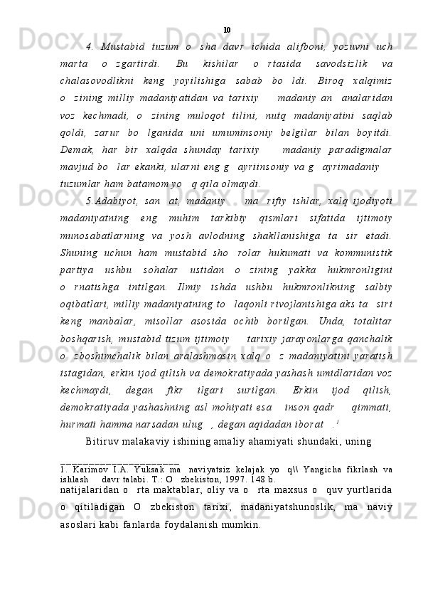 4 .   M u s t a b i d   t u z u m   o s h a   d a v r   i c h i d a   a l i f b o n i ,   y o z u v n i   u c h
m a r t a   o z g a r t i r d i .   B u   k i s h i l a r   o r t a s i d a   s a v o d s i z l i k   v a	
 
c h a l a s o v o d l i k n i   k e n g   y o y i l i s h i g a   s a b a b   b o l d i .   B i r o q   x a l q i m i z	

o z i n i n g   m i l l i y   m a d a n i y a t i d a n   v a   t a r i x i y     m a d a n i y   a n a n a l a r i d a n	
  
v o z   k e c h m a d i ,   o z i n i n g   m u l o q o t   t i l i n i ,   n u t q   m a d a n i y a t i n i   s a q l a b	

q o l d i ,   z a r u r   b o l g a n i d a   u n i   u m u m i n s o n i y   b e l g i l a r   b i l a n   b o y i t d i .

D e m a k ,   h a r   b i r   x a l q d a   s h u n d a y   t a r i x i y     m a d a n i y   p a r a d i g m a l a r	

m a v j u d   b o l a r   e k a n k i ,   u l a r n i   e n g   g a y r i i n s o n i y   v a   g a y r i m a d a n i y  	
   
t u z u m l a r   h a m   b a t a m o m   y o q   q i l a   o l m a y d i .  	

5 . A d a b i y o t ,   s a n a t ,   m a d a n i y     m a r i f i y   i s h l a r ,   x a l q   i j o d i y o t i	
  
m a d a n i y a t n i n g   e n g   m u h i m   t a r k i b i y   q i s m l a r i   s i f a t i d a   i j t i m o i y
m u n o s a b a t l a r n i n g   v a   y o s h   a v l o d n i n g   s h a k l l a n i s h i g a   t a s i r   e t a d i .	

S h u n i n g   u c h u n   h a m   m u s t a b i d   s h o r o l a r   h u k u m a t i   v a   k o m m u n i s t i k	

p a r t i y a   u s h b u   s o h a l a r   u s t i d a n   o z i n i n g   y a k k a   h u k m r o n l i g i n i	

o r n a t i s h g a   i n t i l g a n .   I l m i y   i s h d a   u s h b u   h u k m r o n l i k n i n g   s a l b i y	

o q i b a t l a r i ,   m i l l i y   m a d a n i y a t n i n g   t o l a q o n l i   r i v o j l a n i s h i g a   a k s   t a s i r i	
 
k e n g   m a n b a l a r ,   m i s o l l a r   a s o s i d a   o c h i b   b o r i l g a n .   U n d a ,   t o t a l i t a r
b o s h q a r i s h ,   m u s t a b i d   t i z u m   i j t i m o i y     t a r i x i y   j a r a y o n l a r g a   q a n c h a l i k	

o z b o s h i m c h a l i k   b i l a n   a r a l a s h m a s i n   x a l q   o z   m a d a n i y a t i n i   y a r a t i s h	
 
i s t a g i d a n ,   e r k i n   i j o d   q i l i s h   v a   d e m o k r a t i y a d a   y a s h a s h   u m i d l a r i d a n   v o z
k e c h m a y d i ,   d e g a n   f i k r   i l g a r i   s u r i l g a n .   E r k i n   i j o d   q i l i s h ,
d e m o k r a t i y a d a   y a s h a s h n i n g   a s l   m o h i y a t i   e s a   i n s o n   q a d r     q i m m a t i ,	
 
h u r m a t i   h a m m a   n a r s a d a n   u l u g ,   d e g a n   a q i d a d a n   i b o r a t .	
  1
B i t i r u v   m a l a k a v i y   i s h i n i n g   a m a l i y   a h a m i y a t i   s h u n d a k i ,   u n i n g
_ _ _ _ _ _ _ _ _ _ _ _ _ _ _ _ _ _ _ _ _
1 .   K a r i m o v   I . A .   Y u k s a k   m a n a v i y a t s i z   k e l a j a k   y o q \ \   Y a n g i c h a   f i k r l a s h   v a	
 
i s h l a s h     d a v r   t a l a b i .   T . :   O z b e k i s t o n ,   1 9 9 7 .   1 4 8   b .  	
 
n a t i j a l a r i d a n   o r t a   m a k t a b l a r ,   o l i y   v a   o r t a   m a x s u s   o q u v   y u r t l a r i d a	
  
o q i t i l a d i g a n   O z b e k i s t o n   t a r i x i ,   m a d a n i y a t s h u n o s l i k ,   m a n a v i y	
  
a s o s l a r i   k a b i   f a n l a r d a   f o y d a l a n i s h   m u m k i n .   10 
