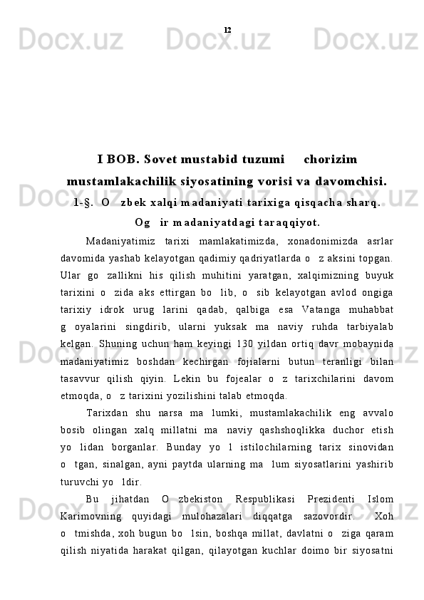 I   B O B .   S o v e t   m u s t a b i d   t u z u m i     c h o r i z i m
m u s t a m l a k a c h i l i k   s i y o s a t i n i n g   v o r i s i   v a   d a v o m c h i s i .
1 - § .     O z b e k   x a l q i   m a d a n i y a t i   t a r i x i g a   q i s q a c h a   s h a r q .	

O g i r   m a d a n i y a t d a g i   t a r a q q i y o t .	

M a d a n i y a t i m i z   t a r i x i   m a m l a k a t i m i z d a ,   x o n a d o n i m i z d a   a s r l a r
d a v o m i d a   y a s h a b   k e l a y o t g a n   q a d i m i y   q a d r i y a t l a r d a   o z   a k s i n i   t o p g a n .	

U l a r   g o z a l l i k n i   h i s   q i l i s h   m u h i t i n i   y a r a t g a n ,   x a l q i m i z n i n g   b u y u k	

t a r i x i n i   o z i d a   a k s   e t t i r g a n   b o l i b ,   o s i b   k e l a y o t g a n   a v l o d   o n g i g a
  
t a r i x i y   i d r o k   u r u g l a r i n i   q a d a b ,   q a l b i g a   e s a   V a t a n g a   m u h a b b a t	

g o y a l a r i n i   s i n g d i r i b ,   u l a r n i   y u k s a k   m a n a v i y   r u h d a   t a r b i y a l a b	
 
k e l g a n .   S h u n i n g   u c h u n   h a m   k e y i n g i   1 3 0   y i l d a n   o r t i q   d a v r   m o b a y n i d a
m a d a n i y a t i m i z   b o s h d a n   k e c h i r g a n   f o j i a l a r n i   b u t u n   t e r a n l i g i   b i l a n
t a s a v v u r   q i l i s h   q i y i n .   L e k i n   b u   f o j e a l a r   o z   t a r i x c h i l a r i n i   d a v o m	

e t m o q d a ,   o z   t a r i x i n i   y o z i l i s h i n i   t a l a b   e t m o q d a .  	

T a r i x d a n   s h u   n a r s a   m a l u m k i ,   m u s t a m l a k a c h i l i k   e n g   a v v a l o	

b o s i b   o l i n g a n   x a l q   m i l l a t n i   m a n a v i y   q a s h s h o q l i k k a   d u c h o r   e t i s h	

y o l i d a n   b o r g a n l a r .   B u n d a y   y o l   i s t i l o c h i l a r n i n g   t a r i x   s i n o v i d a n	
 
o t g a n ,   s i n a l g a n ,   a y n i   p a y t d a   u l a r n i n g   m a l u m   s i y o s a t l a r i n i   y a s h i r i b
 
t u r u v c h i   y o l d i r .  	

B u   j i h a t d a n   O z b e k i s t o n   R e s p u b l i k a s i   P r e z i d e n t i   I s l o m	

K a r i m o v n i n g   q u y i d a g i   m u l o h a z a l a r i   d i q q a t g a   s a z o v o r d i r .   X o h	

o t m i s h d a ,   x o h   b u g u n   b o l s i n ,   b o s h q a   m i l l a t ,   d a v l a t n i   o z i g a   q a r a m	
  
q i l i s h   n i y a t i d a   h a r a k a t   q i l g a n ,   q i l a y o t g a n   k u c h l a r   d o i m o   b i r   s i y o s a t n i 12 