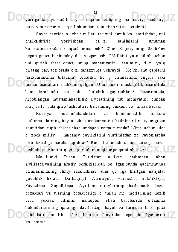 y u r i t g a n l a r ,   y u r i t a d i l a r :   y a n i   q a r a m   x a l q n i n g   m a n a v i y ,   m a d a n i y , 
t a r i x i y   m e r o s i n i   y o q   q i l i s h   u n d a n   j u d o   e t i s h   m i s o l   k e r a k m i	
 ?
S o v e t   d a v r i d a   o z b e k   m i l l a t i   t a r i x i n i   b u z i b   k o r s a t i s h d a n ,   u n i	
 
c h a l k a s h t i r i b   y o r i t i s h d a n ,   b a z i   s a h i f a l a r n i   u m u m a n	

k o r s a t m a s l i k d a n   m a q s a d   n i m a   e d i	
 ?   С h o r   R щ s s i y a n i n g   S x o b e l e v
d e g a n   g e n e r a l i   s h u n d a y   d e b   y o z g a n   e d i :   “ M i l l a t n i   y o ’ q   q i l i s h   u c h u n
u n i   q u r i s h   s h a r t   e m a s ,   u n i n g   m a d a n i y a t i n i ,   s a n ’ a t i n i ,   t i l i n i   y o ’ q
q i l s a n g   b a s ,   t e z   o r a d a   o ’ z i   t a n a z z u l g a   u c h r a y d i . ”   X o ’ s h ,   s h u   g a p l a r n i
t a r i x c h i l a r i m i z   b i l a d i m i ?   A f s u s k i ,   k o p   o l i m l a r i m i z   o n g i d a   e s k i	

t u z u m   a s o r a t l a r i   m a h k a m   q o l g a n .   U l a r   h o z i r   m u s t a q i l l i k   s h a r o i t i d a
h a m   k i m d a n d i r   q o r q i b ,   c h o ` c h i b   g a p i r a d i l a r .	
 1
  N a z a r i m i z d a ,
n i q o b l a n g a n   m u s t a m l a k a c h i l i k   s i y o s a t i n i n g   t u b   m o h i y a t i n i   b u n d a n
a n i q   v a   l o n d a   q i l i b   t u s h u n t i r i b   b e r i s h n i n g     i m k o n i   b o l m a s a   k e r a k .  	
 
R o s s i y a   m u s t a m l a k a c h i l a r i   v a   k o m m u n i s t i k   m a f k u r a
a l l o m a l a r n i n g   b o y   o z b e k   m a d a n i y a t i n i   k i s h i l a r   i j t i m o i y   o n g i d a n	
  
s h u u r i d a n   s i q i b   c h i q a r i s h g a   u n d a g a n   n a r s a   n i m a d a ?   N i m a   u c h u n   u l a r
o z b e k   m i l l i y     m a d a n i y   b o y l i k l a r i n i   y u r t i m i z d a n   z o r a v o n l a r c h a
  
o l i b   k e t i s h g a   h a r a k a t   q i l d i l a r ?   B u n i   t u s h u n i s h   u c h u n   t a r i x g a   n a z a r
t a s h l a b ,   e t i b o r i n i   q u y i d a g i   m u h i m   n u q t a l a r g a   q a r a t i s h   l o z i m .  	

M a l u m k i   T u r o n ,   T u r k i s t o n   o l k a s i   q a d i m d a n   j a h o n
 
s i v i l i z a t s i y a s i n i n g   a s o s i y   b e s h i k l a r i d a n   b o l g a n , b u n d a   q a d i m s h u n o s	

o l i m l a r i m i z n i n g   i l m i y   i z l a n i s h l a r i ,   u l a r   q o l g a   k i r i t g a n   n a t i j a l a r	

g u v o h l i k   b e r a d i .   D a r h a q i q a t ,   A f r o s i y o b ,   V a r a x s h a ,   B o l a l i k t e p a ,
F a y o z t e p a ,   S o p o l l i t e p a ,   A y r i t o m   s a r o y l a r n i n g   h a s h a m a t l i   d e v o r
b e z a k l a r i   v a   u l a r n i n g   b e t a k r o r l i g i   o t m i s h   m e m o r l a r i n i n g   n o z i k	
 
d i d i ,   y u k s a k   b i l i m i n i   n a m o y o n   e t i s h   b a r o b a r i d a   o ` l k a m i z
h u k m d o r l a r i n i n g   q a d i m g i   d a v r l a r d a g i   h a y o t   v a   t u r m u s h   t a r z i   j u d a
d a b d a b a l i   b o l i b ,   u l a r   b e h i s o b   b o y l i k k a   e g a   b o l g a n l a r i n i	
 
k o r s a t a d i .	
 13 