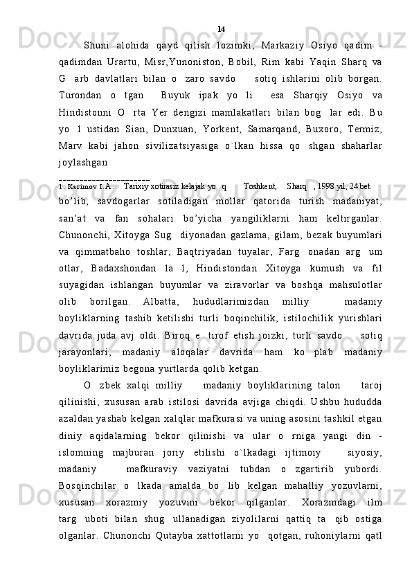 S h u n i   a l o h i d a   q a y d   q i l i s h   l o z i m k i ,   M a r k a z i y   O s i y o   q a d i m   -
q a d i m d a n   U r a r t u ,   M i s r , Y u n o n i s t o n ,   B o b i l ,   R i m   k a b i   Y a q i n   S h a r q   v a
G a r b   d a v l a t l a r i   b i l a n   o z a r o   s a v d o     s o t i q   i s h l a r i n i   o l i b   b o r g a n .  
T u r o n d a n   o t g a n   B u y u k   i p a k   y o l i   e s a   S h a r q i y   O s i y o   v a	
   
H i n d i s t o n n i   O r t a   Y e r   d e n g i z i   m a m l a k a t l a r i   b i l a n   b o g l a r   e d i .   B u	
 
y o l   u s t i d a n   S i a n ,   D u n x u a n ,   Y o r k e n t ,   S a m a r q a n d ,   B u x o r o ,   T e r m i z ,	

M a r v   k a b i   j a h o n   s i v i l i z a t s i y a s i g a   o ` l k a n   h i s s a   q o s h g a n   s h a h a r l a r	

j o y l a s h g a n  
_ _ _ _ _ _ _ _ _ _ _ _ _ _ _ _ _ _ _ _ _ _  
1 .   K a r i m o v   I . A .   Tarixiy xotirasiz kelajak yo q    Toshkent,.  Sharq , 1998 yil, 24 bet. 	
     
b o ’ l i b ,   s a v d o g a r l a r   s o t i l a d i g a n   m o l l a r   q a t o r i d a   t u r i s h   m a d a n i y a t ,
s a n ’ a t   v a   f a n   s o h a l a r i   b o ’ y i c h a   y a n g i l i k l a r n i   h a m   k e l t i r g a n l a r .
C h u n o n c h i ,   X i t o y g a   S u g d i y o n a d a n   g a z l a m a ,   g i l a m ,   b e z a k   b u y u m l a r i	

v a   q i m m a t b a h o   t o s h l a r ,   B a q t r i y a d a n   t u y a l a r ,   F a r g o n a d a n   a r g u m	
 
o t l a r ,   B a d a x s h o n d a n   l a l ,   H i n d i s t o n d a n   X i t o y g a   k u m u s h   v a   f i l	

s u y a g i d a n   i s h l a n g a n   b u y u m l a r   v a   z i r a v o r l a r   v a   b o s h q a   m a h s u l o t l a r
o l i b   b o r i l g a n .  
A l b a t t a ,   h u d u d l a r i m i z d a n   m i l l i y     m a d a n i y	

b o y l i k l a r n i n g   t a s h i b   k e t i l i s h i   t u r l i   b o q i n c h i l i k ,   i s t i l o c h i l i k   y u r i s h l a r i
d a v r i d a   j u d a   a v j   o l d i .   B i r o q   e t i r o f   e t i s h   j o i z k i ,   t u r l i   s a v d o     s o t i q	
 
j a r a y o n l a r i ,   m a d a n i y   a l o q a l a r   d a v r i d a   h a m   k o p l a b   m a d a n i y	

b o y l i k l a r i m i z   b e g o n a   y u r t l a r d a   q o l i b   k e t g a n .  
O z b e k   x a l q i   m i l l i y     m a d a n i y   b o y l i k l a r i n i n g   t a l o n     t a r o j	
  
q i l i n i s h i ,   x u s u s a n   a r a b   i s t i l o s i   d a v r i d a   a v j i g a   c h i q d i .   U s h b u   h u d u d d a
a z a l d a n   y a s h a b   k e l g a n   x a l q l a r   m a f k u r a s i   v a   u n i n g   a s o s i n i   t a s h k i l   e t g a n
d i n i y   a q i d a l a r n i n g   b e k o r   q i l i n i s h i   v a   u l a r   o r n i g a   y a n g i   d i n   -	

i s l o m n i n g   m a j b u r a n   j o r i y   e t i l i s h i   o ` l k a d a g i   i j t i m o i y     s i y o s i y ,	

m a d a n i y     m a f k u r a v i y   v a z i y a t n i   t u b d a n   o z g a r t i r i b   y u b o r d i .	
 
B o s q i n c h i l a r   o l k a d a   a m a l d a   b o l i b   k e l g a n   m a h a l l i y   y o z u v l a r n i ,	
 
x u s u s a n   x o r a z m i y   y o z u v i n i   b e k o r   q i l g a n l a r .   X o r a z m d a g i   i l m
t a r g u b o t i   b i l a n   s h u g u l l a n a d i g a n   z i y o l i l a r n i   q a t t i q   t a q i b   o s t i g a	
  
o l g a n l a r .   C h u n o n c h i   Q u t a y b a   x a t t o t l a r n i   y o q o t g a n ,   r u h o n i y l a r n i   q a t l	
 14 