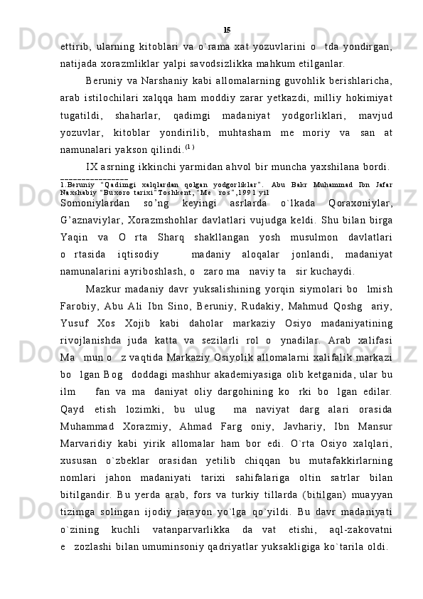 e t t i r i b ,   u l a r n i n g   k i t o b l a r i   v a   o ` r a m a   x a t   y o z u v l a r i n i   o t d a   y o n d i r g a n ,
n a t i j a d a   x o r a z m l i k l a r   y a l p i   s a v o d s i z l i k k a   m a h k u m   e t i l g a n l a r .  
B e r u n i y   v a   N a r s h a n i y   k a b i   a l l o m a l a r n i n g   g u v o h l i k   b e r i s h l a r i c h a ,
a r a b   i s t i l o c h i l a r i   x a l q q a   h a m   m o d d i y   z a r a r   y e t k a z d i ,   m i l l i y   h o k i m i y a t
t u g a t i l d i ,   s h a h a r l a r ,   q a d i m g i   m a d a n i y a t   y o d g o r l i k l a r i ,   m a v j u d
y o z u v l a r ,   k i t o b l a r   y o n d i r i l i b ,   m u h t a s h a m   m e m o r i y   v a   s a n a t	
 
n a m u n a l a r i   y a k s o n   q i l i n d i . ( 1 )
 
I X   a s r n i n g   i k k i n c h i   y a r m i d a n   a h v o l   b i r   m u n c h a   y a x s h i l a n a   b o r d i .
_ _ _ _ _ _ _ _ _ _ _ _ _ _ _ _  
1 . B e r u n i y   Q a d i m g i   x a l q l a r d a n   q o l g a n   y o d g o r l i k l a r .   A b u   B a k r   M u h a m m a d   I b n   J a f a r	
 
N a x s h a b i y   B u x o r o   t a r i x i T o s h k e n t ,   M e r o s , 1 9 9 1   y i l  
   	
S o m o n i y l a r d a n   s o ’ n g   k e y i n g i   a s r l a r d a   o ` l k a d a   Q o r a x o n i y l a r ,
G ’ a z n a v i y l a r ,   X o r a z m s h o h l a r   d a v l a t l a r i   v u j u d g a   k e l d i .   S h u   b i l a n   b i r g a
Y a q i n   v a   O r t a   S h a r q   s h a k l l a n g a n   y o s h   m u s u l m o n   d a v l a t l a r i	

o r t a s i d a   i q t i s o d i y     m a d a n i y   a l o q a l a r   j o n l a n d i ,   m a d a n i y a t	
 
n a m u n a l a r i n i   a y r i b o s h l a s h ,   o z a r o   m a n a v i y   t a s i r   k u c h a y d i .  	
  
M a z k u r   m a d a n i y   d a v r   y u k s a l i s h i n i n g   y o r q i n   s i y m o l a r i   b o l m i s h	

F a r o b i y ,   A b u   A l i   I b n   S i n o ,   B e r u n i y ,   R u d a k i y ,   M a h m u d   Q o s h g a r i y ,

Y u s u f   X o s   X o j i b   k a b i   d a h o l a r   m a r k a z i y   O s i y o   m a d a n i y a t i n i n g
r i v o j l a n i s h d a   j u d a   k a t t a   v a   s e z i l a r l i   r o l   o y n a d i l a r .   A r a b   x a l i f a s i	

M a m u n   o z   v a q t i d a   M a r k a z i y   O s i y o l i k   a l l o m a l a r n i   x a l i f a l i k   m a r k a z i	
 
b o l g a n   B o g d o d d a g i   m a s h h u r   a k a d e m i y a s i g a   o l i b   k e t g a n i d a ,   u l a r   b u
 
i l m     f a n   v a   m a d a n i y a t   o l i y   d a r g o h i n i n g   k o r k i   b o l g a n   e d i l a r .	
   
Q a y d   e t i s h   l o z i m k i ,   b u   u l u g   m a n a v i y a t   d a r g a l a r i   o r a s i d a	
  
M u h a m m a d   X o r a z m i y ,   A h m a d   F a r g o n i y ,   J a v h a r i y ,   I b n   M a n s u r	

M a r v a r i d i y   k a b i   y i r i k   a l l o m a l a r   h a m   b o r   e d i .   O ` r t a   O s i y o   x a l q l a r i ,
x u s u s a n   o ` z b e k l a r   o r a s i d a n   y e t i l i b   c h i q q a n   b u   m u t a f a k k i r l a r n i n g
n o m l a r i   j a h o n   m a d a n i y a t i   t a r i x i   s a h i f a l a r i g a   o l t i n   s a t r l a r   b i l a n
b i t i l g a n d i r .   B u   y e r d a   a r a b ,   f o r s   v a   t u r k i y   t i l l a r d a   ( b i t i l g a n )   m u a y y a n
t i z i m g a   s o l i n g a n   i j o d i y   j a r a y o n   y o ` l g a   q o ` y i l d i .   B u   d a v r   m a d a n i y a t i
o ` z i n i n g   k u c h l i   v a t a n p a r v a r l i k k a   d a v a t   e t i s h i ,   a q l - z a k o v a t n i	

e z o z l a s h i   b i l a n   u m u m i n s o n i y   q a d r i y a t l a r   y u k s a k l i g i g a   k o ` t a r i l a   o l d i .  	
 15 
