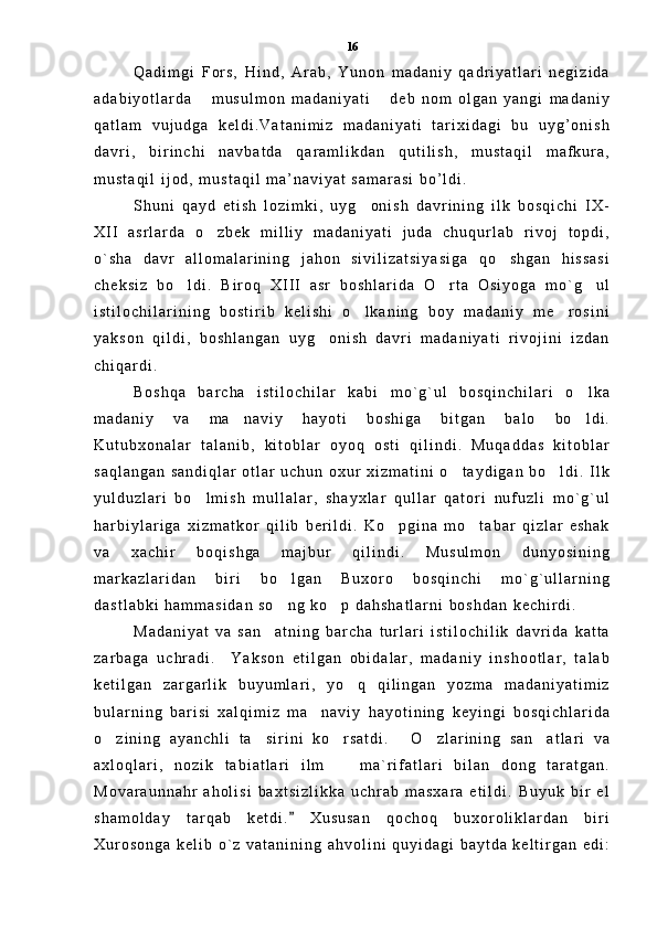 Q a d i m g i   F o r s ,   H i n d ,   A r a b ,   Y u n o n   m a d a n i y   q a d r i y a t l a r i   n e g i z i d a
a d a b i y o t l a r d a   m u s u l m o n   m a d a n i y a t i   d e b   n o m   o l g a n   y a n g i   m a d a n i y 
q a t l a m   v u j u d g a   k e l d i . V a t a n i m i z   m a d a n i y a t i   t a r i x i d a g i   b u   u y g ’ o n i s h
d a v r i ,   b i r i n c h i   n a v b a t d a   q a r a m l i k d a n   q u t i l i s h ,   m u s t a q i l   m a f k u r a ,
m u s t a q i l   i j o d ,   m u s t a q i l   m a ’ n a v i y a t   s a m a r a s i   b o ’ l d i .  
S h u n i   q a y d   e t i s h   l o z i m k i ,   u y g o n i s h   d a v r i n i n g   i l k   b o s q i c h i   I X -	

X I I   a s r l a r d a   o z b e k   m i l l i y   m a d a n i y a t i   j u d a   c h u q u r l a b   r i v o j   t o p d i ,	

o ` s h a   d a v r   a l l o m a l a r i n i n g   j a h o n   s i v i l i z a t s i y a s i g a   q o s h g a n   h i s s a s i	

c h e k s i z   b o l d i .   B i r o q   X I I I   a s r   b o s h l a r i d a   O r t a   O s i y o g a   m o ` g u l	
  
i s t i l o c h i l a r i n i n g   b o s t i r i b   k e l i s h i   o l k a n i n g   b o y   m a d a n i y   m e r o s i n i	
 
y a k s o n   q i l d i ,   b o s h l a n g a n   u y g o n i s h   d a v r i   m a d a n i y a t i   r i v o j i n i   i z d a n	

c h i q a r d i .  
B o s h q a   b a r c h a   i s t i l o c h i l a r   k a b i   m o ` g ` u l   b o s q i n c h i l a r i   o l k a	

m a d a n i y   v a   m a n a v i y   h a y o t i   b o s h i g a   b i t g a n   b a l o   b o l d i .	
 
K u t u b x o n a l a r   t a l a n i b ,   k i t o b l a r   o y o q   o s t i   q i l i n d i .   M u q a d d a s   k i t o b l a r
s a q l a n g a n   s a n d i q l a r   o t l a r   u c h u n   o x u r   x i z m a t i n i   o t a y d i g a n   b o l d i .   I l k	
 
y u l d u z l a r i   b o l m i s h   m u l l a l a r ,   s h a y x l a r   q u l l a r   q a t o r i   n u f u z l i   m o ` g ` u l	

h a r b i y l a r i g a   x i z m a t k o r   q i l i b   b e r i l d i .   K o p g i n a   m o t a b a r   q i z l a r   e s h a k	
 
v a   x a c h i r   b o q i s h g a   m a j b u r   q i l i n d i .   M u s u l m o n   d u n y o s i n i n g
m a r k a z l a r i d a n   b i r i   b o l g a n   B u x o r o   b o s q i n c h i   m o ` g ` u l l a r n i n g	

d a s t l a b k i   h a m m a s i d a n   s o n g   k o p   d a h s h a t l a r n i   b o s h d a n   k e c h i r d i .  
 
M a d a n i y a t   v a   s a n a t n i n g   b a r c h a   t u r l a r i   i s t i l o c h i l i k   d a v r i d a   k a t t a	

z a r b a g a   u c h r a d i .     Y a k s o n   e t i l g a n   o b i d a l a r ,   m a d a n i y   i n s h o o t l a r ,   t a l a b
k e t i l g a n   z a r g a r l i k   b u y u m l a r i ,   y o q   q i l i n g a n   y o z m a   m a d a n i y a t i m i z	

b u l a r n i n g   b a r i s i   x a l q i m i z   m a n a v i y   h a y o t i n i n g   k e y i n g i   b o s q i c h l a r i d a	

o z i n i n g   a y a n c h l i   t a s i r i n i   k o r s a t d i .   O z l a r i n i n g   s a n a t l a r i   v a	
     
a x l o q l a r i ,   n o z i k   t a b i a t l a r i   i l m     m a ` r i f a t l a r i   b i l a n   d o n g   t a r a t g a n .	

M o v a r a u n n a h r   a h o l i s i   b a x t s i z l i k k a   u c h r a b   m a s x a r a   e t i l d i .   B u y u k   b i r   e l
s h a m o l d a y   t a r q a b   k e t d i .   X u s u s a n   q o c h o q   b u x o r o l i k l a r d a n   b i r i	

X u r o s o n g a   k e l i b   o ` z   v a t a n i n i n g   a h v o l i n i   q u y i d a g i   b a y t d a   k e l t i r g a n   e d i : 16 