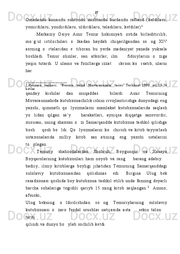 O m a d a n d u   k u n a n d u   s u h t o n d u   x u s h t a n d u   b u r d a n d u   r a f t a n d   ( k e l d i l a r u ,
y e m i r d i l a r u ,   y o n d i r d i l a r u ,   u l d i r d i l a r u ,   t a l a d i l a r u ,   k e t d i l a r ) 1
M a r k a z i y   O s i y o   A m i r   T e m u r   h o k i m i y a t i   o s t i d a   b i r l a s h t i r i l i b ,
m o ` g ` u l   i s t i l o c h i l a r i   o l k a d a n   h a y d a b   c h i q a r i l g a n d a n   s o n g   X I V 
a s r n i n g   o r t a l a r i d a n   e t i b o r a n   b u   y e r d a   m a d a n i y a t   y a n a d a   y u k s a l a	
 
b o s h l a d i .   T e m u r   o l i m l a r ,   s a n a t k o r l a r ,   i l m     f i d o i y l a r i n i   o z i g a	
  
y a q i n   t u t a r d i .   U   u l a m o   v a   f o z i l l a r g a   i z z a t     i k r o m   k o r s a t i b ,   u l a r n i	
 
h a r  
_ _ _ _ _ _ _ _ _ _ _ _ _ _ _ _ _ _ _ _ _
1 . H e r m o n   v a n b e r i .   B u x o r o   y o h i d   M o v a r a u n n a h r   t a r i x i . T o s h k e n t . 1 9 9 0   y i l , 2 3 - 2 4	
 
b e t l a r .
q a n d a y   k i s h i l a r   d a n   m u q a d d a s     b i l a r d i .   A m i r   T e m u r n i n g
M o v a r a u n n a h r d a   k u t u b x o n a c h i l i k   i s h i n i   r i v o j l a n t i r i s h g a   d u n y o d a g i   e n g
y a x s h i ,   q i m m a t l i   q o l y o z m a l a r n i   m a m l a k a t   k u t u b x o n a l a r i d a   s a q l a s h	

y o l i d a n   q i l g a n   s a ’ y     h a r a k a t l a r i ,   a y n i q s a   d i q q a t g a   s a z o v o r d i r ,	
 
x u s u s a n ,   u n i n g   s h a x s a n   o z i   S a m a r q a n d d a   k u t u b x o n a   t a s h k i l   q i l i s h g a	

b o s h     q o s h   b o l d i .   Q o l y o z m a l a r n i   k o c h i r i s h   v a   k i t o b   t a y y o r l a s h	
   
u s t a x o n a l a r i d a   m i l l i y   k i t o b   s a n a t i n i n g   e n g   y a x s h i   u s t a l a r i n i	

t o p l a g a n .  	

T e m u r i y   s h a h z o d a l a r d a n   S h o h r u h ,   B o y g u n q u r   v a   X u s a y n
B o y q a r o l a r n i n g   k u t u b x o n l a r i   h a m   n o y o b   v a   r a n g     b a r a n g   a d a b i y  	
 
b a d i i y ,   i l m i y   k i t o b l a r g a   b o y l i g i   j i h a t i d a n   T e m u r n i n g   S a m a r q a n d d a g i
s u l o l a v i y   k u t u b x o n a s i d a n   q o l i s h m a s   e d i .   B i r g i n a   U l u g b e k	

r a s a d x o n a s i   q o s h i d a   b o y   k u t u b x o n a   t a s h k i l   e t i l i b   u n d a   f a n n i n g   d e y a r l i
b a r c h a   s o h a l a r i g a   t e g i s h l i   q a r i y b   1 5   m i n g   k i t o b   s a q l a n g a n . 1  
  A m m o ,
a f s u s k i ,
U l u g b e k n i n g   o l d i r i l i s h i d a n   s o n g   T e m u r i y l a r n i n g   s u l o l a v i y	
  
k u t u b x o n a s i   o z a r o   f e o d a l   u r u s h l a r   n a t i j a s i d a   a s t a     s e k i n   t a l o n  	
  
t a r o j
q i l i n d i   v a   d u n y o   b o y l a b   s o c h i l i b   k e t d i .  	
 17 