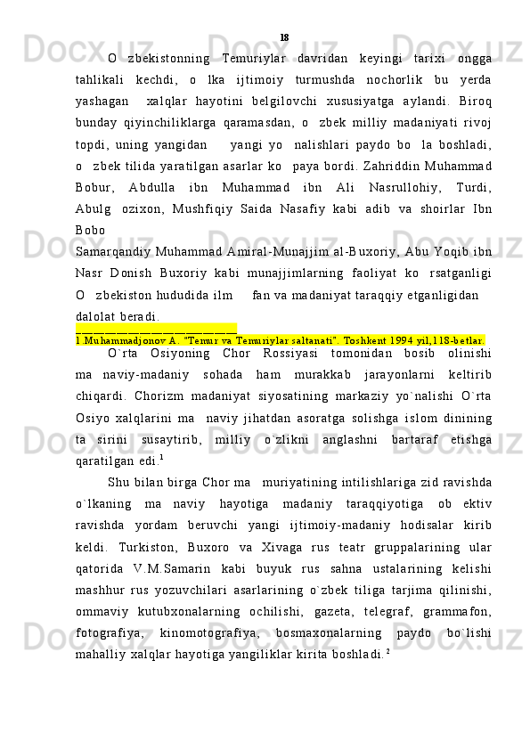 O z b e k i s t o n n i n g   T e m u r i y l a r   d a v r i d a n   k e y i n g i   t a r i x i   o n g g a
t a h l i k a l i   k e c h d i ,   o l k a   i j t i m o i y   t u r m u s h d a   n o c h o r l i k   b u   y e r d a	

y a s h a g a n     x a l q l a r   h a y o t i n i   b e l g i l o v c h i   x u s u s i y a t g a   a y l a n d i .   B i r o q
b u n d a y   q i y i n c h i l i k l a r g a   q a r a m a s d a n ,   o z b e k   m i l l i y   m a d a n i y a t i   r i v o j	

t o p d i ,   u n i n g   y a n g i d a n     y a n g i   y o n a l i s h l a r i   p a y d o   b o l a   b o s h l a d i ,	
  
o z b e k   t i l i d a   y a r a t i l g a n   a s a r l a r   k o p a y a   b o r d i .   Z a h r i d d i n   M u h a m m a d	
 
B o b u r ,   A b d u l l a   i b n   M u h a m m a d   i b n   A l i   N a s r u l l o h i y ,   T u r d i ,
A b u l g o z i x o n ,   M u s h f i q i y   S a i d a   N a s a f i y   k a b i   a d i b   v a   s h o i r l a r   I b n	

B o b o
S a m a r q a n d i y   M u h a m m a d   A m i r a l - M u n a j j i m   a l - B u x o r i y ,   A b u   Y o q i b   i b n
N a s r   D o n i s h   B u x o r i y   k a b i   m u n a j j i m l a r n i n g   f a o l i y a t   k o r s a t g a n l i g i	

O z b e k i s t o n   h u d u d i d a   i l m     f a n   v a   m a d a n i y a t   t a r a q q i y   e t g a n l i g i d a n  	
 
d a l o l a t   b e r a d i .
_ _ _ _ _ _ _ _ _ _ _ _ _ _ _ _ _ _ _ _ _ _ _ _ _ _ _ _
1 . M u h a m m a d j o n o v   A .   T e m u r   v a   T e m u r i y l a r   s a l t a n a t i .   T o s h k e n t   1 9 9 4   y i l , 1 1 8 - b e t l a r .	
 
O ` r t a   O s i y o n i n g   C h o r   R o s s i y a s i   t o m o n i d a n   b o s i b   o l i n i s h i
m a n a v i y - m a d a n i y   s o h a d a   h a m   m u r a k k a b   j a r a y o n l a r n i   k e l t i r i b	

c h i q a r d i .   C h o r i z m   m a d a n i y a t   s i y o s a t i n i n g   m a r k a z i y   y o ` n a l i s h i   O ` r t a
O s i y o   x a l q l a r i n i   m a n a v i y   j i h a t d a n   a s o r a t g a   s o l i s h g a   i s l o m   d i n i n i n g	

t a s i r i n i   s u s a y t i r i b ,   m i l l i y   o ` z l i k n i   a n g l a s h n i   b a r t a r a f   e t i s h g a	

q a r a t i l g a n   e d i . 1
S h u   b i l a n   b i r g a   C h o r   m a m u r i y a t i n i n g   i n t i l i s h l a r i g a   z i d   r a v i s h d a	

o ` l k a n i n g   m a n a v i y   h a y o t i g a   m a d a n i y   t a r a q q i y o t i g a   o b e k t i v	
 
r a v i s h d a   y o r d a m   b e r u v c h i   y a n g i   i j t i m o i y - m a d a n i y   h o d i s a l a r   k i r i b
k e l d i .   T u r k i s t o n ,   B u x o r o   v a   X i v a g a   r u s   t e a t r   g r u p p a l a r i n i n g   u l a r
q a t o r i d a   V . M . S a m a r i n   k a b i   b u y u k   r u s   s a h n a   u s t a l a r i n i n g   k e l i s h i
m a s h h u r   r u s   y o z u v c h i l a r i   a s a r l a r i n i n g   o ` z b e k   t i l i g a   t a r j i m a   q i l i n i s h i ,
o m m a v i y   k u t u b x o n a l a r n i n g   o c h i l i s h i ,   g a z e t a ,   t e l e g r a f ,   g r a m m a f o n ,
f o t o g r a f i y a ,   k i n o m o t o g r a f i y a ,   b o s m a x o n a l a r n i n g   p a y d o   b o ` l i s h i
m a h a l l i y   x a l q l a r   h a y o t i g a   y a n g i l i k l a r   k i r i t a   b o s h l a d i . 218 