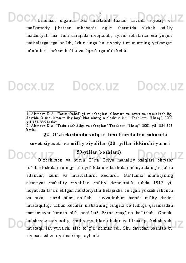 U m u m a n   o l g a n d a   i k k i   m u s t a b i d   t u z u m   d a v r i d a   s i y o s i y   v a
m a f k u r a v i y   j i h a t d a n   n i h o y a t d a   o g ` i r   s h a r o i t d a   o ` z b e k   m i l l i y
m a d a n i y a t i   m a l u m   d a r a j a d a   r i v o j l a n d i ,   a y r i m   s o h a l a r d a   e s a   y u q o r i
n a t i j a l a r g a   e g a   b o ` l d i ,   l e k i n   u n g a   b u   s i y o s i y   t u z u m l a r n i n g   y e t k a z g a n
t a l o f a t l a r i   c h e k s i z   b o ` l d i   v a   f o j e a l a r g a   o l i b   k e l d i .
_ _ _ _ _ _ _ _ _ _ _ _ _ _ _ _ _ _ _ _ _ _ _ _ _
1 .   A l i m o v a   D . A .   T a r i x   s h a h i d l i g i   v a   s a b o q l a r i :   C h o r i z m   v a   s o v e t   m u s t a m l a k a c h i l i g i

d a v r i d a   O ` z b e k i s t o n   m i l l i y   b o y l i k l a r i n i n i n g   o ` z l a s h t i r i l i s h i ”   T o s h k e n t ,   S h a r q ,   2 0 0 1	
 
y i l   3 3 3 - 3 3 5   b e t l a r .
2 .   A l i m o v a   D . A .   T a r i x   s h a h i d l i g i   v a   s a b o q l a r i   T o s h k e n t ,   S h a r q ,   2 0 0 1   y i l     3 3 4 - 3 5 3	
   
b e t l a r .  
§ 2 .   O ’ z b e k i s t o n d a   x a l q   t a ’ l i m i   h a m d a   f a n   s o h a s i d a
s o v e t   s i y o s a t i   v a   m i l l i y   z i y o l i l a r   ( 2 0 -   y i l l a r   i k k i n c h i   y a r m i
5 0 - y i l l a r   b o s h l a r i ) .
O ’ z b e k i s t o n   v a   b u t u n   O ’ r t a   O s i y o   m a h a l l i y   x a l q l a r i   o k t y a b r
t o ’ n t a r i l i s h i d a n   s o ’ n g g i   o ’ n   y i l l i k d a   o ’ z   b o s h i d a n   n i h o y a t d a   o g ’ i r   j a b r u
s i t a m l a r ,   z u l m   v a   m u s i b a t l a r n i   k e c h i r d i .   M a ’ l u m k i   m i n t a q a n i n g
a k s a r i y a t   m a h a l l i y   z i y o l i l a r i   m i l l i y   d e m o k r a t i k   r u h d a   1 9 1 7   y i l
n o y a b r d a   t a ’ s i s   e t i l g a n   m u x t o r i y a t n i   k e l a j a k k a   b o ’ l g a n   y u k s a k   i s h o n c h
v a   o r z u    	
 u m i d   b i l a n   q o ’ l l a b    	 q u v v a t l a d i l a r   h a m d a   m i l l i y   d a v l a t
m u s t a q i l l i g i   u c h u n   k u c h l a r   n i s b a t i n i n g   t e n g s i z   b o ’ l i s h i g a   q a r a m a s d a n
m a r d o n a v o r   k u r a s h   o l i b   b o r d i l a r 1
.  
B i r o q   m a g ’ l u b   b o ’ l i s h d i .   C h u n k i
b o l s h e v i z m   s i y o s a t i g a   m i l l i y   z i y o l i l a r n i   h o k i m i y a t   t e p a s i g a   k e l i s h   y o k i
m u s t a q i l   i s h   y u r i t i s h i   a l s o   t o ’ g ’ r i   k e l m a s   e d i .   S h u   d a v r d a n   b o s h l a b   b u
s i y o s a t   u s t u v o r   y o ’ n a l i s h g a   a y l a n d i .  19 
