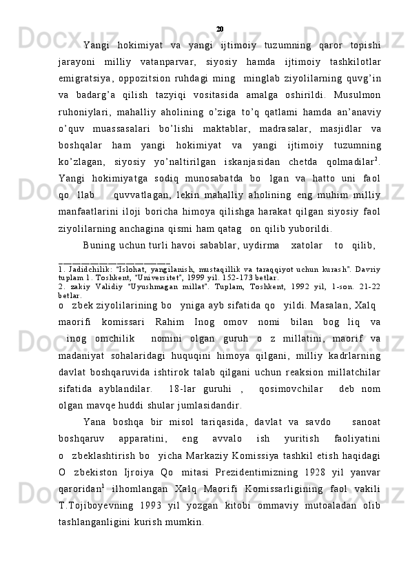 Y a n g i   h o k i m i y a t   v a   y a n g i   i j t i m o i y   t u z u m n i n g   q a r o r   t o p i s h i
j a r a y o n i   m i l l i y   v a t a n p a r v a r ,   s i y o s i y   h a m d a   i j t i m o i y   t a s h k i l o t l a r
e m i g r a t s i y a ,   o p p o z i t s i o n   r u h d a g i   m i n g     m i n g l a b   z i y o l i l a r n i n g   q u v g ’ i n
v a   b a d a r g ’ a   q i l i s h   t a z y i q i   v o s i t a s i d a   a m a l g a   o s h i r i l d i .   M u s u l m o n
r u h o n i y l a r i ,   m a h a l l i y   a h o l i n i n g   o ’ z i g a   t o ’ q   q a t l a m i   h a m d a   a n ’ a n a v i y
o ’ q u v   m u a s s a s a l a r i   b o ’ l i s h i   m a k t a b l a r ,   m a d r a s a l a r ,   m a s j i d l a r   v a
b o s h q a l a r   h a m   y a n g i   h o k i m i y a t   v a   y a n g i   i j t i m o i y   t u z u m n i n g
k o ’ z l a g a n ,   s i y o s i y   y o ’ n a l t i r i l g a n   i s k a n j a s i d a n   c h e t d a   q o l m a d i l a r 2
.
Y a n g i   h o k i m i y a t g a   s o d i q   m u n o s a b a t d a   b o l g a n   v a   h a t t o   u n i   f a o l	

q o l l a b     q u v v a t l a g a n ,   l e k i n   m a h a l l i y   a h o l i n i n g   e n g   m u h i m   m i l l i y	
 
m a n f a a t l a r i n i   i l o j i   b o r i c h a   h i m o y a   q i l i s h g a   h a r a k a t   q i l g a n   s i y o s i y   f a o l
z i y o l i l a r n i n g   a n c h a g i n a   q i s m i   h a m   q a t a g o n   q i l i b   y u b o r i l d i .	

B u n i n g   u c h u n   t u r l i   h a v o i   s a b a b l a r ,   u y d i r m a   x a t o l a r   t o q i l i b ,  	
  
_ _ _ _ _ _ _ _ _ _ _ _ _ _ _ _ _ _ _ _ _ _ _ _ _
1 .   J a d i d c h i l i k :   I s l o h a t ,   y a n g i l a n i s h ,   m u s t a q i l l i k   v a   t a r a q q i y o t   u c h u n   k u r a s h .   D a v r i y	
 
t u p l a m   1 .   T o s h k e n t ,   U n i v e r s i t e t ,   1 9 9 9   y i l .   1 5 2 - 1 7 3   b e t l a r .  	
 
2 .   z a k i y   V a l i d i y   U y u s h m a g a n   m i l l a t .   T u p l a m ,   T o s h k e n t ,   1 9 9 2   y i l ,   1 - s o n .   2 1 - 2 2
 
b e t l a r .  
o z b e k   z i y o l i l a r i n i n g   b o y n i g a   a y b   s i f a t i d a   q o y i l d i .   M a s a l a n ,   X a l q	
  
m a o r i f i   k o m i s s a r i   R a h i m   I n o g o m o v   n o m i   b i l a n   b o g l i q   v a	
 
i n o g o m c h i l i k   n o m i n i   o l g a n   g u r u h   o z   m i l l a t i n i ,   m a o r i f   v a	
   
m a d a n i y a t   s o h a l a r i d a g i   h u q u q i n i   h i m o y a   q i l g a n i ,   m i l l i y   k a d r l a r n i n g
d a v l a t   b o s h q a r u v i d a   i s h t i r o k   t a l a b   q i l g a n i   u c h u n   r e a k s i o n   m i l l a t c h i l a r
s i f a t i d a   a y b l a n d i l a r .   1 8 - l a r   g u r u h i ,   q o s i m o v c h i l a r   d e b   n o m	
   
o l g a n   m a v q e   h u d d i   s h u l a r   j u m l a s i d a n d i r .  
Y a n a   b o s h q a   b i r   m i s o l   t a r i q a s i d a ,   d a v l a t   v a   s a v d o     s a n o a t	

b o s h q a r u v   a p p a r a t i n i ,   e n g   a v v a l o   i s h   y u r i t i s h   f a o l i y a t i n i
o z b e k l a s h t i r i s h   b o y i c h a   M a r k a z i y   K o m i s s i y a   t a s h k i l   e t i s h   h a q i d a g i	
 
O z b e k i s t o n   I j r o i y a   Q o m i t a s i   P r e z i d e n t i m i z n i n g   1 9 2 8   y i l   y a n v a r
 
q a r o r i d a n 1
  i l h o m l a n g a n   X a l q   M a o r i f i   K o m i s s a r l i g i n i n g   f a o l   v a k i l i
T . T o j i b o y e v n i n g   1 9 9 3   y i l   y o z g a n   k i t o b i   o m m a v i y   m u t o a l a d a n   o l i b
t a s h l a n g a n l i g i n i   k u r i s h   m u m k i n .   20 
