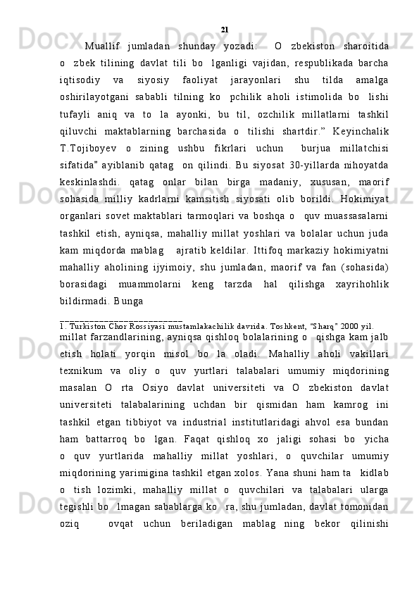 M u a l l i f   j u m l a d a n   s h u n d a y   y o z a d i :   O z b e k i s t o n   s h a r o i t i d a 
o z b e k   t i l i n i n g   d a v l a t   t i l i   b o l g a n l i g i   v a j i d a n ,   r e s p u b l i k a d a   b a r c h a	
 
i q t i s o d i y   v a   s i y o s i y   f a o l i y a t   j a r a y o n l a r i   s h u   t i l d a   a m a l g a
o s h i r i l a y o t g a n i   s a b a b l i   t i l n i n g   k o p c h i l i k   a h o l i   i s t i m o l i d a   b o l i s h i	
 
t u f a y l i   a n i q   v a   t o l a   a y o n k i ,   b u   t i l ,   o z c h i l i k   m i l l a t l a r n i   t a s h k i l	

q i l u v c h i   m a k t a b l a r n i n g   b a r c h a s i d a   o t i l i s h i   s h a r t d i r . ”   K e y i n c h a l i k	

T . T o j i b o y e v   o z i n i n g   u s h b u   f i k r l a r i   u c h u n   b u r j u a   m i l l a t c h i s i	
 
s i f a t i d a   a y i b l a n i b   q a t a g o n   q i l i n d i .   B u   s i y o s a t   3 0 - y i l l a r d a   n i h o y a t d a	
	
k e s k i n l a s h d i .   q a t a g o n l a r   b i l a n   b i r g a   m a d a n i y ,   x u s u s a n ,   m a o r i f	

s o h a s i d a   m i l l i y   k a d r l a r n i   k a m s i t i s h   s i y o s a t i   o l i b   b o r i l d i .   H o k i m i y a t
o r g a n l a r i   s o v e t   m a k t a b l a r i   t a r m o q l a r i   v a   b o s h q a   o q u v   m u a s s a s a l a r n i	

t a s h k i l   e t i s h ,   a y n i q s a ,   m a h a l l i y   m i l l a t   y o s h l a r i   v a   b o l a l a r   u c h u n   j u d a
k a m   m i q d o r d a   m a b l a g   a j r a t i b   k e l d i l a r .   I t t i f o q   m a r k a z i y   h o k i m i y a t n i	

m a h a l l i y   a h o l i n i n g   i j y i m o i y ,   s h u   j u m l a d a n ,   m a o r i f   v a   f a n   ( s o h a s i d a )
b o r a s i d a g i   m u a m m o l a r n i   k e n g   t a r z d a   h a l   q i l i s h g a   x a y r i h o h l i k
b i l d i r m a d i .   B u n g a
_ _ _ _ _ _ _ _ _ _ _ _ _ _ _ _ _ _ _ _ _ _ _ _ _
1 .   T u r k i s t o n   C h o r   R o s s i y a s i   m u s t a m l a k a c h i l i k   d a v r i d a .   T o s h k e n t ,   S h a r q   2 0 0 0   y i l .  	
 
m i l l a t   f a r z a n d l a r i n i n g ,   a y n i q s a   q i s h l o q   b o l a l a r i n i n g   o q i s h g a   k a m   j a l b

e t i s h   h o l a t i   y o r q i n   m i s o l   b o l a   o l a d i .   M a h a l l i y   a h o l i   v a k i l l a r i	

t e x n i k u m   v a   o l i y   o q u v   y u r t l a r i   t a l a b a l a r i   u m u m i y   m i q d o r i n i n g	

m a s a l a n   O r t a   O s i y o   d a v l a t   u n i v e r s i t e t i   v a   O z b e k i s t o n   d a v l a t	
 
u n i v e r s i t e t i   t a l a b a l a r i n i n g   u c h d a n   b i r   q i s m i d a n   h a m   k a m r o g i n i	

t a s h k i l   e t g a n   t i b b i y o t   v a   i n d u s t r i a l   i n s t i t u t l a r i d a g i   a h v o l   e s a   b u n d a n
h a m   b a t t a r r o q   b o l g a n .   F a q a t   q i s h l o q   x o j a l i g i   s o h a s i   b o y i c h a	
  
o q u v   y u r t l a r i d a   m a h a l l i y   m i l l a t   y o s h l a r i ,   o q u v c h i l a r   u m u m i y	
 
m i q d o r i n i n g   y a r i m i g i n a   t a s h k i l   e t g a n   x o l o s .   Y a n a   s h u n i   h a m   t a k i d l a b	

o t i s h   l o z i m k i ,   m a h a l l i y   m i l l a t   o q u v c h i l a r i   v a   t a l a b a l a r i   u l a r g a	
 
t e g i s h l i   b o l m a g a n   s a b a b l a r g a   k o r a ,   s h u   j u m l a d a n ,   d a v l a t   t o m o n i d a n	
 
o z i q     o v q a t   u c h u n   b e r i l a d i g a n   m a b l a g n i n g   b e k o r   q i l i n i s h i	
  21 