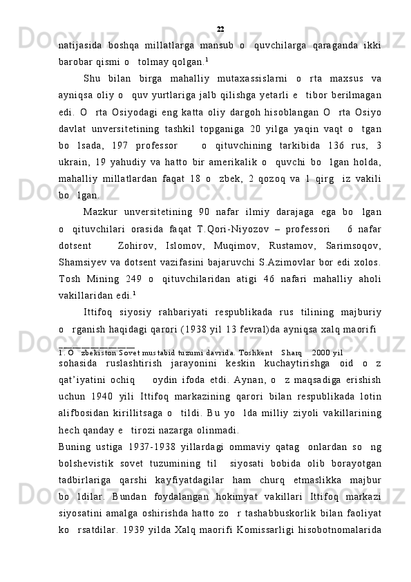 n a t i j a s i d a   b o s h q a   m i l l a t l a r g a   m a n s u b   o q u v c h i l a r g a   q a r a g a n d a   i k k i
b a r o b a r   q i s m i   o t o l m a y   q o l g a n .	
 1
S h u   b i l a n   b i r g a   m a h a l l i y   m u t a x a s s i s l a r n i   o r t a   m a x s u s   v a	

a y n i q s a   o l i y   o q u v   y u r t l a r i g a   j a l b   q i l i s h g a   y e t a r l i   e t i b o r   b e r i l m a g a n	
 
e d i .   O r t a   O s i y o d a g i   e n g   k a t t a   o l i y   d a r g o h   h i s o b l a n g a n   O r t a   O s i y o	
 
d a v l a t   u n v e r s i t e t i n i n g   t a s h k i l   t o p g a n i g a   2 0   y i l g a   y a q i n   v a q t   o t g a n	

b o l s a d a ,   1 9 7   p r o f e s s o r     o q i t u v c h i n i n g   t a r k i b i d a   1 3 6   r u s ,   3	
  
u k r a i n ,   1 9   y a h u d i y   v a   h a t t o   b i r   a m e r i k a l i k   o q u v c h i   b o l g a n   h o l d a ,	
 
m a h a l l i y   m i l l a t l a r d a n   f a q a t   1 8   o z b e k ,   2   q o z o q   v a   1   q i r g i z   v a k i l i	
 
b o l g a n .  	

M a z k u r   u n v e r s i t e t i n i n g   9 0   n a f a r   i l m i y   d a r a j a g a   e g a   b o l g a n	

o q i t u v c h i l a r i   o r a s i d a   f a q a t   T . Q o r i - N i y o z o v   –   p r o f e s s o r i       6   n a f a r	

d o t s e n t     Z o h i r o v ,   I s l o m o v ,   M u q i m o v ,   R u s t a m o v ,   S a r i m s o q o v ,	

S h a m s i y e v   v a   d o t s e n t   v a z i f a s i n i   b a j a r u v c h i   S . A z i m o v l a r   b o r   e d i   x o l o s .
T o s h   M i n i n g   2 4 9   o q i t u v c h i l a r i d a n   a t i g i   4 6   n a f a r i   m a h a l l i y   a h o l i	

v a k i l l a r i d a n   e d i . 1
               
I t t i f o q   s i y o s i y   r a h b a r i y a t i   r e s p u b l i k a d a   r u s   t i l i n i n g   m a j b u r i y
o r g a n i s h   h a q i d a g i   q a r o r i   ( 1 9 3 8   y i l   1 3   f e v r a l ) d a   a y n i q s a   x a l q   m a o r i f i	

_ _ _ _ _ _ _ _ _ _ _ _ _ _ _ _ _            
1 .   O z b e k i s t o n   S o v e t   m u s t a b i d   t u z u m i   d a v r i d a .   T o s h k e n t   S h a r q   2 0 0 0   y i l    	
  
s o h a s i d a   r u s l a s h t i r i s h   j a r a y o n i n i   k e s k i n   k u c h a y t i r i s h g a   o i d   o z	

q a t ’ i y a t i n i   o c h i q     o y d i n   i f o d a   e t d i .   A y n a n ,   o z   m a q s a d i g a   e r i s h i s h	
 
u c h u n   1 9 4 0   y i l i   I t t i f o q   m a r k a z i n i n g   q a r o r i   b i l a n   r e s p u b l i k a d a   l o t i n
a l i f b o s i d a n   k i r i l l i t s a g a   o t i l d i .   B u   y o l d a   m i l l i y   z i y o l i   v a k i l l a r i n i n g	
 
h e c h   q a n d a y   e t i r o z i   n a z a r g a   o l i n m a d i .  	

B u n i n g   u s t i g a   1 9 3 7 - 1 9 3 8   y i l l a r d a g i   o m m a v i y   q a t a g o n l a r d a n   s o n g	
 
b o l s h e v i s t i k   s o v e t   t u z u m i n i n g   t i l     s i y o s a t i   b o b i d a   o l i b   b o r a y o t g a n
t a d b i r l a r i g a   q a r s h i   k a y f i y a t d a g i l a r   h a m   c h u r q   e t m a s l i k k a   m a j b u r
b o l d i l a r .   B u n d a n   f o y d a l a n g a n   h o k i m y a t   v a k i l l a r i   I t t i f o q   m a r k a z i	

s i y o s a t i n i   a m a l g a   o s h i r i s h d a   h a t t o   z o r   t a s h a b b u s k o r l i k   b i l a n   f a o l i y a t	

k o r s a t d i l a r .   1 9 3 9   y i l d a   X a l q   m a o r i f i   K o m i s s a r l i g i   h i s o b o t n o m a l a r i d a	
 22 