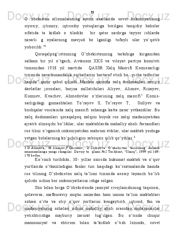 O z b e k i s t o n   a l l o m a l a r i n i n g   a y r i m   a s a r l a r i d a   s o v e t   h o k i m i y a t i n i n g
s i y o s i y ,   i j t i m o i y ,   i q t i s o d i y   y u t u q l a r i g a   b e r i l g a n   t a n q i d i y   b a h o l a r
s i f a t i d a   t a k i d l a b   o t i l a d i k i   b i r   q a t o r   n a s h r g a   t a y y o r   i s h l a r d a	
  
z a r a r l i   g o y a l a r n i n g   m a v j u d   b o l g a n l i g i   t u f a y l i   u l a r   y o ’ q o t i b
 
y u b o r i l d i .
 1
Q o r a q a l p o g ’ i s t o n n i n g   O ’ z b e k i s t o n n i n g   t a r k i b i g a   k i r g a n i d a n
s a l k a m   b i r   y i l   o ’ t g a c h ,   A v t a n o m   X K S   v a   v i l o y a t   p a r t i y a   k o m i t e t i
t o m o n i d a n   1 9 3 8   y i l   m a r t i d a   Q A S S R   X a l q   M a o r i f i   K o m i s s a r l i g i	

t i z i m i d a   z a r a r k u n a n d a l i k   o q i b a t l a r i n i   b a r t a r a f   e t i s h   b o y i c h a   t a d b i r l a r	

h a q i d a ”   q a r o r   q a b u l   q i l i n d i .   M a z k u r   q a r o r d a  	
 x a l q   d u s h m a n l a r i   x o r i j i y
d a v l a t l a r   j o s u s l a r i ,   b u r j u a   m i l l a t c h i l a r i   A l i y e v ,   A l i m o v ,   R i z a y e v ,
K u m n e v ,   K v a c h e v ,   A h m e d o v l a r   o ’ z l a r i n i n g   x a l q   m a o r i f i ”   K o m i s -
s a r l i g i d a g i   g u m a s h t a l a r i   T o ’ r a y e v   S ,   T o ’ r a y e v   T ,     S u l l y e v   v a
b o s h q a l a r   v o s i t a s i d a   x a l q   m a o r i f i   s o h a s i g a   k a t t a   z a r a r   y e t k a z d i l a r .   B u
x a l q   d u s h m a n l a r i  	
 q o r a q a l p o q   x a l q i n i   b u y u k   r u s   x a l q i   m a d a n i y a t i d a n
a j r a t i b   o l m o q c h i   b o ’ l d i l a r ,   u l a r   m a k t a b l a r d a   m a h a l l i y   a h o l i   f a r z a n d l a r i
r u s   t i l i n i   o ’ r g a n i s h   i m k o n i y a t i d a n   m a h r u m   e t d i l a r ,   u l a r   m a k t a b   y o s h i g a
y e t g a n   b o l a l a r n i n g   k o ’ p c h i l i g i n i   s a b o q s i z   q i l i b   q o ’ y d i l a r .	
 1
 
_ _ _ _ _ _ _ _ _ _ _ _ _ _ _ _ _ _ _ _ _ _ _ _ _
1 . D . A l i m o v a ,   M . I s h o q o v , F . Q o s i m o v ,   D . Z i y o y e v a  	
 O ’ z b e k i s t o n   t a r i x i n i n g   d o l z a r b
m u a m m o l a r i g a   y a n g i   c h i z g i l a r .  	
 D a v r i y   t o p l a m i  	 № 2   T o s h k e n t ,   “ S h a r q ” ,   1 9 9 9   y i l   1 6 9 -
1 7 0   b e t l a r .
K o ’ r i n i b   t u r i b d i k i ,   3 0 -   y i l l a r   o x i r i d a   h u k u m a t   m a k t a b   v a   o ’ q u v
y u r t l a r i d a   o ’ t k a z i l a d i g a n   f a n l a r   t u r i   h a q i d a g i   k o ’ r s a t m a l a r i d a   h a m d a
r u s   t i l i n i n g   O ’ z b e k i s t o n   x a l q   t a ’ l i m i   t i z i m i d a   a s o s i y   t a y a n c h   b o ’ l i b
q o l i s h i   u c h u n   b o r   i m k o n i y a t l a r i n i   i s h g a   s o l g a n .
S h u   b i l a n   b i r g a   O ’ z b e k i s t o n d a   j a m i y a t   r i v o j l a n i s h i n i n g   t a q o z o s i ,
q o l a v e r s a ,   m a f k u r a v i y   n u q t a i   n a z a r d a n   h a m   u m u m   t a ’ l i m   m a k t a b l a r i
s o h a s i   o ’ r t a   v a   o l i y   o ’ q u v   y u r t l a r i n i   k e n g a y t i r i b ,   i q t i s o d ,   f a n   v a
m a d a n i y a t n i n g   s o h a l a r i   u c h u n   m a h a l l i y   a h o l i   o r a s i d a n   m u t a x a s s i s l a r
y e t i s h t i r i s h g a   m a j b u r i y   z a r u r a t   t u g ’ i l g a n .   B u   o ’ r i n d a   c h u q u r
m a m n u n i y a t   v a   e h t i r o m   b i l a n   t a ’ k i d l a b   o ’ t i s h   l o z i m k i ,   s o v e t23 