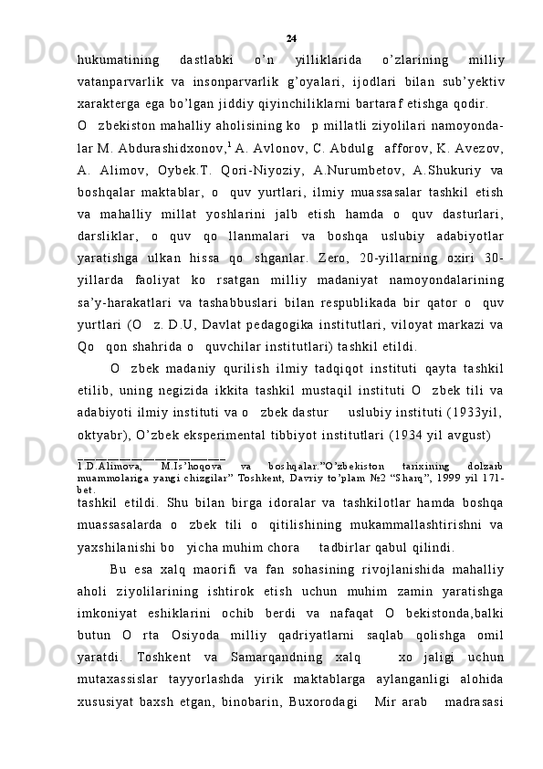h u k u m a t i n i n g   d a s t l a b k i   o ’ n   y i l l i k l a r i d a   o ’ z l a r i n i n g   m i l l i y
v a t a n p a r v a r l i k   v a   i n s o n p a r v a r l i k   g ’ o y a l a r i ,   i j o d l a r i   b i l a n   s u b ’ y e k t i v
x a r a k t e r g a   e g a   b o ’ l g a n   j i d d i y   q i y i n c h i l i k l a r n i   b a r t a r a f   e t i s h g a   q o d i r .  
O z b e k i s t o n   m a h a l l i y   a h o l i s i n i n g   k o p   m i l l a t l i   z i y o l i l a r i   n a m o y o n d a - 
l a r   M .   A b d u r a s h i d x o n o v , 1  
A .   A v l o n o v ,   C .   A b d u l g a f f o r o v ,   K .   A v e z o v ,	

A .   A l i m o v ,   O y b e k . T .   Q o r i - N i y o z i y ,   A . N u r u m b e t o v ,   A . S h u k u r i y   v a
b o s h q a l a r   m a k t a b l a r ,   o q u v   y u r t l a r i ,   i l m i y   m u a s s a s a l a r   t a s h k i l   e t i s h	

v a   m a h a l l i y   m i l l a t   y o s h l a r i n i   j a l b   e t i s h   h a m d a   o q u v   d a s t u r l a r i ,	

d a r s l i k l a r ,   o q u v   q o l l a n m a l a r i   v a   b o s h q a   u s l u b i y   a d a b i y o t l a r	
 
y a r a t i s h g a   u l k a n   h i s s a   q o s h g a n l a r .   Z e r o ,   2 0 - y i l l a r n i n g   o x i r i   3 0 -	

y i l l a r d a   f a o l i y a t   k o r s a t g a n   m i l l i y   m a d a n i y a t   n a m o y o n d a l a r i n i n g	

s a ’ y - h a r a k a t l a r i   v a   t a s h a b b u s l a r i   b i l a n   r e s p u b l i k a d a   b i r   q a t o r   o q u v	

y u r t l a r i   ( O z .   D . U ,   D a v l a t   p e d a g o g i k a   i n s t i t u t l a r i ,   v i l o y a t   m a r k a z i   v a	

Q o q o n   s h a h r i d a   o q u v c h i l a r   i n s t i t u t l a r i )   t a s h k i l   e t i l d i .  	
 
O z b e k   m a d a n i y   q u r i l i s h   i l m i y   t a d q i q o t   i n s t i t u t i   q a y t a   t a s h k i l	

e t i l i b ,   u n i n g   n e g i z i d a   i k k i t a   t a s h k i l   m u s t a q i l   i n s t i t u t i   O z b e k   t i l i   v a	

a d a b i y o t i   i l m i y   i n s t i t u t i   v a   o z b e k   d a s t u r     u s l u b i y   i n s t i t u t i   ( 1 9 3 3 y i l ,	
 
o k t y a b r ) ,   O ’ z b e k   e k s p e r i m e n t a l   t i b b i y o t   i n s t i t u t l a r i   ( 1 9 3 4   y i l   a v g u s t )
_ _ _ _ _ _ _ _ _ _ _ _ _ _ _ _ _ _ _ _ _ _ _ _ _
1 . D . A l i m o v a ,   M . I s ’ h o q o v a   v a   b o s h q a l a r . ” O ’ z b e k i s t o n   t a r i x i n i n g   d o l z a r b
m u a m m o l a r i g a   y a n g i   c h i z g i l a r ”   T o s h k e n t ,   D a v r i y   t o ’ p l a m   № 2   “ S h a r q ” ,   1 9 9 9   y i l   1 7 1 -
b e t .
t a s h k i l   e t i l d i .   S h u   b i l a n   b i r g a   i d o r a l a r   v a   t a s h k i l o t l a r   h a m d a   b o s h q a
m u a s s a s a l a r d a   o z b e k   t i l i   o q i t i l i s h i n i n g   m u k a m m a l l a s h t i r i s h n i   v a	
 
y a x s h i l a n i s h i   b o y i c h a   m u h i m   c h o r a     t a d b i r l a r   q a b u l   q i l i n d i .  
 
B u   e s a   x a l q   m a o r i f i   v a   f a n   s o h a s i n i n g   r i v o j l a n i s h i d a   m a h a l l i y
a h o l i   z i y o l i l a r i n i n g   i s h t i r o k   e t i s h   u c h u n   m u h i m   z a m i n   y a r a t i s h g a
i m k o n i y a t   e s h i k l a r i n i   o c h i b   b e r d i   v a   n a f a q a t   O b e k i s t o n d a , b a l k i	

b u t u n   O r t a   O s i y o d a   m i l l i y   q a d r i y a t l a r n i   s a q l a b   q o l i s h g a   o m i l	

y a r a t d i .   T o s h k e n t   v a   S a m a r q a n d n i n g   x a l q     x o j a l i g i   u c h u n	
 
m u t a x a s s i s l a r   t a y y o r l a s h d a   y i r i k   m a k t a b l a r g a   a y l a n g a n l i g i   a l o h i d a
x u s u s i y a t   b a x s h   e t g a n ,   b i n o b a r i n ,   B u x o r o d a g i   M i r   a r a b   m a d r a s a s i	
  24 