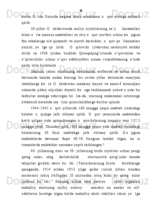 b u t u n   O r t a   O s i y o d a   y a g o n a   d i n i y   m u s u l m o n   o q u v   y u r t i g a   a y l a n i b 
q o l d i .
3 0 - y i l l a r   O z b e k i s t o n d a   m i l l i y   z i y o l i l a r n i n g   s a ’ y     h a r a k a t l a r i	
 
b i l a n   o r t a   m a x s u s   m a k t a b l a r i   v a   o l i y   o q u v   y u r t l a r i   u c h u n   k o p g i n a	
  
f a n   s o h a l a r i g a   o i d   q i m m a t l i   v a   n o y o b   d a r s l i k l a r ,   o q u v   q o l l a n m a l a r i	
 
y o z i s h ,   y o l g a   q o y i l d i .   O q i t u v c h i (	
     у ч и т е л ъ )   n a s h r i y o t i   t a s h k i l
e t i l d i   v a   1 9 3 8   y i l d a n   b o s h l a b   Q o r a q a l p o g ’ i s t o n d a   o ’ q u v c h i l a r   v a
o ’ q i t u v c h i l a r   u c h u n   o ’ q u v   a d a b i y o t l a r i   a y n a n   r e s p u b l i k a n i n g   o ’ z i d a
n a s h r   e t i l a   b o s h l a n d i .  
I k k i n c h i   j a h o n   u r u s h i n i n g   b o s h l a n i s h i   a r a f a s i d a   v a   b u t u n   u r u s h
d a v o m i d a   h a m d a   u n d a n   k e y i n g i   b i r   n e c h a   y i l l a r   d a v o m i d a   m u a y y a n
s a b a b l a r g a   k o r a   O z b e k i s t o n   m a d a n i y   h a y o t i   v a   m a o r i f   t a r m o q l a r i	
 
s o h a s i d a   j i d d i y   s i l j i s h l a r   d e y a r l i   k o z g a   t a s h l a n m a d i   y o h u d   u   y o k i   b u	

t a d b i r l a r   a m a l g a   o s h i r i l g a n   b o l s a - d a ,   u l a r n i n g   m u k a m m a l   i n t i x o s i g a	

y e t k a z i s h   b o r a s i d a   m a l u m   q i y i n c h i l i k l a r g a   d u c h o r   q i l i n d i .  	

1 9 4 4 - 1 9 4 5   o q u v   y i l l a r i d a   1 6 0   m i n g g a   y a q i n   m a k t a b   y o s h i d a g i	

b o l a l a r   o q i s h g a   j a l b   e t i l m a y   q o l d i .   O q u v   j a r a y o n i d a   m a k t a b d a n	
 
k e t i b   q o l g a n   y o k i   q a t n a s h m a g a n   o q u v c h i l a r n i n g   u m u m i y   s o n i   1 3 7 , 5	

m i n g g a   y e t d i .   S h u n d a y   q i l i b ,   3 0 0   m i n g g a   y a q i n   y o k i   m a k t a b   y o s h i d a g i
b o l a l a r n i n g   3 0   f o i z i   m a k t a b g a   j a l b   e t i l m a y   q o l d i .   K o p g i n a	

m a k t a b l a r d a   d a v o m a t   f a q a t   4 0 - 5 0   f o i z g i n a   t a s h k i l   e t g a n ,   b a z i	

t u m a n l a r d a   m a k t a b l a r   u m u m a n   y o p i b   t a s h l a n g a n . 1
4 0 -   y i l l a r n i n g   o x i r i   v a   5 0 -   y i l l a r n i n g   b o s h i   z i y o l i l a r   u c h u n   y a n g i
q a t a g o n l a r ,   u l u g   d a v l a t c h i l i k     s h o v u n i s t i k   q u v g ’ i n l a r   h a m d a	
  
t a h q i r l a r   g i r d o b i   d a v r i   b o l d i .   ( T a r i x c h i l a r n i n g   h i s o b     k i t o b l a r i g a	
 
q a r a g a n d a ,   1 9 2 4   y i l d a n   1 9 5 3   y i l g a   q a d a r   ( u r u s h   y i l l a r i   b u n d a n
m u s t a s n o )   s o b i q   i t t i f o q d a n   2 0   m i l i o n d a n   o r t i q   k i s h i   b u   q a t a g o n l a r	

q u r b o n i   b o l d i ) .	
 2
  S h u n i n g   u c h u n   h a m   p a r t i y a     s o v e t   o r g a n l a r i	
m a h a l l i y   a h o l i n i n g   m i l l i y   o i l a v i y     m a i s h i y   a n a n a l a r   v a   u r f -	
 
o d a t l a r i n i   h i s o b g a   o l g a n   h o l d a   m a h a l l i y   a h o l i   v a k i l l a r i   i s h i n i   y o l g a	
 25 
