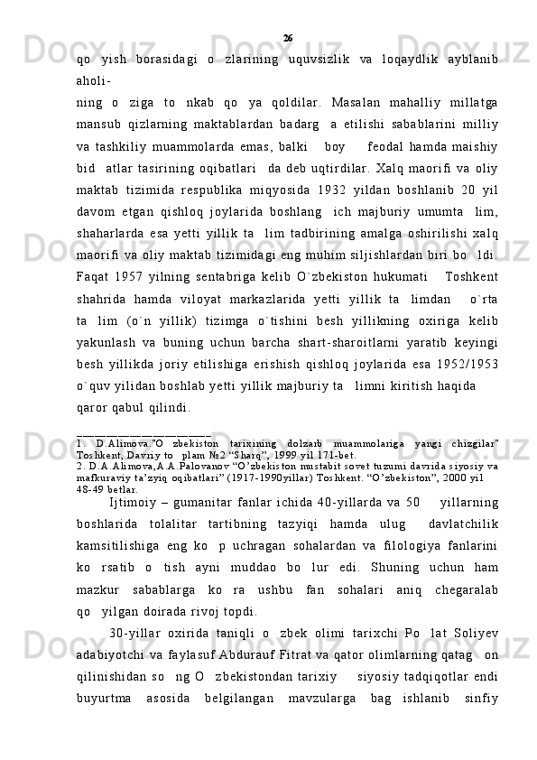 q o y i s h   b o r a s i d a g i   o z l a r i n i n g   u q u v s i z l i k   v a   l o q a y d l i k   a y b l a n i b 
a h o l i -
n i n g   o z i g a   t o n k a b   q o y a   q o l d i l a r .   M a s a l a n   m a h a l l i y   m i l l a t g a	
  
m a n s u b   q i z l a r n i n g   m a k t a b l a r d a n   b a d a r g a   e t i l i s h i   s a b a b l a r i n i   m i l l i y	

v a   t a s h k i l i y   m u a m m o l a r d a   e m a s ,   b a l k i   b o y     f e o d a l   h a m d a   m a i s h i y
 
b i d a t l a r   t a s i r i n i n g   o q i b a t l a r i d a   d e b   u q t i r d i l a r .   X a l q   m a o r i f i   v a   o l i y	
 
m a k t a b   t i z i m i d a   r e s p u b l i k a   m i q y o s i d a   1 9 3 2   y i l d a n   b o s h l a n i b   2 0   y i l
d a v o m   e t g a n   q i s h l o q   j o y l a r i d a   b o s h l a n g i c h   m a j b u r i y   u m u m t a l i m ,	
 
s h a h a r l a r d a   e s a   y e t t i   y i l l i k   t a l i m   t a d b i r i n i n g   a m a l g a   o s h i r i l i s h i   x a l q	

m a o r i f i   v a   o l i y   m a k t a b   t i z i m i d a g i   e n g   m u h i m   s i l j i s h l a r d a n   b i r i   b o l d i .	

F a q a t   1 9 5 7   y i l n i n g   s e n t a b r i g a   k e l i b   O ` z b e k i s t o n   h u k u m a t i   T o s h k e n t	

s h a h r i d a   h a m d a   v i l o y a t   m a r k a z l a r i d a   y e t t i   y i l l i k   t a l i m d a n   o ` r t a	
 
t a l i m   ( o ` n   y i l l i k )   t i z i m g a   o ` t i s h i n i   b e s h   y i l l i k n i n g   o x i r i g a   k e l i b	

y a k u n l a s h   v a   b u n i n g   u c h u n   b a r c h a   s h a r t - s h a r o i t l a r n i   y a r a t i b   k e y i n g i
b e s h   y i l l i k d a   j o r i y   e t i l i s h i g a   e r i s h i s h   q i s h l o q   j o y l a r i d a   e s a   1 9 5 2 / 1 9 5 3
o ` q u v   y i l i d a n   b o s h l a b   y e t t i   y i l l i k   m a j b u r i y   t a l i m n i   k i r i t i s h   h a q i d a  	

q a r o r   q a b u l   q i l i n d i .
_ _ _ _ _ _ _ _ _ _ _ _ _ _ _ _ _ _ _ _ _ _ _
1 .   D . A l i m o v a . O z b e k i s t o n   t a r i x i n i n g   d o l z a r b   m u a m m o l a r i g a   y a n g i   c h i z g i l a r	
 	
T o s h k e n t ,   D a v r i y   t o p l a m  	
 № 2   “ S h a r q ” ,   1 9 9 9   y i l   1 7 1 - b e t .  
2 .   D . A . A l i m o v a , A . A . P a l o v a n o v   “ O ’ z b e k i s t o n   m u s t a b i t   s o v e t   t u z u m i   d a v r i d a   s i y o s i y   v a
m a f k u r a v i y   t a ’ z y i q   o q i b a t l a r i ”   ( 1 9 1 7 - 1 9 9 0 y i l l a r )   T o s h k e n t .   “ O ’ z b e k i s t o n ” ,   2 0 0 0   y i l  
4 8 - 4 9   b e t l a r .    
I j t i m o i y   –   g u m a n i t a r   f a n l a r   i c h i d a   4 0 - y i l l a r d a   v a   5 0     y i l l a r n i n g	

b o s h l a r i d a   t o l a l i t a r   t a r t i b n i n g   t a z y i q i   h a m d a   u l u g   d a v l a t c h i l i k	

k a m s i t i l i s h i g a   e n g   k o p   u c h r a g a n   s o h a l a r d a n   v a   f i l o l o g i y a   f a n l a r i n i	

k o r s a t i b   o t i s h   a y n i   m u d d a o   b o l u r   e d i .   S h u n i n g   u c h u n   h a m	
  
m a z k u r   s a b a b l a r g a   k o r a   u s h b u   f a n   s o h a l a r i   a n i q   c h e g a r a l a b	

q o y i l g a n   d o i r a d a   r i v o j   t o p d i .	

3 0 - y i l l a r   o x i r i d a   t a n i q l i   o z b e k   o l i m i   t a r i x c h i   P o l a t   S o l i y e v	
 
a d a b i y o t c h i   v a   f a y l a s u f   A b d u r a u f   F i t r a t   v a   q a t o r   o l i m l a r n i n g   q a t a g o n	

q i l i n i s h i d a n   s o n g   O z b e k i s t o n d a n   t a r i x i y     s i y o s i y   t a d q i q o t l a r   e n d i	
  
b u y u r t m a   a s o s i d a   b e l g i l a n g a n   m a v z u l a r g a   b a g i s h l a n i b   s i n f i y	
 26 