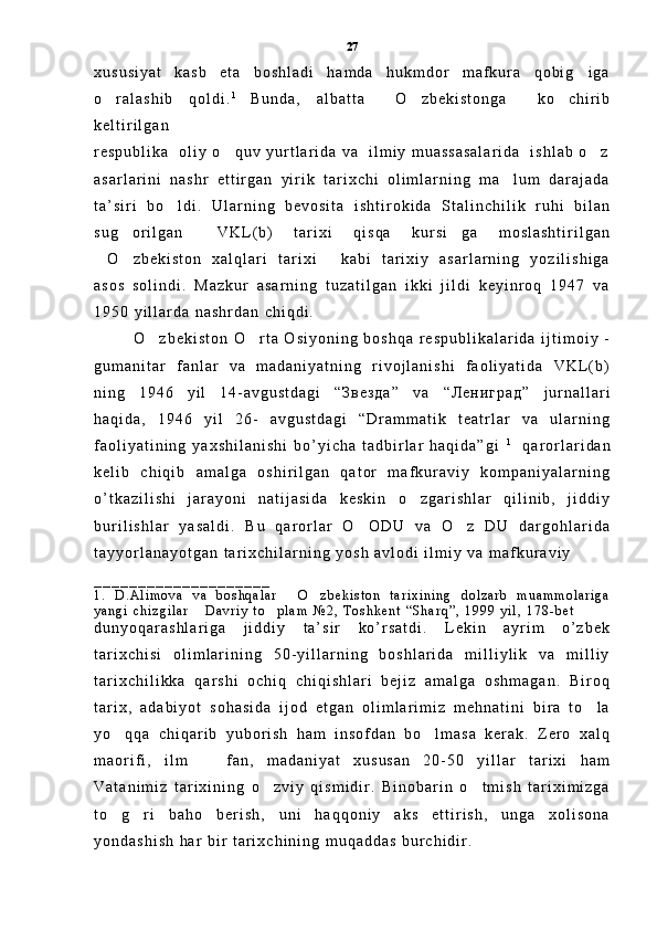 x u s u s i y a t   k a s b   e t a   b o s h l a d i   h a m d a   h u k m d o r   m a f k u r a   q o b i g i g a
o r a l a s h i b   q o l d i .	
 1  
B u n d a ,   a l b a t t a     O z b e k i s t o n g a     k o c h i r i b	 
k e l t i r i l g a n  
r e s p u b l i k a     o l i y   o q u v   y u r t l a r i d a   v a     i l m i y   m u a s s a s a l a r i d a     i s h l a b   o z	
 
a s a r l a r i n i   n a s h r   e t t i r g a n   y i r i k   t a r i x c h i   o l i m l a r n i n g   m a l u m   d a r a j a d a	

t a ’ s i r i   b o l d i .   U l a r n i n g   b e v o s i t a   i s h t i r o k i d a   S t a l i n c h i l i k   r u h i   b i l a n	

s u g o r i l g a n   V K L ( b )   t a r i x i   q i s q a   k u r s i g a   m o s l a s h t i r i l g a n	
  
O z b e k i s t o n   x a l q l a r i   t a r i x i   k a b i   t a r i x i y   a s a r l a r n i n g   y o z i l i s h i g a	
  
a s o s   s o l i n d i .   M a z k u r   a s a r n i n g   t u z a t i l g a n   i k k i   j i l d i   k e y i n r o q   1 9 4 7   v a
1 9 5 0   y i l l a r d a   n a s h r d a n   c h i q d i .  
O z b e k i s t o n   O r t a   O s i y o n i n g   b o s h q a   r e s p u b l i k a l a r i d a   i j t i m o i y   -	
 
g u m a n i t a r   f a n l a r   v a   m a d a n i y a t n i n g   r i v o j l a n i s h i   f a o l i y a t i d a   V K L ( b )
n i n g   1 9 4 6   y i l   1 4 - a v g u s t d a g i   “ З в е з д а ”   v a   “ Л е н и г р а д ”   j u r n a l l a r i
h a q i d a ,   1 9 4 6   y i l   2 6 -   a v g u s t d a g i   “ D r a m m a t i k   t e a t r l a r   v a   u l a r n i n g
f a o l i y a t i n i n g   y a x s h i l a n i s h i   b o ’ y i c h a   t a d b i r l a r   h a q i d a ” g i   1
    q a r o r l a r i d a n
k e l i b   c h i q i b   a m a l g a   o s h i r i l g a n   q a t o r   m a f k u r a v i y   k o m p a n i y a l a r n i n g
o ’ t k a z i l i s h i   j a r a y o n i   n a t i j a s i d a   k e s k i n   o z g a r i s h l a r   q i l i n i b ,   j i d d i y	

b u r i l i s h l a r   y a s a l d i .   B u   q a r o r l a r   O O D U   v a   O z   D U   d a r g o h l a r i d a	
 
t a y y o r l a n a y o t g a n   t a r i x c h i l a r n i n g   y o s h   a v l o d i   i l m i y   v a   m a f k u r a v i y  
_ _ _ _ _ _ _ _ _ _ _ _ _ _ _ _ _ _ _ _    
1 .   D . A l i m o v a   v a   b o s h q a l a r   O z b e k i s t o n   t a r i x i n i n g   d o l z a r b   m u a m m o l a r i g a	
 
y a n g i   c h i z g i l a r   D a v r i y   t o p l a m  	
  № 2 ,   T o s h k e n t   “ S h a r q ” ,   1 9 9 9   y i l ,   1 7 8 - b e t
d u n y o q a r a s h l a r i g a   j i d d i y   t a ’ s i r   k o ’ r s a t d i .   L e k i n   a y r i m   o ’ z b e k
t a r i x c h i s i   o l i m l a r i n i n g   5 0 - y i l l a r n i n g   b o s h l a r i d a   m i l l i y l i k   v a   m i l l i y
t a r i x c h i l i k k a   q a r s h i   o c h i q   c h i q i s h l a r i   b e j i z   a m a l g a   o s h m a g a n .   B i r o q
t a r i x ,   a d a b i y o t   s o h a s i d a   i j o d   e t g a n   o l i m l a r i m i z   m e h n a t i n i   b i r a   t o l a	

y o q q a   c h i q a r i b   y u b o r i s h   h a m   i n s o f d a n   b o l m a s a   k e r a k .   Z e r o   x a l q	
 
m a o r i f i ,   i l m     f a n ,   m a d a n i y a t   x u s u s a n   2 0 - 5 0   y i l l a r   t a r i x i   h a m	

V a t a n i m i z   t a r i x i n i n g   o z v i y   q i s m i d i r .   B i n o b a r i n   o t m i s h   t a r i x i m i z g a	
 
t o g r i   b a h o   b e r i s h ,   u n i   h a q q o n i y   a k s   e t t i r i s h ,   u n g a   x o l i s o n a	
 
y o n d a s h i s h   h a r   b i r   t a r i x c h i n i n g   m u q a d d a s   b u r c h i d i r .        27 