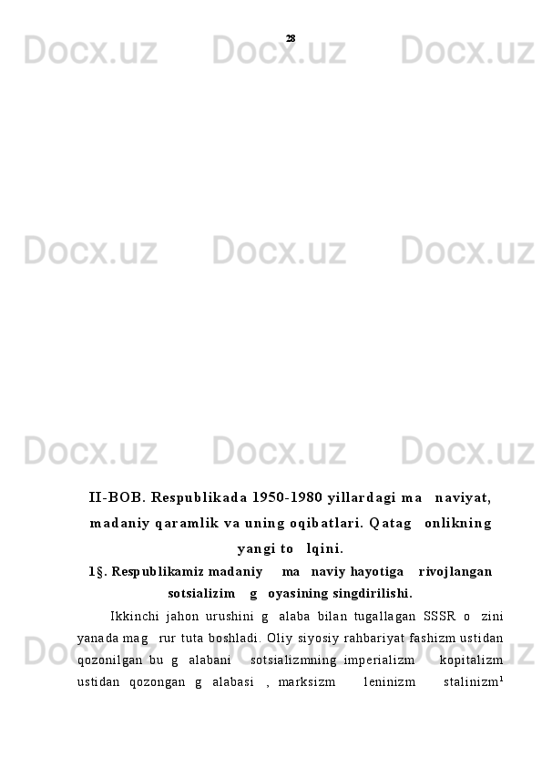 I I - B O B .   R e s p u b l i k a d a   1 9 5 0 - 1 9 8 0   y i l l a r d a g i   m a n a v i y a t ,
m a d a n i y   q a r a m l i k   v a   u n i n g   o q i b a t l a r i .   Q a t a g o n l i k n i n g	

y a n g i   t o l q i n i .	

1 § .   R e s p u b l i k a m i z   m a d a n i y     m a n a v i y   h a y o t i g a   r i v o j l a n g a n	
  
s o t s i a l i z i m   g o y a s i n i n g   s i n g d i r i l i s h i .	
 
I k k i n c h i   j a h o n   u r u s h i n i   g a l a b a   b i l a n   t u g a l l a g a n  	
 S S S R   o z i n i	
y a n a d a   m a g r u r   t u t a   b o s h l a d i .   O l i y   s i y o s i y   r a h b a r i y a t   f a s h i z m   u s t i d a n	

q o z o n i l g a n   b u   g a l a b a n i   s o t s i a l i z m n i n g   i m p e r i a l i z m     k o p i t a l i z m	
  
u s t i d a n   q o z o n g a n   g a l a b a s i ,   m a r k s i z m     l e n i n i z m     s t a l i n i z m	
    128 