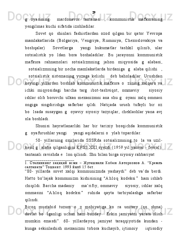 g o y a s i n i n g   m a r d o n a v o r   t a n t a n a s i ,   k o m m u n i s t i k   m a f k u r a n i n g  
y e n g i l m a s   k u c h i   s i f a t i d a   i z o h l a d i l a r .
S o v e t   q o s h i n l a r i   f a s h i s t l a r d a n   o z o d   q i l g a n   b i r   q a t o r   Y e v r o p a	

m a m l a k a t l a r i d a   ( B o l g a r i y a ,   V e n g r i y a ,   R u m i n i y a ,   C h e x o s l o v a k i y a   v a
b o s h q a l a r )   S o v e t l a r g a   y a n g i   h u k u m a t l a r   t a s h k i l   q i l i n i b ,   u l a r	
 
s o t s i a l i s t i k   y o l d a n   b o r a   b o s h a l a d i l a r .   B u   j a r a y o n n i   k o m m u n i s t i k	

m a f k u r a   r a h n a m o l a r i   s o t s i a l i z m n i n g   j a h o n   m i q y o s i d a   g a l a b a s i ,	

s o t s i a l i z m n i n g   b i r   n e c h a   m a m l a k a t l a r d a   b i r d a n i g a     g a l a b a   q i l i s h i ,	
  
s o t s i a l i s t i k   s i s t e m a n i n g   y u z a g a   k e l i s h i   d e b   b a h o l a d i l a r .   U r u s h d a n
 
k e y i n g i   y i l l a r d a n   b o s h l a b   k o m m u n i s t i k   m a f k u r a   o z i n i n g   x a l q a r o   v a	

i c h k i   m i q y o s i d a g i   b a r c h a   t a r g i b o t - t a s h v i q o t ,   o m m a v i y     s i y o s i y	
 
i s h l a r   o l i b   b o r u v c h i   u l k a n   m e x a n i z m n i   a n a   s h u   g o y a n i   x a l q   o m m a s i	

o n g i g a   s i n g d i r i s h g a   s a f a r b a r   q i l d i .   N a t i j a d a   u r u s h   t u f a y l i   b i r   o z
b o l s a d a   s u s a y g a n   g o y a v i y   s i y o s i y   t a z y i q l a r ,   c h e k l a s h l a r   y a n a   a v j	
 
o l a   b o s h l a d i .  
S h u n i s i   h a y r a t l a n a r l i k i   h a r   b i r   t a r i x i y   b o s q i c h d a   k o m m u n i s t i k
g o y a f u r u s h l a r   y a n g i     y a n g i   a q i d a l a r n i   o y l a b   t o p a r d i l a r .  
  
5 0 -   y i l l a r n i n g   o x i r l a r i d a   S S S R d a   s o t s i a l i z m n i n g   t o l a   v a   u z i l -	

k e s i l   g a l a b a   q i l g a n l i g i n i   K P S S   X X I   s y e z d i   ( 1 9 5 9   y i l   y a n v a r   -   f e v r a l )	

t a n t a n a l i   r a v i s h d a   e l o n   q i l i n d i .   S h u   b i l a n   b i r g a   s i y o s i y   r a h b a r i y a t	

_ _ _ _ _ _ _ _ _ _ _ _ _ _ _ _ _ _ _ _ _ _ _ _
1 .   С т а л и н н и н г   х а қ и қ и й   и с м и   –   Ж у г а ш в и л и   К о б а ю   А в т о р х о н о в   А .   “ К р е м л ъ
с а л т а н а т и ”   Т о ш к е н т .   1 9 9 3   й и л б   1 5   б е т .
“ 8 0 -   y i l l a r d a   s o v e t   x a l q i   k o m m u n i z m d a   y a s h a y d i ”   d e b   v a ’ d a   b e r d i .
H a t t o   b o ’ l a j a k   k o m m u n i z m   k i s h i s i n i n g   A h l o q   k o d e k s i   h a m   i s h l a b	
 
c h i q i l d i .   B a r c h a   m a d a n i y     m a ’ r i f i y ,   o m m a v i y     s i y o s i y ,   i s h l a r   x a l q	
 
o m m a s i n i   A h l o q   k o d e k s i   r u h i d a   q a y t a   t a r b i y a l a s h g a   s a f a r b a r	
 
q i l i n d i .  
B i r o q   m u s t a b i d   t u z u m   o z   m o h i y a t i g a   k o r a   u n i t a r y   ( q o s h m a )	
  
d a v l a t   b o l g a n l i g i   u c h u n   h a m   b u n d a y   E r k i n   j a m i y a t n i   y a r a t a   o l i s h	
 
m u m k i n   e m a s d i ” .   6 0 -   y i l l a r d a y o q   j a m i y a t   t a r a q q i y o t i d a   k u n d a n   -
k u n g a   s e k i n l a s h i s h   m e x a n i z m i   t o b o r a   k u c h a y i b ,   i j t i m o i y     i q t i s o d i y	
 29 