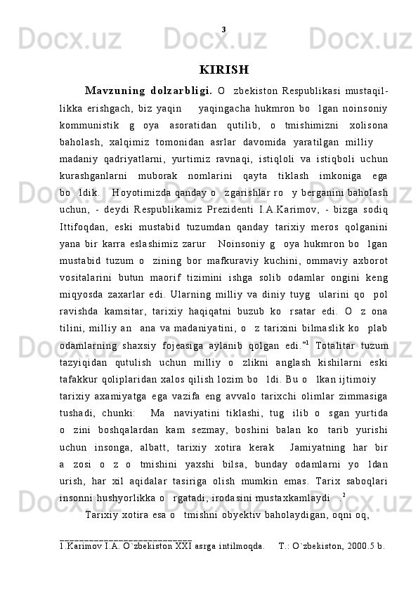 K I R I S H
M a v z u n i n g   d o l z a r b l i g i .   O z b e k i s t o n   R e s p u b l i k a s i   m u s t a q i l -
l i k k a   e r i s h g a c h ,   b i z   y a q i n     y a q i n g a c h a   h u k m r o n   b o l g a n   n o i n s o n i y	
 
k o m m u n i s t i k   g o y a   a s o r a t i d a n   q u t i l i b ,   o t m i s h i m i z n i   x o l i s o n a	
 
b a h o l a s h ,   x a l q i m i z   t o m o n i d a n   a s r l a r   d a v o m i d a   y a r a t i l g a n   m i l l i y  	

m a d a n i y   q a d r i y a t l a r n i ,   y u r t i m i z   r a v n a q i ,   i s t i q l o l i   v a   i s t i q b o l i   u c h u n
k u r a s h g a n l a r n i   m u b o r a k   n o m l a r i n i   q a y t a   t i k l a s h   i m k o n i g a   e g a
b o l d i k .   H o y o t i m i z d a   q a n d a y   o z g a r i s h l a r   r o y   b e r g a n i n i   b a h o l a s h	
   
u c h u n ,   -   d e y d i   R e s p u b l i k a m i z   P r e z i d e n t i   I . A . K a r i m o v ,   -   b i z g a   s o d i q
I t t i f o q d a n ,   e s k i   m u s t a b i d   t u z u m d a n   q a n d a y   t a r i x i y   m e r o s   q o l g a n i n i
y a n a   b i r   k a r r a   e s l a s h i m i z   z a r u r   N o i n s o n i y   g o y a   h u k m r o n   b o l g a n	
  
m u s t a b i d   t u z u m   o z i n i n g   b o r   m a f k u r a v i y   k u c h i n i ,   o m m a v i y   a x b o r o t	

v o s i t a l a r i n i   b u t u n   m a o r i f   t i z i m i n i   i s h g a   s o l i b   o d a m l a r   o n g i n i   k e n g
m i q y o s d a   z a x a r l a r   e d i .   U l a r n i n g   m i l l i y   v a   d i n i y   t u y g u l a r i n i   q o p o l	
 
r a v i s h d a   k a m s i t a r ,   t a r i x i y   h a q i q a t n i   b u z u b   k o r s a t a r   e d i .   O z   o n a	
 
t i l i n i ,   m i l l i y   a n a n a   v a   m a d a n i y a t i n i ,   o z   t a r i x i n i   b i l m a s l i k   k o p l a b	
  
o d a m l a r n i n g   s h a x s i y   f o j e a s i g a   a y l a n i b   q o l g a n   e d i .	
 1
  T o t a l i t a r   t u z u m
t a z y i q i d a n   q u t u l i s h   u c h u n   m i l l i y   o z l i k n i   a n g l a s h   k i s h i l a r n i   e s k i	

t a f a k k u r   q o l i p l a r i d a n   x a l o s   q i l i s h   l o z i m   b o l d i .   B u   o l k a n   i j t i m o i y  	
  
t a r i x i y   a x a m i y a t g a   e g a   v a z i f a   e n g   a v v a l o   t a r i x c h i   o l i m l a r   z i m m a s i g a
t u s h a d i ,   c h u n k i :   M a n a v i y a t i n i   t i k l a s h i ,   t u g i l i b   o s g a n   y u r t i d a	
   
o z i n i   b o s h q a l a r d a n   k a m   s e z m a y ,   b o s h i n i   b a l a n   k o t a r i b   y u r i s h i	
 
u c h u n   i n s o n g a ,   a l b a t t ,   t a r i x i y   x o t i r a   k e r a k   J a m i y a t n i n g   h a r   b i r	

a z o s i   o z   o t m i s h i n i   y a x s h i   b i l s a ,   b u n d a y   o d a m l a r n i   y o l d a n	
   
u r i s h ,   h a r   x i l   a q i d a l a r   t a s i r i g a   o l i s h   m u m k i n   e m a s .   T a r i x   s a b o q l a r i
i n s o n n i   h u s h y o r l i k k a   o r g a t a d i ,   i r o d a s i n i   m u s t a x k a m l a y d i .	
  2
 
T a r i x i y   x o t i r a   e s a   o t m i s h n i   o b y e k t i v   b a h o l a y d i g a n ,   o q n i   o q ,	

_ _ _ _ _ _ _ _ _ _ _ _ _ _ _ _ _ _ _ _ _ _ _ _ _ _ _
1 . K a r i m o v   I . A .   O ` z b e k i s t o n   X X I   a s r g a   i n t i l m o q d a .     T . :   O ` z b e k i s t o n ,   2 0 0 0 . 5   b .	
 3 