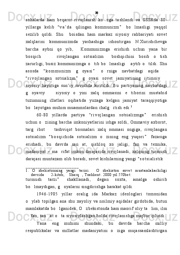 s o h a l a r d a   h a m   b e q a r o r   r i v o j l a n i s h   k o z g a   t a s h l a n d i   v a   S S S R d a   8 0 -
y i l l a r g a   k e l i b   v a ’ d a   q i l i n g a n   k o m m u n i z m   b o l m a s l i g i   y a q q o l	
 	
s e z i l i b   q o l d i .   S h u     b o i s d a n   h a m   m a r k a z   s i y o s i y   r a h b a r i y a t i   s o v e t
x a l q l a r i n i   k o m m u n i z m d a   y a s h a s h i g a   i s h o n t i r g a n   N . X u r i s h c h e v g a
b a r c h a   a y b n i   q o y i b ,   K o m m u n i z m g a   e r i s h i s h   u c h u n   y a n a   b i r	
 
b o s q i c h     r i v o j l a n g a n   s o t s i a l i z m   b o s h q i c h i n i   b o s i b   o t i s h	
   
z a r u r l i g i ,   b u s i z   k o m m u n i z m g a   o t i b   b o l m a s l i g i   a y t i b   o t i l d i .   S h u	
   
a s o s d a   k o m m u n i z m   g o y a s i   o r n i g a   n a v b a t d a g i   a q i d a  	
 	  
r i v o j l a n g a n   s o t s i a l i z m   g o y a s i   s o v e t   j a m i y a t i n i n g   i j t i m o i y  	
 	 
s i y o s i y   h a y o t i g a   s u n ’ i y   r a v i s h d a   k i r i t i l d i .   B u   p a r t i y a n i n g   n a v b a t d a g i
g o y a v i y     s i y o s i y   o y i n i   x a l q   o m m a s i n i   e t i b o r i n i   m u s t a b i d	
   
t u z u m n i n g   i l l a t l a r i   o q i b a t i d a   y u z a g a   k e l g a n   j a m i y a t   t a r a q q i y o t i g a
b o l a y o t g a n   m u h i m   m u a m m o l a r d a n   c h a l g i t i s h   e d i .
  1
         
6 0 - 8 0   y i l l a r d a   p a r t i y a   r i v o j l a n g a n   s o t s i a l i z m g a   e r i s h i s h	
 
u c h u n   o z i n i n g   b a r c h a   i m k o n i y a t l a r i n i   i s h g a   s o l d i ,   O m m a v i y   a x b o r o t ,	

t a r g i b o t     t a s h v i q o t   b o s m a l a r i   x a l q   o m m a s i   o n g i g a ,   r i v o j l a n g a n	
 
s o t s i a l i z m   b o s q i c h i d a   s o t s i a l i z m   o z i n i n g   e n g   y u q o r i   f a z a s i g a	
 	
e r i s h a d i ,   b u   d a v r d a   s a n a t ,   q i s h l o q   x o j a l i g i ,   f a n   v a   t e x n i k a ,	
 
m a d a n i y a t   –   m a r i f a t   i m k o n   d a r a j a s i d a   r i v o j l a n a d i ,   x a l q n i n g   t u r m u s h	

d a r a j a s i   m u n t a z a m   o l i b   b o r a d i ,   s o v e t   k i s h i l a r n i n g   y a n g i   s o t s i a l i s t i k  	

_ _ _ _ _ _ _ _ _ _ _ _ _ _ _ _ _ _ _ _ _ _
1 .   O z b e k i s t o n n i n g   y a n g i   t a r i x i .   O z b e k i s t o n   s o v e t   m u s t a m l a k a c h i l i g i	
  
d a v r i d a       2 - k i t o b ,   S h a r q ,   T o s h k e n t .   2 0 0 0   y i l   5 7 0 b e t .	
  
t u r m u s h   t a r z i   s h a k l l a n a d i ,   d e g a n   s o x t a ,   a m a l g a   o s h i r i b	

b o l m a y d i g a n ,  	
 g o y a l a r n i   s i n g d i r i s h g a   h a r a k a t   q i l d i .  	
1 9 4 6 - 1 9 8 5   y i l l a r   o r a l i g i d a   M a r k a z   i d e o l o g l a r i   t o m o n i d a n	

o y l a b   t o p i l g a n   a n a   s h u	
   x a y o l i y   v a   n o i l m i y   a q i d a l a r   g i r d o b i d a ,   b u t u n
m a m l a k a t d a   b o l g a n i d e k ,   O z b e k i s t o n d a   h a m   m a o r i f   o l i y   t a l i m ,   i l m	
  
  f a n ,   s a n a t   o t a   s i y o s i y l a s h g a n   h o l d a   r i v o j l a n i s h g a   m a j b u r   q i l i n d i .	
  
Y a n a   e n g   m u h i m i   s h u n d a k i ,   b u   d a v r d a   b a r c h a   m i l l i y
r e s p u b l i k a l a r   v a   m i l l a t l a r   m a d a n i y a t i n i   o z i g a   m u j a s s a m l a s h t i r g a n	
 30 