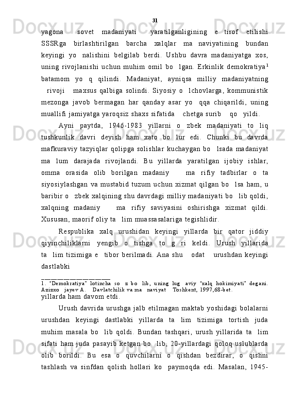 y a g o n a   s o v e t   m a d a n i y a t i   y a r a t i l g a n l i g i n i n g   e t i r o f   e t i l i s h i  
S S S R g a   b i r l a s h t i r i l g a n   b a r c h a   x a l q l a r   m a n a v i y a t i n i n g   b u n d a n	

k e y i n g i   y o n a l i s h i n i   b e l g i l a b   b e r d i .   U s h b u   d a v r a   m a d a n i y a t g a   x o s ,	

u n i n g   r i v o j l a n i s h i   u c h u n   m u h i m   o m i l   b o l g a n .   E r k i n l i k   d e m o k r a t i y a	
 1
b a t a m o m   y o q   q i l i n d i .   M a d a n i y a t ,   a y n i q s a   m i l l i y   m a d a n i y a t n i n g	

r i v o j i   m a x s u s   q a l b i g a   s o l i n d i .   S i y o s i y   o l c h o v l a r g a ,   k o m m u n i s t i k	
  
m e z o n g a   j a v o b   b e r m a g a n   h a r   q a n d a y   a s a r   y o q q a   c h i q a r i l d i ,   u n i n g	

m u a l l i f i   j a m i y a t g a   y a r o q s i z   s h a x s   s i f a t i d a   c h e t g a   s u r i b   q o y i l d i .  	
  
A y n i   p a y t d a ,   1 9 4 6 - 1 9 8 3   y i l l a r n i   o z b e k   m a d a n i y a t i   t o l i q
 
t u s h k u n l i k   d a v r i   d e y i s h   h a m   x a t o   b o l u r   e d i .   C h u n k i   b u   d a v r d a	

m a f k u r a v i y   t a z y i q l a r   q o l i p g a   s o l i s h l a r   k u c h a y g a n   b o l s a d a   m a d a n i y a t	

m a l u m   d a r a j a d a   r i v o j l a n d i .   B u   y i l l a r d a   y a r a t i l g a n   i j o b i y   i s h l a r ,	

o m m a   o r a s i d a   o l i b   b o r i l g a n   m a d a n i y     m a r i f i y   t a d b i r l a r   o t a	
  
s i y o s i y l a s h g a n   v a   m u s t a b i d   t u z u m   u c h u n   x i z m a t   q i l g a n   b o l s a   h a m ,   u	

b a r i b i r   o z b e k   x a l q i n i n g   s h u   d a v r d a g i   m i l l i y   m a d a n i y a t i   b o l i b   q o l d i ,	
 
x a l q n i n g   m a d a n i y     m a r i f i y   s a v i y a s i n i   o s h i r i s h g a   x i z m a t   q i l d i .	
 
X u s u s a n ,   m a o r i f   o l i y   t a l i m   m u a s s a s a l a r i g a   t e g i s h l i d i r .  	

R e s p u b l i k a   x a l q   u r u s h i d a n   k e y i n g i   y i l l a r d a   b i r   q a t o r   j i d d i y
q i y i n c h i l i k l a r n i   y e n g i b   o t i s h g a   t o g r i   k e l d i .   U r u s h   y i l l a r i d a	
  
t a l i m   t i z i m i g a   e t i b o r   b e r i l m a d i .   A n a   s h u   o d a t   u r u s h d a n   k e y i n g i	
   
d a s t l a b k i
_ _ _ _ _ _ _ _ _ _ _ _ _ _ _ _ _ _ _ _ _ _
1 .   D e m o k r a t i y a   l o t i n c h a   s o z   b o l i b ,   u n i n g   l u g a v i y   x a l q   h o k i m i y a t i   d e g a n i .
   	  
A z i z x o j a y e v   A .   D a v l a t c h i l i k   v a   m a n a v i y a t   T o s h k e n t ,   1 9 9 7 , 6 8 - b e t .  	
   
y i l l a r d a   h a m   d a v o m   e t d i .  
U r u s h   d a v r i d a   u r u s h g a   j a l b   e t i l m a g a n   m a k t a b   y o s h i d a g i   b o l a l a r n i
u r u s h d a n   k e y i n g i   d a s t l a b k i   y i l l a r d a   t a l i m   t i z i m i g a   t o r t i s h   j u d a	

m u h i m   m a s a l a   b o l i b   q o l d i .   B u n d a n   t a s h q a r i ,   u r u s h   y i l l a r i d a   t a l i m	
 
s i f a t i   h a m   j u d a   p a s a y i b   k e t g a n   b o l i b ,   2 0 - y i l l a r d a g i   q o l o q   u s l u b l a r d a	

o l i b   b o r i l d i .   B u   e s a   o q u v c h i l a r n i   o q i s h d a n   b e z d i r a r ,   o q i s h n i	
  
t a s h l a s h   v a   s i n f d a n   q o l i s h   h o l l a r i   k o p a y m o q d a   e d i .   M a s a l a n ,   1 9 4 5 -	
 31 
