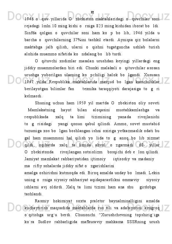 1 9 4 6   o q u v   y i l l a r i d a   O z b e k i s t o n   m a k t a b l a r i d a g i   o q u v c h i l a r   s o n i  
r e j a d a g i   1 m l n . 1 0   m i n g   k i s h i   o r n i g a   8 2 3   m i n g   k i s h i d a n   i b o r a t   b o l d i .	
 
S i n f d a   q o l g a n   o q u v c h i l a r   s o n i   h a m   k o p   b o l i b ,   1 9 4 6   y i l d a   u	
  
b a r c h a   o q u v c h i l a r n i n g   3 7 % i n i   t a s h k i l   e t a r d i .   A y n i q s a   q i z   b o l a l a r n i	

m a k t a b g a   j a l b   q i l i s h ,   u l a r n i   o q i s h n i   t u g a t g u n c h a   u s h l a b   t u r i s h	

a l o h i d a   m u a m m o   s i f a t i d a   k o n d a l a n g   b o l i b   t u r d i .	
 
O q i t u v c h i   x o d i m l a r   m a s a l a n   u r u s h d a n   k e y i n g i   y i l l a r d a g i   e n g	

j i d d i y   m u a m m o l a r d a n   b i r i   e d i .   C h u n k i   m a l a k a l i   o q i t u v c h i l a r   a s o s a n	

u r u s h g a   y u b o r i l g a n   u l a r n i n g   k o p c h i l i g i   h a l o k   b o l g a n d i .   X u s u s a n	
 
1 9 4 7   y i l d a   R e s p u b l i k a   m a k t a b l a r i d a   m a v j u d   b o l g a n   k a m c h i l i k l a r	

b e r i l a y o t g a n   b i l i m l a r   f a n     t e x n i k a   t a r a q q i y o t i   d a r a j a s i g a   t o g r i	
  
k e l m a s d i .  
S h u n i n g   u c h u n   h a m   1 9 5 9   y i l   m a r t d a   O z b e k i s t o n   o l i y   s o v e t i	

M a m l a k a t n i n g   h a y o t   b i l a n   a l o q a s i n i   m u s t a h k a m l a s h g a   v a	

r e s p u b l i k a d a   x a l q   t a l i m i   t i z i m i n i n g   y a n a d a   r i v o j l a n i s h i	

t o g r i s i d a g i   y a n g i   q o n u n   q a b u l   q i l i n d i .   A m m o ,   s o v e t   m u s t a b i d	
  
t u z u m i g a   x o s   b o l g a n   b o s h l a n g a n   i s h n i   o x i r i g a   y e t k a z m a s l i k   o d a t i   b u	

g a l   h a m   m u a m m o n i   h a l   q i l i s h   y o l i d a   t o g a n o q   b o l i b   x i z m a t	
   
q i l d i ,   o q i b a t d a   x a l q   t a l i m i d a   a h v o l   o z g a r m a d i .   6 0 -   y i l l a r	
 
O z b e k i s t o n d a     r i v o j l a n g a n   s o t s i o l i z m   b o s q i c h i   d e b   e l o n   q i l i n d i .	
   
J a m i y a t   m a m l a k a t   r a h b a r i y a t i d a n   i j t i m o i y     i q t i s o d i y   v a   m a d a n i y  	
 
m a r i f i y   s o h a l a r d a   j i d d i y   s i f a t   o z g a r i s h l a r i n i  	
 
a m a l g a   o s h i r i s h n i   k u t m o q d a   e d i .   B i r o q   a m a l d a   u n d a y   b o l m a d i .   L e k i n	

u n i n g   o r n i g a   s i y o s i y   r a h b a r i y a t   a q i d a p a r a s t l i k n i   o m m a v i y     s i y o s i y	
 
i s h l a r n i   a v j   o l d i r d i .   X a l q   t a l i m i   t i z i m i   h a m   a n a   s h u   g i r d o b g a	
  
t a s h l a n d i .  
R a s m i y   h o k i m i y a t   s o x t a   p r a l e t o r   b a y n a l m i n a l l i g i n i   a m a l d a
k u c h a y t i r i s h   m a q s a d i d a   m a k t a b l a r d a   r u s   t i l i   v a   a d a b i y o t i n i   k e n g r o q
o ` q i t i s h g a   u r g ` u   b e r d i .   C h u n o n c h i   “ X u r u s h c h e v n i n g   t o p s h i r i g ` i g a
k o ` r a   S u d l o v   r a h b a r l i g i d a   m a f k u r a v i y   m a h k a m a   S S S R n i n g   u r u s h 32 