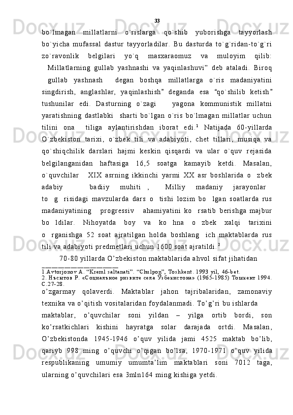 b o ` l m a g a n   m i l l a t l a r n i   o ` r i s l a r g a   q o ` s h i b   y u b o r i s h g a   t a y y o r l a s h
b o ` y i c h a   m u f a s s a l   d a s t u r   t a y y o r l a d i l a r .   B u   d a s t u r d a   t o ` g ` r i d a n - t o ` g ` r i
z o ` r a v o n l i k   b e l g i l a r i   y o ` q   m a s x a r a o m u z   v a   m u l o y i m   q i l i b :
M i l l a t l a r n i n g   g u l l a b   y a s h n a s h i   v a   y a q i n l a s h u v i ”   d e b   a t a l a d i .   B i r o q
g u l l a b   y a s h n a s h   d e g a n   b o s h q a   m i l l a t l a r g a   o ` r i s   m a d a n i y a t i n i
 
s i n g d i r i s h ,   a n g l a s h l a r ,   y a q i n l a s h i s h   d e g a n d a   e s a   q o ` s h i l i b   k e t i s h	
  
t u s h u n i l a r   e d i .   D a s t u r n i n g   o ` z a g i     y a g o n a   k o m m u n i s t i k   m i l l a t n i

y a r a t i s h n i n g   d a s t l a b k i     s h a r t i   b o ` l g a n   o ` r i s   b o ` l m a g a n   m i l l a t l a r   u c h u n
t i l i n i   o n a     t i l i g a   a y l a n t i r i s h d a n   i b o r a t   e d i . 1
  N a t i j a d a   6 0 - y i l l a r d a
O ` z b e k i s t o n   t a r i x i ,   o ` z b e k   t i l i   v a   a d a b i y o t i ,   c h e t   t i l l a r i ,   m u s i q a   v a
q o ` s h i q c h i l i k   d a r s l a r i   h a j m i   k e s k i n   q i s q a r d i   v a   u l a r   o ` q u v   r e j a s i d a
b e l g i l a n g a n i d a n   h a f t a s i g a   1 6 , 5   s o a t g a   k a m a y i b   k e t d i .   M a s a l a n ,
o ` q u v c h i l a r   X I X   a s r n i n g   i k k i n c h i   y a r m i   X X   a s r   b o s h l a r i d a   o z b e k	
 
a d a b i y     b a d i i y   m u h i t i ,   M i l l i y   m a d a n i y   j a r a y o n l a r	
   
t o g r i s i d a g i   m a v z u l a r d a   d a r s   o t i s h i   l o z i m   b o l g a n   s o a t l a r d a   r u s	
   
m a d a n i y a t i n i n g   p r o g r e s s i v   a h a m i y a t i n i   k o r s a t i b   b e r i s h g a   m a j b u r	
  
b o l d i l a r .   N i h o y a t d a   b o y   v a   k o h n a   o z b e k   x a l q i   t a r i x i n i	
  
o r g a n i s h g a   5 2   s o a t   a j r a t i l g a n   h o l d a   b o s h l a n g i c h   m a k t a b l a r d a   r u s
 
t i l i   v a   a d a b i y o t i   p r e d m e t l a r i   u c h u n   1 6 0 0   s o a t   a j r a t i l d i . 2  
7 0 - 8 0   y i l l a r d a   O ’ z b e k i s t o n   m a k t a b l a r i d a   a h v o l   s i f a t   j i h a t i d a n
_ _ _ _ _ _ _ _ _ _ _ _ _ _ _ _ _ _ _ _ _ _ _ _
1 . A v t o r j o n o v   A .   “ K r e m l   s a l t a n a t i ” .   “ C h u l p o n ” ,   T o s h k e n t .   1 9 9 3   y i l ,   4 6 - b e t .  
2 .   Н ъ с ы т о в   Р .   « С о ц и а л ъ н о е   р и з в и т е   с е л а   Ў з б е к и с т о н а »   ( 1 9 6 5 - 1 9 8 5 )   Т о ш к е н т   1 9 9 4 .
С . 2 7 - 2 8 .
o ’ z g a r m a y   q o l a v e r d i .   M a k t a b l a r   j a h o n   t a j r i b a l a r i d a n ,   z a m o n a v i y
t e x n i k a   v a   o ’ q i t i s h   v o s i t a l a r i d a n   f o y d a l a n m a d i .   T o ’ g ’ r i   b u   i s h l a r d a  
m a k t a b l a r ,   o ’ q u v c h i l a r   s o n i   y i l d a n   –   y i l g a   o r t i b   b o r d i ,   s o n
k o ’ r s a t k i c h l a r i   k i s h i n i   h a y r a t g a   s o l a r   d a r a j a d a   o r t d i .   M a s a l a n ,
O ’ z b e k i s t o n d a   1 9 4 5 - 1 9 4 6   o ’ q u v   y i l i d a   j a m i   4 5 2 5   m a k t a b   b o ’ l i b ,
q a r i y b   9 9 8   m i n g   o ’ q u v c h i   o ’ q i g a n   b o ’ l s a ,   1 9 7 0 - 1 9 7 1   o ’ q u v   y i l i d a
r e s p u b l i k a n i n g   u m u m i y   u m u m t a ’ l i m   m a k t a b l a r i   s o n i   7 0 1 2   t a g a ,
u l a r n i n g   o ’ q u v c h i l a r i   e s a   3 m l n 1 6 4   m i n g   k i s h i g a   y e t d i .  33 