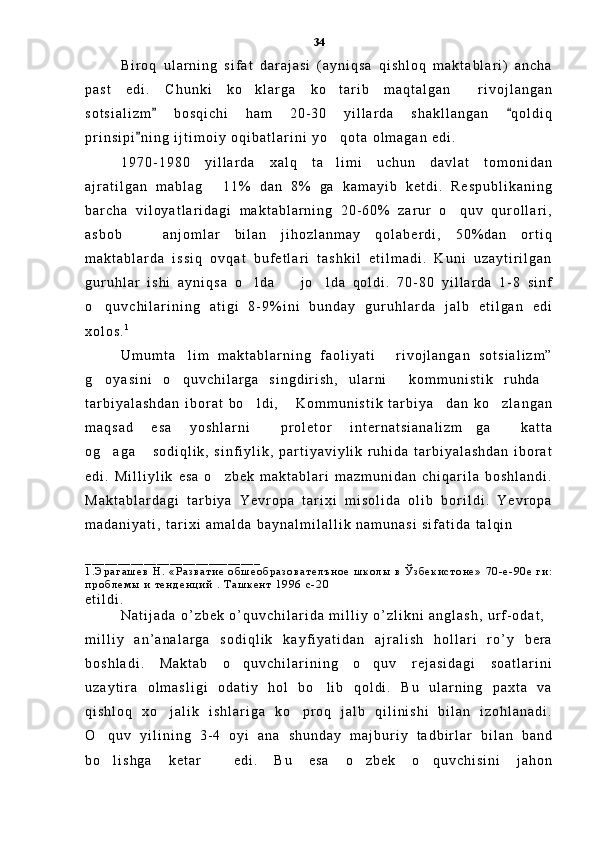 B i r o q   u l a r n i n g   s i f a t   d a r a j a s i   ( a y n i q s a   q i s h l o q   m a k t a b l a r i )   a n c h a
p a s t   e d i .   C h u n k i   k o k l a r g a   k o t a r i b   m a q t a l g a n   r i v o j l a n g a n  
s o t s i a l i z m   b o s q i c h i   h a m   2 0 - 3 0   y i l l a r d a   s h a k l l a n g a n   q o l d i q	
 
p r i n s i p i n i n g   i j t i m o i y   o q i b a t l a r i n i   y o q o t a   o l m a g a n   e d i .  	
	
1 9 7 0 - 1 9 8 0   y i l l a r d a   x a l q   t a l i m i   u c h u n   d a v l a t   t o m o n i d a n

a j r a t i l g a n   m a b l a g   1 1 %   d a n   8 %   g a   k a m a y i b   k e t d i .   R e s p u b l i k a n i n g	

b a r c h a   v i l o y a t l a r i d a g i   m a k t a b l a r n i n g   2 0 - 6 0 %   z a r u r   o q u v   q u r o l l a r i ,	

a s b o b     a n j o m l a r   b i l a n   j i h o z l a n m a y   q o l a b e r d i ,   5 0 % d a n   o r t i q	

m a k t a b l a r d a   i s s i q   o v q a t   b u f e t l a r i   t a s h k i l   e t i l m a d i .   K u n i   u z a y t i r i l g a n
g u r u h l a r   i s h i   a y n i q s a   o l d a     j o l d a   q o l d i .   7 0 - 8 0   y i l l a r d a   1 - 8   s i n f	
  
o q u v c h i l a r i n i n g   a t i g i   8 - 9 % i n i   b u n d a y   g u r u h l a r d a   j a l b   e t i l g a n   e d i	

x o l o s . 1
U m u m t a l i m   m a k t a b l a r n i n g   f a o l i y a t i   r i v o j l a n g a n   s o t s i a l i z m ”	
 
g o y a s i n i   o q u v c h i l a r g a   s i n g d i r i s h ,   u l a r n i   k o m m u n i s t i k   r u h d a	
   
t a r b i y a l a s h d a n   i b o r a t   b o l d i ,   K o m m u n i s t i k   t a r b i y a d a n   k o z l a n g a n	
   
m a q s a d   e s a   y o s h l a r n i   p r o l e t o r   i n t e r n a t s i a n a l i z m g a   k a t t a	
  
o g a g a   s o d i q l i k ,   s i n f i y l i k ,   p a r t i y a v i y l i k   r u h i d a   t a r b i y a l a s h d a n   i b o r a t	
 
e d i .   M i l l i y l i k   e s a   o z b e k   m a k t a b l a r i   m a z m u n i d a n   c h i q a r i l a   b o s h l a n d i .	

M a k t a b l a r d a g i   t a r b i y a   Y e v r o p a   t a r i x i   m i s o l i d a   o l i b   b o r i l d i .   Y e v r o p a
m a d a n i y a t i ,   t a r i x i   a m a l d a   b a y n a l m i l a l l i k   n a m u n a s i   s i f a t i d a   t a l q i n  
_ _ _ _ _ _ _ _ _ _ _ _ _ _ _ _ _ _ _ _ _ _ _ _ _ _ _
1 . Э р а г а ш е в   Н .   « Р а з в а т и е   о б ш е о б р а з о в а т е л ъ н о е   ш к о л ы   в   Ў з б е к и с т о н е »   7 0 - е - 9 0 е   г и :
п р о б л е м ы   и   т е н д е н ц и й   .   Т а ш к е н т   1 9 9 6   с - 2 0  
e t i l d i .
N a t i j a d a   o ’ z b e k   o ’ q u v c h i l a r i d a   m i l l i y   o ’ z l i k n i   a n g l a s h ,   u r f - o d a t ,  
m i l l i y   a n ’ a n a l a r g a   s o d i q l i k   k a y f i y a t i d a n   a j r a l i s h   h o l l a r i   r o ’ y   b e r a
b o s h l a d i .   M a k t a b   o q u v c h i l a r i n i n g   o q u v   r e j a s i d a g i   s o a t l a r i n i	
 
u z a y t i r a   o l m a s l i g i   o d a t i y   h o l   b o l i b   q o l d i .   B u   u l a r n i n g   p a x t a   v a	

q i s h l o q   x o j a l i k   i s h l a r i g a   k o p r o q   j a l b   q i l i n i s h i   b i l a n   i z o h l a n a d i .	
 
O q u v   y i l i n i n g   3 - 4   o y i   a n a   s h u n d a y   m a j b u r i y   t a d b i r l a r   b i l a n   b a n d	

b o l i s h g a   k e t a r     e d i .   B u   e s a   o z b e k   o q u v c h i s i n i   j a h o n
   34 