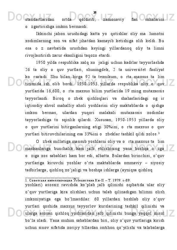 s t a n d a r t l a r i d a n   o r t d a   q o l d i r i b ,   z a m o n a v i y   f a n   s o h a l a r i n i
o z g a r t i r i s h g a   i m k o n   b e r m a s d i .  
I k k i n c h i   j a h o n   u r u s h i d a g i   k a t t a   y o q o t i s h l a r   o l i y   m a l u m o t n i	
 
x o d i m l a r n i n g   s o n   v a   s i f a t   j i h a t d a n   k a m a y i b   k e t i s h i g a   o l i b   k e l d i .   B u
e s a   o z   n a v b a t i d a   u r u s h d a n   k e y i n g i   y i l l a r d a n o q   o l i y   t a l i m n i	
 
r i v o j l a n t i r i s h   z a r u r   e k a n l i g i n i   t a q o z o   e t a r d i .  
1 9 5 0   y i l d a   r e s p u b l i k a   x a l q   x o j a l i g i   u c h u n   k a d r l a r   t a y y o r l a s h d a	

2 6   t a   o l i y   o q u v   y u r t l a r i ,   s h u n i n g d e k ,   2   t a   u n i v e r s i t e t   f a o l i y a t	

k o r s a t a d i .   S h u   b i l a n   b i r g a   9 2   t a   t e x n i k u m ,   o r t a   m a x s u s   t a l i m	
  
t i z i m i d a   i s h   o l i b   b o r d i .   1 9 5 0 - 1 9 5 3   y i l l a r d a   r e s p u b l i k a   o l i y   o q u v	

y u r t l a r i d a   1 6 , 6 0 0 ,   o r t a   m a x s u s   b i l i m   y u r t l a r i d a   1 9   m i n g   m u t a x a s s i s	

t a y y o r l a n d i .   B i r o q   o z b e k   q i s h l o q l a r i   v a   s h a h a r l a r i d a g i   o g i r	
 
i q t i s o d i y   a h v o l   m a h a l l i y   a h o l i   y o s h l a r i n i   o l i y   m a k t a b l a r d a   o q i s h g a	

i m k o n   b e r m a s ,   u l a r d a n   y u q o r i   m a l a k a l i   m u t a x a s s i s   x o d i m l a r
t a y y o r l a s h i g a   t o s q i n l i k   q i l a r d i .   X u s u s a n ,   1 9 5 0 - 1 9 5 3   y i l l a r d a   o l i y	

o q u v   y u r t l a r i n i   b i t i r g a n l a r n i n g   a t i g i   3 0 % i n i ,   o r t a   m a x s u s   o q u v	
  
y u r t l a r i   b i t i r u v c h i l a r i n i n g   e s a   3 3 % i n i   o z b e k l a r   t a s h k i l   q i l d i   x o l o s .	
 1
O z b e k   m i l l a t i g a   m a n s u b   y o s h l a r n i   o l i y   v a   o r t a   m a x s u s   t a l i m	
  
m a s k a n l a r i g a   b u n c h a l i k   k a m   j a l b   e t i l i s h i n i n g   y a n a   b o s h q a   o z g a	

o z i g a   x o s   s a b a b l a r i   h a m   b o r   e d i ,   a l b a t t a .   B u l a r d a n   b i r i n c h i s i ,   o ’ q u v	

y u r t l a r i g a   k i r u v c h i   y o s h l a r   o ’ r t a   m a k t a b l a r d a   o m m a v i y   –   s i y o s i y
t a d b i r l a r g a ,   q i s h l o q   x o ’ j a l i g i   v a   b o s h q a   i s h l a r g a   ( a y n i q s a   q i s h l o q  
_ _ _ _ _ _ _ _ _ _ _ _ _ _ _ _ _ _ _ _ _ _ _ _ _ _ _ _
1 .   С о в е т с к а я   и н т е л л и г е н ц и я   Ў з б е к и с т а н а   К н - I I   –   Т .   1 9 7 9 .   с - 8 9 .
y o s h l a r i )   a s o s s i z   r a v i s h d a   k o ’ p l a b   j a l b   q i l i n i s h i   o q i b a t i d a   u l a r   o l i y
o ’ q u v   y u r t l a r i g a   k i r a   o l i s h l a r i   u c h u n   t a l a b   q i l i n a d i g a n   b i l i m n i   o l i s h
i m k o n i y a t i g a   e g a   b o ’ l m a s d i l a r .   6 0   y i l l a r d a n   b o s h l a b   o l i y   o ’ q u v
y u r t l a r i   q o s h i d a   m a x s u s   t a y y o r l o v   k u r s l a r i n i n g   t a s h k i l   q i l i n i s h i   v a
u l a r g a   a s o s a n   q i s h l o q   y o s h l a r i d a n   j a l b   q i l i n i s h i   b u n g a   y a q q o l   m i s o l
b o ’ l a   o l a d i .   Y a n a   m u h i m   s a b a b l a r d a n   b i r i ,   o l i y   o ’ q u v   y u r t l a r i g a   k i r i s h
u c h u n   s i n o v   s i f a t i d a   x o r i j i y   t i l l a r d a n   i m t i h o n   q o ’ y i l i s h i   v a   t a l a b a l a r g a35 