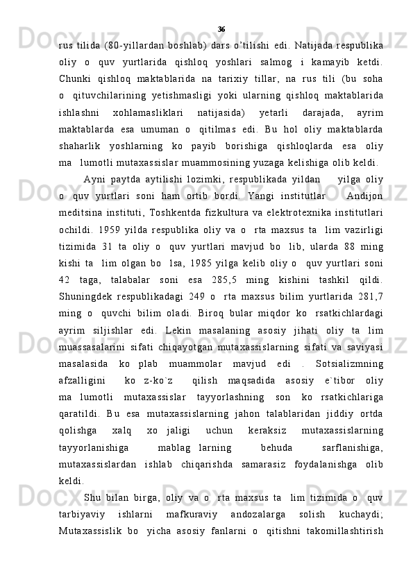 r u s   t i l i d a   ( 8 0 - y i l l a r d a n   b o s h l a b )   d a r s   o ’ t i l i s h i   e d i .   N a t i j a d a   r e s p u b l i k a
o l i y   o q u v   y u r t l a r i d a   q i s h l o q   y o s h l a r i   s a l m o g i   k a m a y i b   k e t d i . 
C h u n k i   q i s h l o q   m a k t a b l a r i d a   n a   t a r i x i y   t i l l a r ,   n a   r u s   t i l i   ( b u   s o h a
o q i t u v c h i l a r i n i n g	
   y e t i s h m a s l i g i   y o k i   u l a r n i n g   q i s h l o q   m a k t a b l a r i d a
i s h l a s h n i   x o h l a m a s l i k l a r i   n a t i j a s i d a )   y e t a r l i   d a r a j a d a ,   a y r i m
m a k t a b l a r d a   e s a   u m u m a n   o q i t i l m a s   e d i .   B u   h o l   o l i y   m a k t a b l a r d a	

s h a h a r l i k   y o s h l a r n i n g   k o p a y i b   b o r i s h i g a   q i s h l o q l a r d a   e s a   o l i y	

m a l u m o t l i   m u t a x a s s i s l a r   m u a m m o s i n i n g   y u z a g a   k e l i s h i g a   o l i b   k e l d i .  	

A y n i   p a y t d a   a y t i l i s h i   l o z i m k i ,   r e s p u b l i k a d a   y i l d a n     y i l g a   o l i y	

o q u v   y u r t l a r i   s o n i   h a m   o r t i b   b o r d i .   Y a n g i   i n s t i t u t l a r     A n d i j o n	
 
m e d i t s i n a   i n s t i t u t i ,   T o s h k e n t d a   f i z k u l t u r a   v a   e l e k t r o t e x n i k a   i n s t i t u t l a r i
o c h i l d i .   1 9 5 9   y i l d a   r e s p u b l i k a   o l i y   v a   o r t a   m a x s u s   t a l i m   v a z i r l i g i	
 
t i z i m i d a   3 1   t a   o l i y   o q u v   y u r t l a r i   m a v j u d   b o l i b ,   u l a r d a   8 8   m i n g	
 
k i s h i   t a l i m   o l g a n   b o l s a ,   1 9 8 5   y i l g a   k e l i b   o l i y   o q u v   y u r t l a r i   s o n i	
  
4 2   t a g a ,   t a l a b a l a r   s o n i   e s a   2 8 5 , 5   m i n g   k i s h i n i   t a s h k i l   q i l d i .
S h u n i n g d e k   r e s p u b l i k a d a g i   2 4 9   o r t a   m a x s u s   b i l i m   y u r t l a r i d a   2 8 1 , 7	

m i n g   o q u v c h i   b i l i m   o l a d i .   B i r o q   b u l a r   m i q d o r   k o r s a t k i c h l a r d a g i	
 
a y r i m   s i l j i s h l a r   e d i .   L e k i n   m a s a l a n i n g   a s o s i y   j i h a t i   o l i y   t a l i m	

m u a s s a s a l a r i n i   s i f a t i   c h i q a y o t g a n   m u t a x a s s i s l a r n i n g   s i f a t i   v a   s a v i y a s i
m a s a l a s i d a   k o p l a b   m u a m m o l a r   m a v j u d   e d i   .   S o t s i a l i z m n i n g	

a f z a l l i g i n i   k o z - k o ` z   q i l i s h   m a q s a d i d a   a s o s i y   e ` t i b o r   o l i y	
  
m a l u m o t l i   m u t a x a s s i s l a r   t a y y o r l a s h n i n g   s o n   k o r s a t k i c h l a r i g a	
 
q a r a t i l d i .   B u   e s a   m u t a x a s s i s l a r n i n g   j a h o n   t a l a b l a r i d a n   j i d d i y   o r t d a
q o l i s h g a   x a l q   x o j a l i g i   u c h u n   k e r a k s i z   m u t a x a s s i s l a r n i n g	

t a y y o r l a n i s h i g a   m a b l a g l a r n i n g   b e h u d a   s a r f l a n i s h i g a ,	

m u t a x a s s i s l a r d a n   i s h l a b   c h i q a r i s h d a   s a m a r a s i z   f o y d a l a n i s h g a   o l i b
k e l d i .  
S h u   b i l a n   b i r g a ,   o l i y   v a   o r t a   m a x s u s   t a l i m   t i z i m i d a   o q u v	
  
t a r b i y a v i y   i s h l a r n i   m a f k u r a v i y   a n d o z a l a r g a   s o l i s h   k u c h a y d i ;
M u t a x a s s i s l i k   b o y i c h a   a s o s i y   f a n l a r n i   o q i t i s h n i   t a k o m i l l a s h t i r i s h	
  36 
