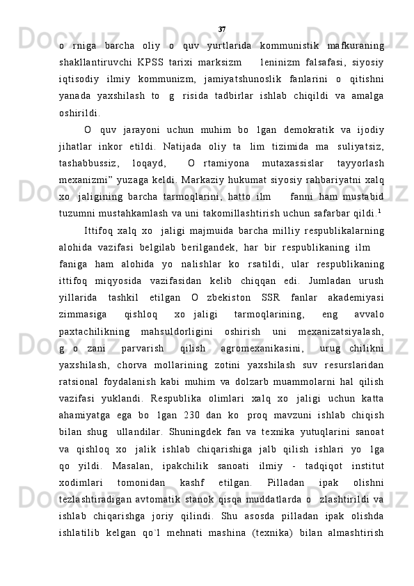 o r n i g a   b a r c h a   o l i y   o q u v   y u r t l a r i d a   k o m m u n i s t i k   m a f k u r a n i n g 
s h a k l l a n t i r u v c h i   K P S S   t a r i x i   m a r k s i z m     l e n i n i z m   f a l s a f a s i ,   s i y o s i y	

i q t i s o d i y   i l m i y   k o m m u n i z m ,   j a m i y a t s h u n o s l i k   f a n l a r i n i   o q i t i s h n i	

y a n a d a   y a x s h i l a s h   t o g r i s i d a   t a d b i r l a r   i s h l a b   c h i q i l d i   v a   a m a l g a	
 
o s h i r i l d i .  
O q u v   j a r a y o n i   u c h u n   m u h i m   b o l g a n   d e m o k r a t i k   v a   i j o d i y	
 
j i h a t l a r   i n k o r   e t i l d i .   N a t i j a d a   o l i y   t a l i m   t i z i m i d a   m a s u l i y a t s i z ,	
 
t a s h a b b u s s i z ,   l o q a y d ,   O r t a m i y o n a   m u t a x a s s i s l a r   t a y y o r l a s h	
 
m e x a n i z m i ”   y u z a g a   k e l d i .   M a r k a z i y   h u k u m a t   s i y o s i y   r a h b a r i y a t n i   x a l q
x o j a l i g i n i n g   b a r c h a   t a r m o q l a r i n i ,   h a t t o   i l m     f a n n i   h a m   m u s t a b i d	
 
t u z u m n i   m u s t a h k a m l a s h   v a   u n i   t a k o m i l l a s h t i r i s h   u c h u n   s a f a r b a r   q i l d i . 1
I t t i f o q   x a l q   x o j a l i g i   m a j m u i d a   b a r c h a   m i l l i y   r e s p u b l i k a l a r n i n g	

a l o h i d a   v a z i f a s i   b e l g i l a b   b e r i l g a n d e k ,   h a r   b i r   r e s p u b l i k a n i n g   i l m  	

f a n i g a   h a m   a l o h i d a   y o n a l i s h l a r   k o r s a t i l d i ,   u l a r   r e s p u b l i k a n i n g	
 
i t t i f o q   m i q y o s i d a   v a z i f a s i d a n   k e l i b   c h i q q a n   e d i .   J u m l a d a n   u r u s h
y i l l a r i d a   t a s h k i l   e t i l g a n   O z b e k i s t o n   S S R   f a n l a r   a k a d e m i y a s i	

z i m m a s i g a   q i s h l o q   x o j a l i g i   t a r m o q l a r i n i n g ,   e n g   a v v a l o	

p a x t a c h i l i k n i n g   m a h s u l d o r l i g i n i   o s h i r i s h   u n i   m e x a n i z a t s i y a l a s h ,
g o z a n i   p a r v a r i s h   q i l i s h   a g r o m e x a n i k a s i n i ,   u r u g c h i l i k n i	
  
y a x s h i l a s h ,   c h o r v a   m o l l a r i n i n g   z o t i n i   y a x s h i l a s h   s u v   r e s u r s l a r i d a n
r a t s i o n a l   f o y d a l a n i s h   k a b i   m u h i m   v a   d o l z a r b   m u a m m o l a r n i   h a l   q i l i s h
v a z i f a s i   y u k l a n d i .   R e s p u b l i k a   o l i m l a r i   x a l q   x o j a l i g i   u c h u n   k a t t a	

a h a m i y a t g a   e g a   b o l g a n   2 3 0   d a n   k o p r o q   m a v z u n i   i s h l a b   c h i q i s h	
 
b i l a n   s h u g u l l a n d i l a r .   S h u n i n g d e k   f a n   v a   t e x n i k a   y u t u q l a r i n i   s a n o a t	

v a   q i s h l o q   x o j a l i k   i s h l a b   c h i q a r i s h i g a   j a l b   q i l i s h   i s h l a r i   y o l g a	
 
q o y i l d i .   M a s a l a n ,   i p a k c h i l i k   s a n o a t i   i l m i y   -   t a d q i q o t   i n s t i t u t	

x o d i m l a r i   t o m o n i d a n   k a s h f   e t i l g a n .   P i l l a d a n   i p a k   o l i s h n i
t e z l a s h t i r a d i g a n   a v t o m a t i k   s t a n o k   q i s q a   m u d d a t l a r d a   o z l a s h t i r i l d i   v a	

i s h l a b   c h i q a r i s h g a   j o r i y   q i l i n d i .   S h u   a s o s d a   p i l l a d a n   i p a k   o l i s h d a
i s h l a t i l i b   k e l g a n   q o ` l   m e h n a t i   m a s h i n a   ( t e x n i k a )   b i l a n   a l m a s h t i r i s h 37 