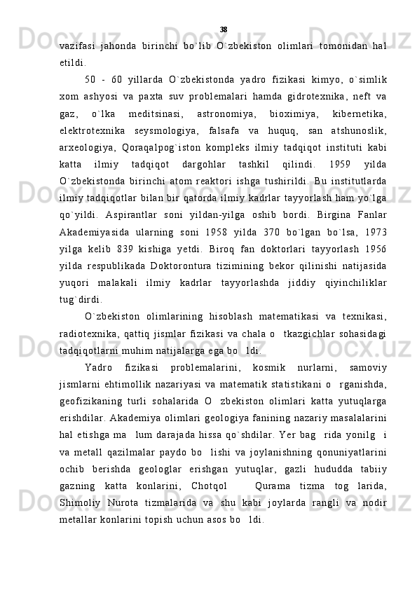 v a z i f a s i   j a h o n d a   b i r i n c h i   b o ` l i b   O ` z b e k i s t o n   o l i m l a r i   t o m o n i d a n   h a l
e t i l d i .  
5 0   -   6 0   y i l l a r d a   O ` z b e k i s t o n d a   y a d r o   f i z i k a s i   k i m y o ,   o ` s i m l i k
x o m   a s h y o s i   v a   p a x t a   s u v   p r o b l e m a l a r i   h a m d a   g i d r o t e x n i k a ,   n e f t   v a
g a z ,   o ` l k a   m e d i t s i n a s i ,   a s t r o n o m i y a ,   b i o x i m i y a ,   k i b e r n e t i k a ,
e l e k t r o t e x n i k a   s e y s m o l o g i y a ,   f a l s a f a   v a   h u q u q ,   s a n a t s h u n o s l i k ,
a r x e o l o g i y a ,   Q o r a q a l p o g ` i s t o n   k o m p l e k s   i l m i y   t a d q i q o t   i n s t i t u t i   k a b i
k a t t a   i l m i y   t a d q i q o t   d a r g o h l a r   t a s h k i l   q i l i n d i .   1 9 5 9   y i l d a
O ` z b e k i s t o n d a   b i r i n c h i   a t o m   r e a k t o r i   i s h g a   t u s h i r i l d i .   B u   i n s t i t u t l a r d a
i l m i y   t a d q i q o t l a r   b i l a n   b i r   q a t o r d a   i l m i y   k a d r l a r   t a y y o r l a s h   h a m   y o ` l g a
q o ` y i l d i .   A s p i r a n t l a r   s o n i   y i l d a n - y i l g a   o s h i b   b o r d i .   B i r g i n a   F a n l a r
A k a d e m i y a s i d a   u l a r n i n g   s o n i   1 9 5 8   y i l d a   3 7 0   b o ` l g a n   b o ` l s a ,   1 9 7 3
y i l g a   k e l i b   8 3 9   k i s h i g a   y e t d i .   B i r o q   f a n   d o k t o r l a r i   t a y y o r l a s h   1 9 5 6
y i l d a   r e s p u b l i k a d a   D o k t o r o n t u r a   t i z i m i n i n g   b e k o r   q i l i n i s h i   n a t i j a s i d a
y u q o r i   m a l a k a l i   i l m i y   k a d r l a r   t a y y o r l a s h d a   j i d d i y   q i y i n c h i l i k l a r
t u g ` d i r d i .  
O ` z b e k i s t o n   o l i m l a r i n i n g   h i s o b l a s h   m a t e m a t i k a s i   v a   t e x n i k a s i ,
r a d i o t e x n i k a ,   q a t t i q   j i s m l a r   f i z i k a s i   v a   c h a l a   o t k a z g i c h l a r   s o h a s i d a g i	

t a d q i q o t l a r n i   m u h i m   n a t i j a l a r g a   e g a   b o l d i .  	

Y a d r o   f i z i k a s i   p r o b l e m a l a r i n i ,   k o s m i k   n u r l a r n i ,   s a m o v i y
j i s m l a r n i   e h t i m o l l i k   n a z a r i y a s i   v a   m a t e m a t i k   s t a t i s t i k a n i   o r g a n i s h d a ,	

g e o f i z i k a n i n g   t u r l i   s o h a l a r i d a   O z b e k i s t o n   o l i m l a r i   k a t t a   y u t u q l a r g a	

e r i s h d i l a r .   A k a d e m i y a   o l i m l a r i   g e o l o g i y a   f a n i n i n g   n a z a r i y   m a s a l a l a r i n i
h a l   e t i s h g a   m a l u m   d a r a j a d a   h i s s a   q o ` s h d i l a r .   Y e r   b a g r i d a   y o n i l g i	
  
v a   m e t a l l   q a z i l m a l a r   p a y d o   b o l i s h i   v a   j o y l a n i s h n i n g   q o n u n i y a t l a r i n i	

o c h i b   b e r i s h d a   g e o l o g l a r   e r i s h g a n   y u t u q l a r ,   g a z l i   h u d u d d a   t a b i i y
g a z n i n g   k a t t a   k o n l a r i n i ,   C h o t q o l     Q u r a m a   t i z m a   t o g l a r i d a ,	
 
S h i m o l i y   N u r o t a   t i z m a l a r i d a   v a   s h u   k a b i   j o y l a r d a   r a n g l i   v a   n o d i r
m e t a l l a r   k o n l a r i n i   t o p i s h   u c h u n   a s o s   b o l d i .  
 38 