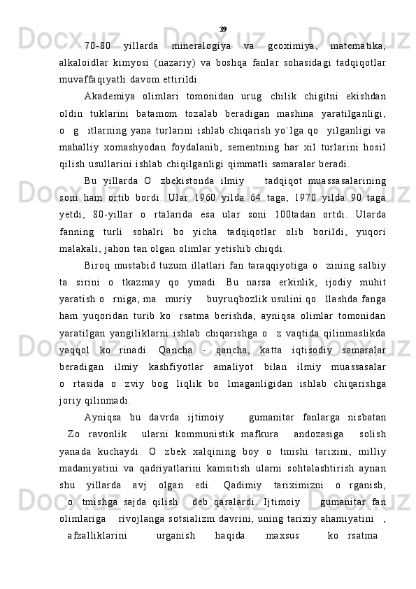 7 0 - 8 0   y i l l a r d a   m i n e r a l o g i y a   v a   g e o x i m i y a ,   m a t e m a t i k a ,
a l k a l o i d l a r   k i m y o s i   ( n a z a r i y )   v a   b o s h q a   f a n l a r   s o h a s i d a g i   t a d q i q o t l a r
m u v a f f a q i y a t l i   d a v o m   e t t i r i l d i .  
A k a d e m i y a   o l i m l a r i   t o m o n i d a n   u r u g c h i l i k   c h i g i t n i   e k i s h d a n
o l d i n   t u k l a r i n i   b a t a m o m   t o z a l a b   b e r a d i g a n   m a s h i n a   y a r a t i l g a n l i g i ,
o g i t l a r n i n g   y a n a   t u r l a r i n i   i s h l a b   c h i q a r i s h   y o ` l g a   q o y i l g a n l i g i   v a	
  
m a h a l l i y   x o m a s h y o d a n   f o y d a l a n i b ,   s e m e n t n i n g   h a r   x i l   t u r l a r i n i   h o s i l
q i l i s h   u s u l l a r i n i   i s h l a b   c h i q i l g a n l i g i   q i m m a t l i   s a m a r a l a r   b e r a d i .
B u   y i l l a r d a   O z b e k i s t o n d a   i l m i y     t a d q i q o t   m u a s s a s a l a r i n i n g	
 
s o n i   h a m   o r t i b   b o r d i .   U l a r   1 9 6 0   y i l d a   6 4   t a g a ,   1 9 7 0   y i l d a   9 0   t a g a
y e t d i ,   8 0 - y i l l a r   o r t a l a r i d a   e s a   u l a r   s o n i   1 0 0 t a d a n   o r t d i .   U l a r d a

f a n n i n g   t u r l i   s o h a l r i   b o y i c h a   t a d q i q o t l a r   o l i b   b o r i l d i ,   y u q o r i	

m a l a k a l i ,   j a h o n   t a n   o l g a n   o l i m l a r   y e t i s h i b   c h i q d i .
B i r o q   m u s t a b i d   t u z u m   i l l a t l a r i   f a n   t a r a q q i y o t i g a   o z i n i n g   s a l b i y	

t a s i r i n i   o t k a z m a y   q o y m a d i .   B u   n a r s a   e r k i n l i k ,   i j o d i y   m u h i t	
  
y a r a t i s h   o r n i g a ,   m a m u r i y     b u y r u q b o z l i k   u s u l i n i   q o l l a s h d a   f a n g a	
   
h a m   y u q o r i d a n   t u r i b   k o r s a t m a   b e r i s h d a ,   a y n i q s a   o l i m l a r   t o m o n i d a n	

y a r a t i l g a n   y a n g i l i k l a r n i   i s h l a b   c h i q a r i s h g a   o z   v a q t i d a   q i l i n m a s l i k d a	

y a q q o l   k o r i n a d i .   Q a n c h a   -   q a n c h a ,   k a t t a   i q t i s o d i y   s a m a r a l a r	

b e r a d i g a n   i l m i y   k a s h f i y o t l a r   a m a l i y o t   b i l a n   i l m i y   m u a s s a s a l a r
o r t a s i d a   o z v i y   b o g l i q l i k   b o l m a g a n l i g i d a n   i s h l a b   c h i q a r i s h g a	
   
j o r i y   q i l i n m a d i .
A y n i q s a   b u   d a v r d a   i j t i m o i y     g u m a n i t a r   f a n l a r g a   n i s b a t a n	

Z o r a v o n l i k   u l a r n i   k o m m u n i s t i k   m a f k u r a   a n d o z a s i g a   s o l i s h	
    
y a n a d a   k u c h a y d i .   O z b e k   x a l q i n i n g   b o y   o t m i s h i   t a r i x i n i ,   m i l l i y	
 
m a d a n i y a t i n i   v a   q a d r i y a t l a r i n i   k a m s i t i s h   u l a r n i   s o h t a l a s h t i r i s h   a y n a n
s h u   y i l l a r d a   a v j   o l g a n   e d i .   Q a d i m i y   t a r i x i m i z n i   o r g a n i s h ,	

o t m i s h g a   s a j d a   q i l i s h   d e b   q a r a l a r d i .   I j t i m o i y     g u m a n i t a r   f a n	
   
o l i m l a r i g a   r i v o j l a n g a   s o t s i a l i z m   d a v r i n i ,   u n i n g   t a r i x i y   a h a m i y a t i n i ,	
 
a f z a l l i k l a r i n i   u r g a n i s h   h a q i d a   m a x s u s   k o r s a t m a	
     39 