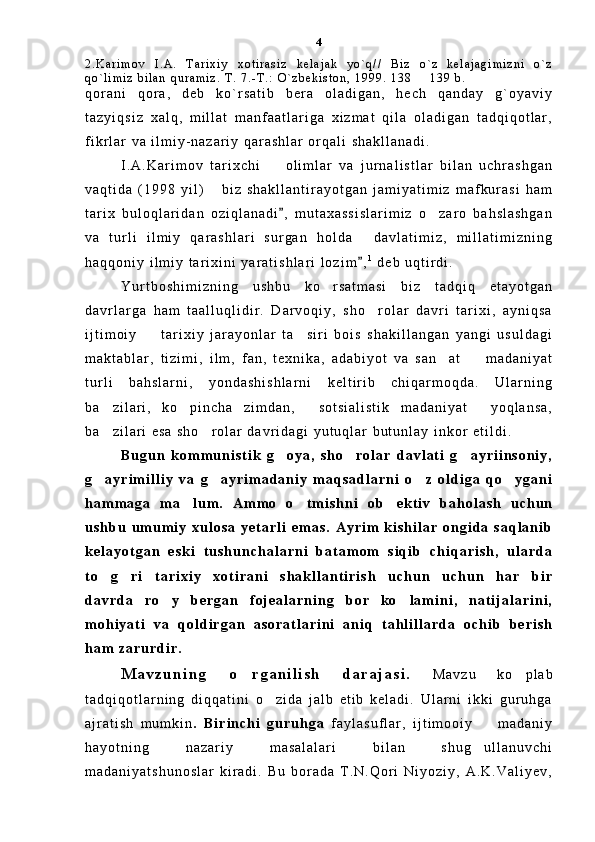 2 . K a r i m o v   I . A .   T a r i x i y   x o t i r a s i z   k e l a j a k   y o ` q / /   B i z   o ` z   k e l a j a g i m i z n i   o ` z
q o ` l i m i z   b i l a n   q u r a m i z .   T .   7 . - T . :   O ` z b e k i s t o n ,   1 9 9 9 .   1 3 8     1 3 9   b .
q o r a n i   q o r a ,   d e b   k o ` r s a t i b   b e r a   o l a d i g a n ,   h e c h   q a n d a y   g ` o y a v i y
t a z y i q s i z   x a l q ,   m i l l a t   m a n f a a t l a r i g a   x i z m a t   q i l a   o l a d i g a n   t a d q i q o t l a r ,
f i k r l a r   v a   i l m i y - n a z a r i y   q a r a s h l a r   o r q a l i   s h a k l l a n a d i .  
I . A . K a r i m o v   t a r i x c h i     o l i m l a r   v a   j u r n a l i s t l a r   b i l a n   u c h r a s h g a n	

v a q t i d a   ( 1 9 9 8   y i l )   b i z   s h a k l l a n t i r a y o t g a n   j a m i y a t i m i z   m a f k u r a s i   h a m	

t a r i x   b u l o q l a r i d a n   o z i q l a n a d i ,   m u t a x a s s i s l a r i m i z   o z a r o   b a h s l a s h g a n	
	
v a   t u r l i   i l m i y   q a r a s h l a r i   s u r g a n   h o l d a   d a v l a t i m i z ,   m i l l a t i m i z n i n g	

h a q q o n i y   i l m i y   t a r i x i n i   y a r a t i s h l a r i   l o z i m ,
 1
  d e b   u q t i r d i .  
Y u r t b o s h i m i z n i n g   u s h b u   k o r s a t m a s i   b i z   t a d q i q   e t a y o t g a n	

d a v r l a r g a   h a m   t a a l l u q l i d i r .   D a r v o q i y ,   s h o r o l a r   d a v r i   t a r i x i ,   a y n i q s a	

i j t i m o i y     t a r i x i y   j a r a y o n l a r   t a s i r i   b o i s   s h a k i l l a n g a n   y a n g i   u s u l d a g i	
 
m a k t a b l a r ,   t i z i m i ,   i l m ,   f a n ,   t e x n i k a ,   a d a b i y o t   v a   s a n a t     m a d a n i y a t	
 
t u r l i   b a h s l a r n i ,   y o n d a s h i s h l a r n i   k e l t i r i b   c h i q a r m o q d a .   U l a r n i n g
b a z i l a r i ,   k o p i n c h a   z i m d a n ,   s o t s i a l i s t i k   m a d a n i y a t   y o q l a n s a ,	
   
b a z i l a r i   e s a   s h o r o l a r   d a v r i d a g i   y u t u q l a r   b u t u n l a y   i n k o r   e t i l d i .  
 
B u g u n   k o m m u n i s t i k   g o y a ,   s h o r o l a r   d a v l a t i   g a y r i i n s o n i y ,	
  
g a y r i m i l l i y   v a   g a y r i m a d a n i y   m a q s a d l a r n i   o z   o l d i g a   q o y g a n i	
   
h a m m a g a   m a l u m .   A m m o   o t m i s h n i   o b e k t i v   b a h o l a s h   u c h u n	
  
u s h b u   u m u m i y   x u l o s a   y e t a r l i   e m a s .   A y r i m   k i s h i l a r   o n g i d a   s a q l a n i b
k e l a y o t g a n   e s k i   t u s h u n c h a l a r n i   b a t a m o m   s i q i b   c h i q a r i s h ,   u l a r d a
t o g r i   t a r i x i y   x o t i r a n i   s h a k l l a n t i r i s h   u c h u n   u c h u n   h a r   b i r	
 
d a v r d a   r o y   b e r g a n   f o j e a l a r n i n g   b o r   k o l a m i n i ,   n a t i j a l a r i n i ,	
 
m o h i y a t i   v a   q o l d i r g a n   a s o r a t l a r i n i   a n i q   t a h l i l l a r d a   o c h i b   b e r i s h
h a m   z a r u r d i r .  
M a v z u n i n g   o r g a n i l i s h   d a r a j a s i .  	
 M a v z u   k o p l a b	
t a d q i q o t l a r n i n g   d i q q a t i n i   o z i d a   j a l b   e t i b   k e l a d i .   U l a r n i   i k k i   g u r u h g a	

a j r a t i s h   m u m k i n .   B i r i n c h i   g u r u h g a   f a y l a s u f l a r ,   i j t i m o o i y     m a d a n i y	

h a y o t n i n g   n a z a r i y   m a s a l a l a r i   b i l a n   s h u g u l l a n u v c h i

m a d a n i y a t s h u n o s l a r   k i r a d i .   B u   b o r a d a   T . N . Q o r i   N i y o z i y ,   A . K . V a l i y e v , 4 