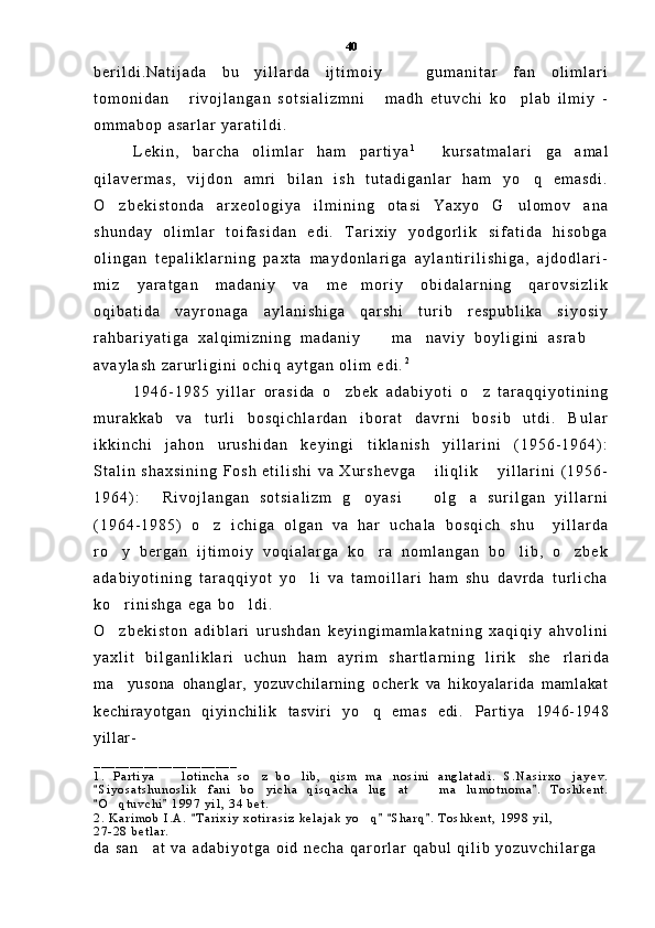 b e r i l d i . N a t i j a d a   b u   y i l l a r d a   i j t i m o i y     g u m a n i t a r   f a n   o l i m l a r i
t o m o n i d a n   r i v o j l a n g a n   s o t s i a l i z m n i   m a d h   e t u v c h i   k o p l a b   i l m i y   -	
  
o m m a b o p   a s a r l a r   y a r a t i l d i .  
L e k i n ,   b a r c h a   o l i m l a r   h a m   p a r t i y a 1
  k u r s a t m a l a r i g a   a m a l	
 
q i l a v e r m a s ,   v i j d o n   a m r i   b i l a n   i s h   t u t a d i g a n l a r   h a m   y o q   e m a s d i .	

O z b e k i s t o n d a   a r x e o l o g i y a   i l m i n i n g   o t a s i   Y a x y o   G u l o m o v   a n a	
 
s h u n d a y   o l i m l a r   t o i f a s i d a n   e d i .   T a r i x i y   y o d g o r l i k   s i f a t i d a   h i s o b g a
o l i n g a n   t e p a l i k l a r n i n g   p a x t a   m a y d o n l a r i g a   a y l a n t i r i l i s h i g a ,   a j d o d l a r i -
m i z   y a r a t g a n   m a d a n i y   v a   m e m o r i y   o b i d a l a r n i n g   q a r o v s i z l i k	

o q i b a t i d a   v a y r o n a g a   a y l a n i s h i g a   q a r s h i   t u r i b   r e s p u b l i k a   s i y o s i y
r a h b a r i y a t i g a   x a l q i m i z n i n g   m a d a n i y     m a n a v i y   b o y l i g i n i   a s r a b  	
  
a v a y l a s h   z a r u r l i g i n i   o c h i q   a y t g a n   o l i m   e d i . 2
 
1 9 4 6 - 1 9 8 5   y i l l a r   o r a s i d a   o z b e k   a d a b i y o t i   o z   t a r a q q i y o t i n i n g	
 
m u r a k k a b   v a   t u r l i   b o s q i c h l a r d a n   i b o r a t   d a v r n i   b o s i b   u t d i .   B u l a r
i k k i n c h i   j a h o n   u r u s h i d a n   k e y i n g i   t i k l a n i s h   y i l l a r i n i   ( 1 9 5 6 - 1 9 6 4 ) :
S t a l i n   s h a x s i n i n g   F o s h   e t i l i s h i   v a   X u r s h e v g a   i l i q l i k   y i l l a r i n i   ( 1 9 5 6 -	
 
1 9 6 4 ) :   R i v o j l a n g a n   s o t s i a l i z m   g o y a s i     o l g a   s u r i l g a n   y i l l a r n i	
   
( 1 9 6 4 - 1 9 8 5 )   o z   i c h i g a   o l g a n   v a   h a r   u c h a l a   b o s q i c h   s h u     y i l l a r d a	

r o y   b e r g a n   i j t i m o i y   v o q i a l a r g a   k o r a   n o m l a n g a n   b o l i b ,   o z b e k	
   
a d a b i y o t i n i n g   t a r a q q i y o t   y o l i   v a   t a m o i l l a r i   h a m   s h u   d a v r d a   t u r l i c h a	

k o r i n i s h g a   e g a   b o l d i .  	
 
O z b e k i s t o n   a d i b l a r i   u r u s h d a n   k e y i n g i m a m l a k a t n i n g   x a q i q i y   a h v o l i n i

y a x l i t   b i l g a n l i k l a r i   u c h u n   h a m   a y r i m   s h a r t l a r n i n g   l i r i k   she r l ar i da	

m a yusona   ohangl ar ,   yozuvchi l ar ni ng   ocher k   va   hi koyal ar i da   m am l akat	

kechi r ayot gan   qi yi nchi l i k   t asvi r i   yo q   em as   edi .	
   Par t i ya   1946- 1948
yi l l ar -
_ _ _ _ _ _ _ _ _ _ _ _ _ _ _ _ _ _ _ _
1 .   P a r t i y a     l o t i n c h a   s o z   b o l i b ,   q i s m   m a n o s i n i   a n g l a t a d i .   S . N a s i r x o j a y e v .	
    
S i y o s a t s h u n o s l i k   f a n i   b o y i c h a   q i s q a c h a   l u g a t     m a l u m o t n o m a .   T o s h k e n t .	
 	   
O q t u v c h i   1 9 9 7   y i l ,   3 4   b e t .	
 	
2 .   K a r i m o b   I . A .   T a r i x i y   x o t i r a s i z   k e l a j a k   y o q   S h a r q .   T o s h k e n t ,   1 9 9 8   y i l ,	
   	
2 7 - 2 8   b e t l a r .  
d a   s a n a t   v a   a d a b i y o t g a   o i d   n e c h a   q a r o r l a r   q a b u l   q i l i b   y o z u v c h i l a r g a	
 40 