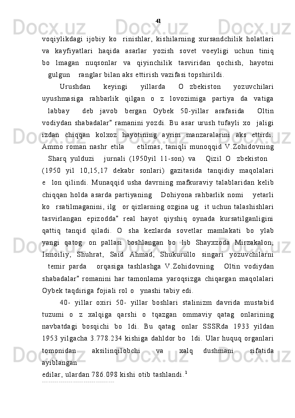 v o q i y l i k d a g i   i j o b i y   k o r i n i s h l a r ,   k i s h i l a r n i n g   x u r s a n d c h i l i k   h o l a t l a r i
v a   k a y f i y a t l a r i   h a q i d a   a s a r l a r   y o z i s h   s o v e t   v o e y l i g i   u c h u n   t i n i q
b o l m a g a n   n u q s o n l a r   v a   q i y i n c h i l i k   t a s v i r i d a n   q o c h i s h ,   h a y o t n i	

g u l g u n   r a n g l a r   b i l a n   a k s   e t t i r i s h   v a z i f a s i   t o p s h i r i l d i .  	
 
U r u s h d a n   k e y i n g i   y i l l a r d a   O z b e k i s t o n   y o z u v c h i l a r i	

u y u s h m a s i g a   r a h b a r l i k   q i l g a n   o z   l o v o z i m i g a   p a r t i y a   d a v a t i g a	
 
l a b b a y   d e b   j a v o b   b e r g a n   O y b e k   5 0 - y i l l a r   a r a f a s i d a   O l t i n	
  
v o d i y d a n   s h a b a d a l a r   r a m a n i n i   y o z d i .   B u   a s a r   u r u s h   t u f a y l i   x o j a l i g i	
	
i z d a n   c h i q q a n   k o l x o z   h a y o t i n i n g   a y r i m   m a n z a r a l a r i n i   a k s   e t t i r d i .
A m m o   r o m a n   n a s h r   e t i l a     e t i l m a s ,   t a n i q l i   m u n o q q i d   V . Z o h i d o v n i n g	

S h a r q   y u l d u z i   j u r n a l i   ( 1 9 5 0 y i l   1 1 - s o n )   v a   Q i z i l   O z b e k i s t o n	
    
( 1 9 5 0   y i l   1 0 , 1 5 , 1 7   d e k a b r   s o n l a r i )   g a z i t a s i d a   t a n q i d i y   m a q o l a l a r i
e l o n   q i l i n d i .   M u n a q q i d   u s h a   d a v r n i n g   m a f k u r a v i y   t a l a b l a r i d a n   k e l i b

c h i q q a n   h o l d a   a s a r d a   p a r t i y a n i n g   D o h i y o n a   r a h b a r l i k   n o m i   y e t a r l i	
 
k o r s a t i l m a g a n i n i ,   i l g o r   q i z l a r n i n g   o z g i n a   u g i t   u c h u n   t a l a s h i s h l a r i	
  
t a s v i r l a n g a n   e p i z o d d a   r e a l   h a y o t   q i y s h i q   o y n a d a   k u r s a t i l g a n l i g i n i	

q a t t i q   t a n q i d   q i l a d i .   O s h a   k e z l a r d a   s o v e t l a r   m a m l a k a t i   b o y l a b	
 
y a n g i   q a t o g o n   p a l l a s i   b o s h l a n g a n   b o l i b   S h a y x z o d a   M i r z a k a l o n ,	
 
I s m o i l i y ,   S h u h r a t ,   S a i d   A h m a d ,   S h u k u r u l l o   s i n g a r i   y o z u v c h i l a r n i
t e m i r   p a r d a   o r q a s i g a   t a s h l a s h g a   V . Z o h i d o v n i n g   O l t i n   v o d i y d a n	
  
s h a b a d a l a r   r o m a n i n i   h a r   t a m o n l a m a   y a r o q s i z g a   c h i q a r g a n   m a q o l a l a r i	

O y b e k   t a q d i r i g a   f o j i a l i   r o l   o y n a s h i   t a b i y   e d i .  	

4 0 -   y i l l a r   o x i r i   5 0 -   y i l l a r   b o s h l a r i   s t a l i n i z m   d a v r i d a   m u s t a b i d
t u z u m i   o z   x a l q i g a   q a r s h i   o t q a z g a n   o m m a v i y   q a t a g o n l a r i n i n g	
  
n a v b a t d a g i   b o s q i c h i   b o l d i .   B u   q a t a g o n l a r   S S S R d a   1 9 3 3   y i l d a n	
 
1 9 5 3   y i l g a c h a   3 . 7 7 8 . 2 3 4   k i s h i g a   d a h l d o r   b o l d i .   U l a r   h u q u q   o r g a n l a r i	

t o m o n i d a n   a k s i l i n q i l o b c h i   v a   x a l q   d u s h m a n i   s i f a t i d a	
   
a y i b l a n g a n  
e d i l a r ,   u l a r d a n   7 8 6 . 0 9 8   k i s h i   o t i b   t a s h l a n d i . 1
_ _ _ _ _ _ _ _ _ _ _ _ _ _ _ _ _ _ _ _ _ _ _ _ _ _ _ _ _ _ _ _ _ _ _ 41 