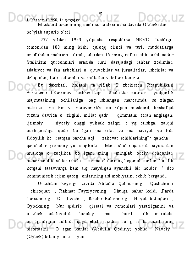1 . И з в е с т и я ” 1 9 9 0 ,   1 4   ф е в р ф л я .  
M u s t a b i d   t u z u m i n i n g   q o n l i   s u r u r c h i s i   u s h a   d a v r d a   O ’ z b e k i s t o n  
b o ’ y l a b   s u p u r i b   o ’ t d i .  
1 9 3 7   y i l d a n   1 9 5 3   y i l g a c h a   r e s p u b l i k a   N K V D   “ u c h l i g i ”
t o m o n i d a n   1 0 0   m i n g   k i s h i   q u l o q q   o l i n d i   v a   t u r l i   m u d d a t l a r g a
o z o d l i k d a n   m a h r u m   q i l i n d i ,   u l a r d a n   1 5   m i n g   n a f a r i   o t i b   t a s h l a n a d i . 1
S t a l i n i z m   q u r b o n n l a r i   o r a s i d a   r u r l i   d a r a j a d a g i   r a h b a r   x o d i m l a r ,
a d a b i y o t   v a   f a n   a r b o b l a r i   o q i t u v c h i l a r   v a   j u r n a l i s t l a r ,   i s h c h i l a r   v a	

d e h q o n l a r ,   t u r l i   q a t l a m l a r   v a   m i l l a t l a r   v a k i l l a r i   b o r   e d i .  
B u   d a x s h a t l i   h o l a t n i   t a r i f l a b   O z b e k i s t o n   R e s p u b l i k a s i	
 
P r e z i d e n t i   I . K a r i m o v   T o s h k e n t d a g i   S h a h i d l a r   x o t i r a s i   y o d g o r l i k	
 
m a j m u a s i n i n g   o c h i l i s h i g a   b a g i s h l a n g a n   m a r o s i m d a   s o z l a g a n	
 
n u t q i d a   z o l i m   v a   z u r a v o n l i k k a   q o r i l g a n   m u s t a b i d ,   b e s h a f q a t	
  
t u z u m   d a v r i d a   o z l i g i n i ,   m i l l a t   q a d r     q i m m a t i n i   t e r a n   a n g l a g a n ,	
 
i j t i m o i y     s i y o s i y   o n g g i   y u k s a k   x a l q n i   o y g o t i s h g a ,   x a l q n i	
  
b o s h q a r i s h g a   q o d i r   b o l g a n   m a r i f a t   v a   m a n a v i y a t   y o l i d a	
   
f i d o y i l i k   k o r s a t g a n   b a r c h a   a q l     z a k o v a t   s o h i b l a r i n i n g ”	
  2
  q a n c h a  	
q a n c h a l a r i   j i s m o n i y   y o q   q i l i n d i .   M a n a   s h u l a r   q a t o r i d a   s i y o s a t d a n	
 
m u t l o q a   o z o q l i k d a   b o l g a n ,   m i n g   m i n g l a b   o d d i y   d e h q o n l a r ,	
  
h u n a r m a n d   k o s i b l a r   i s h c h i     x i z m a t c h i l a r n i n g   b e g u n o h   q u r b o n   b o l i b	
 
k e t g a n i   t a s a v v u r g a   h a m   s i g m a y d i g a n   a y a n c h l i   b i r   h o l d e r .	
  3
  d e b
k o m m u n i s t i k   r e j i m   q a t o g o n l a r i n i n g   a s l   m o h i y a t i n i   o c h i b   b e r g a n d i .  	

U r u s h d a n   k e y i n g i   d a v r d a   A b d u l l a   Q a h h o r n i n g   Q u s h c h i n o r	

c h i r o q l a r i ,   R a h m a t   F a y z i y e v n i n g   C h u l g a   b a h o r   k e l d i , P a r d a	
   
T u r s u n n i n g   O q t u v c h i ,   I b r o h i m R a h i m n i n g   H a y o t   b u l o q l a r i ,	
    
O y b e k n i n g   N u r   q i d i r i b   q i s s a s i   v a   r o m o n l a r i   y a r a t i l g a n i n i   v a
 
o z b e k   a d a b i y o t i d a   b u n d a y   m o l   h o s i l   i l k   m a r o t a b a	
   
b o l g a n l i g i n i   a o l h i d a   q a y d   e t i s h   j o i z d i r .   T o g r i   b a   a s a r l a r n i n g
  
b i r o r t a s i n i   O t g a n   k u n l a r ( A b d u l l a   Q o d i r i y )   y o h u d   N a v o i y	
    
( O y b e k )   b i l a n   y o n m a     y o n  	

_ _ _ _ _ _ _ _ _ _ _ _ _ _ _ _ _ 42 