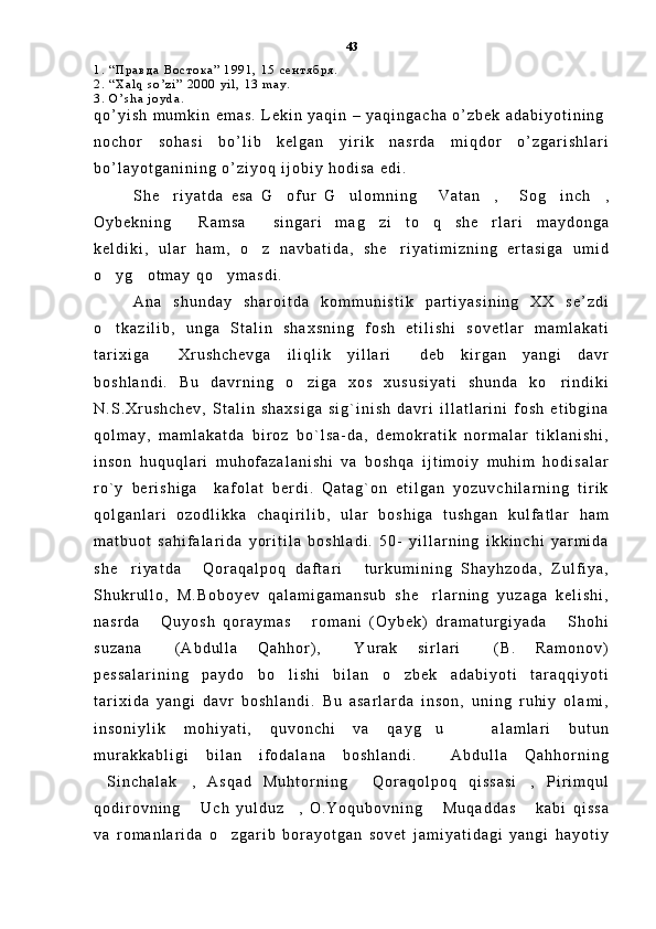 1 .   “ П р а в д а   В о с т о к а ”   1 9 9 1 ,   1 5   с е н т я б р я .
2 .   “ X a l q   s o ’ z i ”   2 0 0 0   y i l ,   1 3   m a y .
3 .   O ’ s h a   j o y d a .  
q o ’ y i s h   m u m k i n   e m a s .   L e k i n   y a q i n   –   y a q i n g a c h a   o ’ z b e k   a d a b i y o t i n i n g
n o c h o r   s o h a s i   b o ’ l i b   k e l g a n   y i r i k   n a s r d a   m i q d o r   o ’ z g a r i s h l a r i
b o ’ l a y o t g a n i n i n g   o ’ z i y o q   i j o b i y   h o d i s a   e d i .  
S h e r i y a t d a   e s a   G o f u r   G u l o m n i n g   V a t a n ,   S o g i n c h ,       
O y b e k n i n g   R a m s a   s i n g a r i   m a g z i   t o q   s h e r l a r i   m a y d o n g a	
    
k e l d i k i ,   u l a r   h a m ,   o z   n a v b a t i d a ,   s h e r i y a t i m i z n i n g   e r t a s i g a   u m i d	
 
o y g o t m a y   q o y m a s d i .	
  
A n a   s h u n d a y   s h a r o i t d a   k o m m u n i s t i k   p a r t i y a s i n i n g   X X   s e ’ z d i
o t k a z i l i b ,   u n g a   S t a l i n   s h a x s n i n g   f o s h   e t i l i s h i   s o v e t l a r   m a m l a k a t i

t a r i x i g a   X r u s h c h e v g a   i l i q l i k   y i l l a r i   d e b   k i r g a n   y a n g i   d a v r	
 
b o s h l a n d i .   B u   d a v r n i n g   o z i g a   x o s   x u s u s i y a t i   s h u n d a   k o r i n d i k i	
 
N . S . X r u s h c h e v ,   S t a l i n   s h a x s i g a   s i g ` i n i s h   d a v r i   i l l a t l a r i n i   f o s h   e t i b g i n a
q o l m a y ,   m a m l a k a t d a   b i r o z   b o ` l s a - d a ,   d e m o k r a t i k   n o r m a l a r   t i k l a n i s h i ,
i n s o n   h u q u q l a r i   m u h o f a z a l a n i s h i   v a   b o s h q a   i j t i m o i y   m u h i m   h o d i s a l a r
r o ` y   b e r i s h i g a     k a f o l a t   b e r d i .   Q a t a g ` o n   e t i l g a n   y o z u v c h i l a r n i n g   t i r i k
q o l g a n l a r i   o z o d l i k k a   c h a q i r i l i b ,   u l a r   b o s h i g a   t u s h g a n   k u l f a t l a r   h a m
m a t b u o t   s a h i f a l a r i d a   y o r i t i l a   b o s h l a d i .   5 0 -   y i l l a r n i n g   i k k i n c h i   y a r m i d a
s h e r i y a t d a   Q o r a q a l p o q   d a f t a r i   t u r k u m i n i n g   S h a y h z o d a ,   Z u l f i y a ,	
  
S h u k r u l l o ,   M . B o b o y e v   q a l a m i g a m a n s u b   s h e r l a r n i n g   y u z a g a   k e l i s h i ,	

n a s r d a   Q u y o s h   q o r a y m a s   r o m a n i   ( O y b e k )   d r a m a t u r g i y a d a   S h o h i	
  
s u z a n a   ( A b d u l l a   Q a h h o r ) ,   Y u r a k   s i r l a r i   ( B .   R a m o n o v )
  
p e s s a l a r i n i n g   p a y d o   b o l i s h i   b i l a n   o z b e k   a d a b i y o t i   t a r a q q i y o t i	
 
t a r i x i d a   y a n g i   d a v r   b o s h l a n d i .   B u   a s a r l a r d a   i n s o n ,   u n i n g   r u h i y   o l a m i ,
i n s o n i y l i k   m o h i y a t i ,   q u v o n c h i   v a   q a y g u     a l a m l a r i   b u t u n	
 
m u r a k k a b l i g i   b i l a n   i f o d a l a n a   b o s h l a n d i .     A b d u l l a   Q a h h o r n i n g
S i n c h a l a k ,   A s q a d   M u h t o r n i n g   Q o r a q o l p o q   q i s s a s i ,   P i r i m q u l	
   
q o d i r o v n i n g   U c h   y u l d u z ,   O . Y o q u b o v n i n g   M u q a d d a s   k a b i   q i s s a	
   
v a   r o m a n l a r i d a   o z g a r i b   b o r a y o t g a n   s o v e t   j a m i y a t i d a g i   y a n g i   h a y o t i y	
 43 