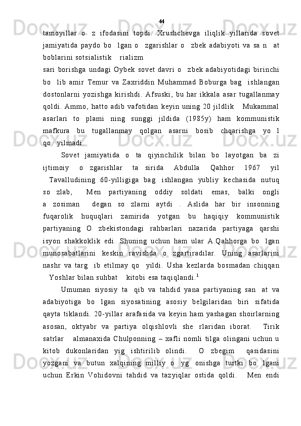 t a m o y i l l a r   o z   i f o d a s i n i   t o p d i .   X r u s h c h e v g a   i l i q l i k   y i l l a r i d a   s o v e t
j a m i y a t i d a   p a y d o   b o l g a n   o z g a r i s h l a r   o z b e k   a d a b i y o t i   v a   s a   n a t	
   
b o b l a r i n i   s o t s i a l i s t i k   r i a l i z m
 
s a r i   b o r i s h g a   u n d a g i   O y b e k   s o v e t   d a v r i   o z b e k   a d a b i y o t i d a g i   b i r i n c h i	

b o l i b   a m i r   T e m u r   v a   Z a x r i d d i n   M u h a m m a d   B o b u r g a   b a g i s h l a n g a n	
 
d o s t o n l a r n i   y o z i s h g a   k i r i s h d i .   A f s u s k i ,   b u   h a r   i k k a l a   a s a r   t u g a l l a n m a y
q o l d i .   A m m o ,   h a t t o   a d i b   v a f o t i d a n   k e y i n   u n i n g   2 0   j i l d l i k   M u k a m m a l	

a s a r l a r i   t o p l a m i n i n g   s u n g g i   j i l d i d a   ( 1 9 8 5 y )   h a m   k o m m u n i s t i k	
 
m a f k u r a   b u   t u g a l l a n m a y   q o l g a n   a s a r n i   b o s i b   c h q a r i s h g a   y o l	

q o y i l m a d i .  	

S o v e t   j a m i y a t i d a   o t a   q i y i n c h i l i k   b i l a n   b o l a y o t g a n   b a z i	
  
i j t i m o i y   o z g a r i s h l a r   t a s i r i d a   A b d u l l a   Q a h h o r   1 9 6 7   y i l	
 
T a v a l l u d i n i n g   6 0 - y i l l i g i g a   b a g i s h l a n g a n   y u b l i y   k e c h a s i d a   n u t u q	
 
s o z l a b ,   M e n   p a r t i y a n i n g   o d d i y   s o l d a t i   e m a s ,   b a l k i   o n g l i	
 
a z o s i m a n   d e g a n   s o z l a r n i   a y t d i .   A s l i d a   h a r   b i r   i n s o n n i n g
   
f u q a r o l i k   h u q u q l a r i   z a m i r i d a   y o t g a n   b u   h a q i q i y   k o m m u n i s t i k
p a r t i y a n i n g   O z b e k i s t o n d a g i   r a h b a r l a r i   n a z a r i d a   p a r t i y a g a   q a r s h i	

i s y o n   s h a k k o k l i k   e d i .   S h u n i n g   u c h u n   h a m   u l a r   A . Q a h h o r g a   b o l g a n	

m u n o s a b a t l a r i n i   k e s k i n   r a v i s h d a   o z g a r t i r a d i l a r .   U n i n g   a s a r l a r i n i	

n a s h r   v a   t a r g i b   e t i l m a y   q o y i l d i .   U s h a   k e z l a r d a   b o s m a d a n   c h i q q a n	
 
Y o s h l a r   b i l a n   s u h b a t   k i t o b i   e s a   t a q i q l a n d i .	
  1
U m u m a n   s i y o s i y   t a q i b   v a   t a h d i d   y a n a   p a r t i y a n i n g   s a n a t   v a	
 
a d a b i y o t i g a   b o l g a n   s i y o s a t i n i n g   a s o s i y   b e l g i l a r i d a n   b i r i   s i f a t i d a	

q a y t a   t i k l a n d i .   2 0 - y i l l a r   a r a f a s i d a   v a   k e y i n   h a m   y a s h a g a n   s h o i r l a r n i n g
a s o s a n ,   o k t y a b r   v a   p a r t i y a   o l q i s h l o v l i   s h e r l a r i d a n   i b o r a t .   T i r i k	
 
s a t r l a r   a l m a n a x i d a   C h u l p o n n i n g   –   x a f l i   n o m l i   t i l g a   o l i n g a n i   u c h u n   u	

k i t o b   d u k o n l a r i d a n   y i g i s h t i r i l i b   o l i n d i .   O z b e g i m   q a s i d a s i n i	
   
y o z g a n i   v a   b u t u n   x a l q i n i n g   m i l l i y   o y g o n i s h g a   t u r t k i   b o l g a n i	
  
u c h u n   E r k i n   V o h i d o v n i   t a h d i d   v a   t a z y i q l a r   o s t i d a   q o l d i .   M e n   e n d i	
 44 