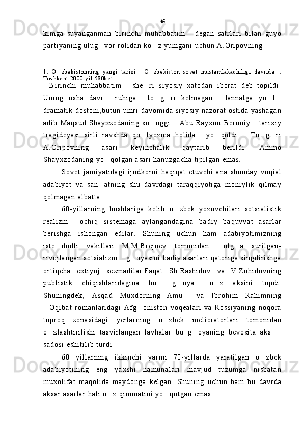 k i m g a   s u y a n g a n m a n   b i r i n c h i   m u h a b b a t i m   d e g a n   s a t r l a r i   b i l a n   g u y o
p a r t i y a n i n g   u l u g v o r   r o l i d a n   k o z   y u m g a n i   u c h u n   A . O r i p o v n i n g  	
 
_ _ _ _ _ _ _ _ _ _ _ _ _ _ _ _ _ _ _
1 .   O z b e k i s t o n n i n g   y a n g i   t a r i x i   O z b e k i s t o n   s o v e t   m u s t a m l a k a c h i l i g i   d a v r i d a .	
   
T o s h k e n t   2 0 0 0   y i l   5 8 0 b e t .  
B i r i n c h i   m u h a b b a t i m   s h e r i   s i y o s i y   x a t o d a n   i b o r a t   d e b   t o p i l d i .	
  
U n i n g   u s h a   d a v r   r u h i g a   t o g r i   k e l m a g a n   J a n n a t g a   y o l	
      
d r a m a t i k   d o s t o n i , b u t u n   u m r i   d a v o m i d a   s i y o s i y   n a z o r a t   o s t i d a   y a s h a g a n
a d i b   M a q s u d   S h a y x z o d a n i n g   s o n g g i   A b u   R a y x o n   B e r u n i y   t a r i x i y	
  
t r a g i d e y a s i   s i r l i   r a v s h d a   q o l y o z m a   h o l i d a   y o q o l d i .   T o g r i	
     
A . O r i p o v n i n g   a s a r i   k e y i n c h a l i k   q a y t a r i b   b e r i l d i .   A m m o
S h a y x z o d a n i n g   y o q o l g a n   a s a r i   h a n u z g a c h a   t i p i l g a n   e m a s .	

S o v e t   j a m i y a t i d a g i   i j o d k o r n i   h a q i q a t   e t u v c h i   a n a   s h u n d a y   v o q i a l
a d a b i y o t   v a   s a n a t n i n g   s h u   d a v r d a g i   t a r a q q i y o t i g a   m o n i y l i k   q i l m a y	

q o l m a g a n   a l b a t t a .  
6 0 - y i l l a r n i n g   b o s h l a r i g a   k e l i b   o z b e k   y o z u v c h i l a r i   s o t s i a l i s t i k	

r e a l i z m   o c h i q   s i s t e m a g a   a y l a n g a n d a g i n a   b a d i y   b a q u v v a t   a s a r l a r	

b e r i s h g a   i s h o n g a n   e d i l a r .   S h u n i n g   u c h u n   h a m   a d a b i y o t i m i z n i n g
i s t e d o d l i   v a k i l l a r i   M . M . B r e j n e v   t o m o n i d a n   o l g a   s u r i l g a n -	
  
r i v o j l a n g a n   s o t s i a l i z m   g o y a s i n i   b a d i y   a s a r l a r i   q a t o r i g a   s i n g d i r i s h g a	
 
o r t i q c h a   e x t i y o j   s e z m a d i l a r . F a q a t   S h . R a s h i d o v   v a   V . Z o h i d o v n i n g
p u b l i s t i k   c h i q i s h l a r i d a g i n a   b u   g o y a   o z   a k s i n i   t o p d i .	
   
S h u n i n g d e k ,   A s q a d   M u x d o r n i n g A m u   v a   I b r o h i m   R a h i m n i n g	
 
O q i b a t   r o m a n l a r i d a g i   A f g o n i s t o n   v o q e a l a r i   v a   R o s s i y a n i n g   n o q o r a	
 
t o p r o q   z o n a s i d a g i   y e r l a r n i n g   o z b e k   m e l i o r a t o r l a r i   t o m o n i d a n	

o z l a s h t i r i l i s h i   t a s v i r l a n g a n   l a v h a l a r   b u   g o y a n i n g   b e v o s i t a   a k s  	
  
s a d o s i   e s h i t i l i b   t u r d i .
6 0   y i l l a r n i n g   i k k i n c h i   y a r m i   7 0 - y i l l a r d a   y a r a t i l g a n   o z b e k	

a d a b i y o t i n i n g   e n g   y a x s h i   n a m u n a l a r i   m a v j u d   t u z u m g a   n i s b a t a n
m u x o l i f a t   m a q o l i d a   m a y d o n g a   k e l g a n .   S h u n i n g   u c h u n   h a m   b u   d a v r d a
a k s a r   a s a r l a r   h a l i   o z   q i m m a t i n i   y o q o t g a n   e m a s .  	
  45 
