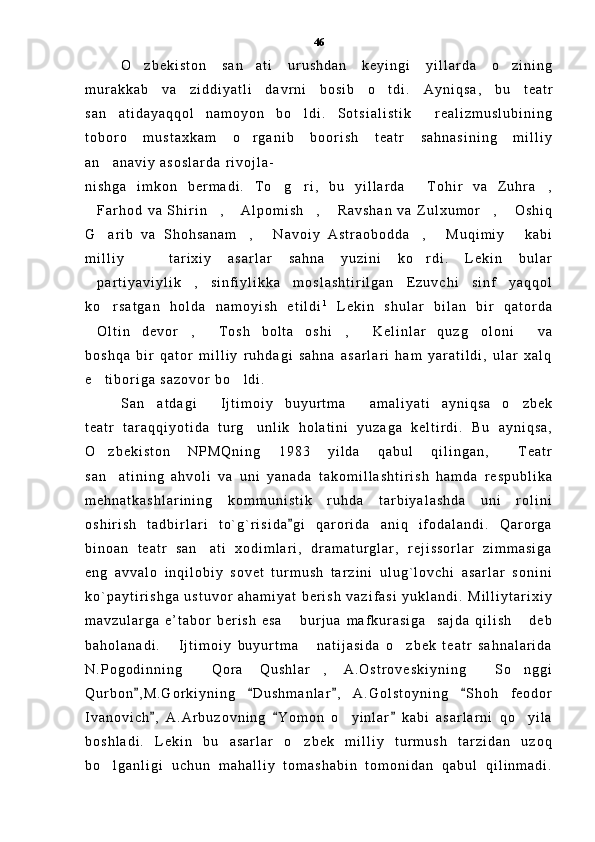 O z b e k i s t o n   s a n a t i   u r u s h d a n   k e y i n g i   y i l l a r d a   o z i n i n g  
m u r a k k a b   v a   z i d d i y a t l i   d a v r n i   b o s i b   o t d i .  	
 A y n i q s a ,   b u   t e a t r
s a n a t i d a y a q q o l   n a m o y o n   b o l d i .   S o t s i a l i s t i k   r e a l i z m u s l u b i n i n g	
  
t o b o r o   m u s t a x k a m   o r g a n i b   b o o r i s h   t e a t r   s a h n a s i n i n g   m i l l i y	

a n a n a v i y   a s o s l a r d a   r i v o j l a -	

n i s h g a   i m k o n   b e r m a d i .   T o g r i ,   b u   y i l l a r d a   T o h i r   v a   Z u h r a ,	
   
F a r h o d   v a   S h i r i n ,   A l p o m i s h ,   R a v s h a n   v a   Z u l x u m o r ,   O s h i q	
      
G a r i b   v a   S h o h s a n a m ,   N a v o i y   A s t r a o b o d d a ,   M u q i m i y   k a b i	
     
m i l l i y     t a r i x i y   a s a r l a r   s a h n a   y u z i n i   k o r d i .   L e k i n   b u l a r	
 
p a r t i y a v i y l i k ,   s i n f i y l i k k a   m o s l a s h t i r i l g a n   E z u v c h i   s i n f   y a q q o l	
 
k o r s a t g a n   h o l d a   n a m o y i s h   e t i l d i	
 1
  L e k i n   s h u l a r   b i l a n   b i r   q a t o r d a
O l t i n   d e v o r ,   T o s h   b o l t a   o s h i ,   K e l i n l a r   q u z g o l o n i   v a	
      
b o s h q a   b i r   q a t o r   m i l l i y   r u h d a g i   s a h n a   a s a r l a r i   h a m   y a r a t i l d i ,   u l a r   x a l q
e t i b o r i g a   s a z o v o r   b o l d i .  
 
S a n a t d a g i   I j t i m o i y   b u y u r t m a   a m a l i y a t i   a y n i q s a   o z b e k	
   
t e a t r   t a r a q q i y o t i d a   t u r g u n l i k   h o l a t i n i   y u z a g a   k e l t i r d i .   B u   a y n i q s a ,	

O z b e k i s t o n   N P M Q n i n g   1 9 8 3   y i l d a   q a b u l   q i l i n g a n ,   T e a t r	
 
s a n a t i n i n g   a h v o l i   v a   u n i   y a n a d a   t a k o m i l l a s h t i r i s h   h a m d a   r e s p u b l i k a	

m e h n a t k a s h l a r i n i n g   k o m m u n i s t i k   r u h d a   t a r b i y a l a s h d a   u n i   r o l i n i
o s h i r i s h   t a d b i r l a r i   t o ` g ` r i s i d a g i   q a r o r i d a   a n i q   i f o d a l a n d i .   Q a r o r g a	

b i n o a n   t e a t r   s a n a t i   x o d i m l a r i ,   d r a m a t u r g l a r ,   r e j i s s o r l a r   z i m m a s i g a	

e n g   a v v a l o   i n q i l o b i y   s o v e t   t u r m u s h   t a r z i n i   u l u g ` l o v c h i   a s a r l a r   s o n i n i
k o ` p a y t i r i s h g a   u s t u v o r   a h a m i y a t   b e r i s h   v a z i f a s i   y u k l a n d i .   M i l l i y t a r i x i y
m a v z u l a r g a   e ’ t a b o r   b e r i s h   e s a   b u r j u a   m a f k u r a s i g a     s a j d a   q i l i s h   d e b	
 
b a h o l a n a d i .   I j t i m o i y   b u y u r t m a   n a t i j a s i d a   o z b e k   t e a t r   s a h n a l a r i d a	
  
N . P o g o d i n n i n g   Q o r a   Q u s h l a r ,   A . O s t r o v e s k i y n i n g   S o n g g i	
   
Q u r b o n , M . G o r k i y n i n g   D u s h m a n l a r ,   A . G o l s t o y n i n g   S h o h   f e o d o r	
   
I v a n o v i c h ,   A . A r b u z o v n i n g   Y o m o n   o y i n l a r   k a b i   a s a r l a r n i   q o y i l a	
  	 
b o s h l a d i .   L e k i n   b u   a s a r l a r   o z b e k   m i l l i y   t u r m u s h   t a r z i d a n   u z o q	

b o l g a n l i g i   u c h u n   m a h a l l i y   t o m a s h a b i n   t o m o n i d a n   q a b u l   q i l i n m a d i .	
 46 