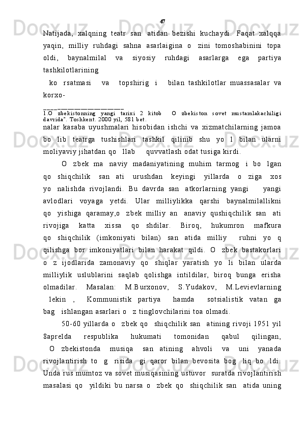 N a t i j a d a ,   x a l q n i n g   t e a t r   s a n a t i d a n   b e z i s h i   k u c h a y d i .   F a q a t   x a l q q a
y a q i n ,   m i l l i y   r u h d a g i   s a h n a   a s a r l a i g i n a   o z i n i   t o m o s h a b i n i n i   t o p a	

o l d i ,   b a y n a l m i l a l   v a   s i y o s i y   r u h d a g i   a s a r l a r g a   e g a   p a r t i y a
t a s h k i l o t l a r i n i n g  
k o r s a t m a s i   v a   t o p s h i r i g i   b i l a n   t a s h k i l o t l a r   m u a s s a s a l a r   v a	
     
k o r x o -
_ _ _ _ _ _ _ _ _ _ _ _ _ _ _ _ _ _ _ _ _ _ _ _
1 . O z b e k i s t o n n i n g   y a n g i   t a r i x i   2   k i t o b   O z b e k i s t o n   s o v e t   m u s t a m l a k a c h i l i g i	
  
d a v r i d a .   T o s h k e n t .   2 0 0 0   y i l ,   5 8 1   b e t .	

n a l a r   k a s a b a   u y u s h m a l a r i   h i s o b i d a n   i s h c h i   v a   x i z m a t c h i l a r n i n g   j a m o a
b o l i b   t e a t r g a   t u s h i s h l a r i   t a s h k i l   q i l i n i b   s h u   y o l   b i l a n   u l a r n i	
 
m o l i y a v i y   j i h a t d a n   q o l l a b     q u v v a t l a s h   o d a t   t u s i g a   k i r d i .  	
 
O z b e k   m a n a v i y   m a d a n i y a t i n i n g   m u h i m   t a r m o g i   b o l g a n	
   
q o s h i q c h i l i k   s a n a t i   u r u s h d a n   k e y i n g i   y i l l a r d a   o z i g a   x o s	
  
y o n a l i s h d a   r i v o j l a n d i .   B u   d a v r d a   s a n a t k o r l a r n i n g   y a n g i     y a n g i
  
a v l o d l a r i   v o y a g a   y e t d i .   U l a r   m i l l i y l i k k a   q a r s h i   b a y n a l m i l a l l i k n i
q o y i s h i g a   q a r a m a y , o z b e k   m i l l i y   a n a n a v i y   q u s h i q c h i l i k   s a n a t i
   
r i v o j i g a   k a t t a   x i s s a   q o s h d i l a r .   B i r o q ,   h u k u m r o n   m a f k u r a	

q o s h i q c h i l i k   ( i m k o n i y a t i   b i l a n )   s a n a t i d a   m i l l i y     r u h n i   y o q	
  
q i l i s h g a   b o r   i m k o n i y a t l a r i   b i l a n   h a r a k a t   q i l d i .   O z b e k   b a s t a k o r l a r i	

o z   i j o d l a r i d a   z a m o n a v i y   q o s h i q l a r   y a r a t i s h   y o l i   b i l a n   u l a r d a	
  
m i l l i y l i k   u s l u b l a r i n i   s a q l a b   q o l i s h g a   i n t i l d i l a r ,   b i r o q   b u n g a   e r i s h a
o l m a d i l a r .   M a s a l a n :   M . B u r x o n o v ,   S . Y u d a k o v ,   M . L e v i e v l a r n i n g
l e k i n ,   K o m m u n i s t i k   p a r t i y a   h a m d a   s o t s i a l i s t i k   v a t a n g a
     
b a g i s h l a n g a n   a s a r l a r i   o z   t i n g l o v c h i l a r i n i   t o a   o l m a d i .  	
 
5 0 - 6 0   y i l l a r d a   o z b e k   q o s h i q c h i l i k   s a n a t i n i n g   r i v o j i   1 9 5 1   y i l	
  
8 a p r e l d a   r e s p u b l i k a   h u k u m a t i   t o m o n i d a n   q a b u l   q i l i n g a n ,
O z b e k i s t o n d a   m u s i q a   s a n a t i n i n g   a h v o l i   v a   u n i   y a n a d a	
  
r i v o j l a n t i r i s h   t o g r i s i d a g i   q a r o r   b i l a n   b e v o s i t a   b o g l i q   b o l d i .	
    
U n d a   r u s   m u m t o z   v a   s o v e t   m u s i q a s i n i n g   u s t u v o r     s u r a t d a   r i v o j l a n t i r i s h
m a s a l a s i   q o y i l d i k i   b u   n a r s a   o z b e k   q o s h i q c h i l i k   s a n a t i d a   u n i n g	
    47 