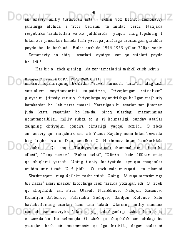 a n a n a v i y   m i l l i y   t u r l a r i d a n   a s t a     s e k i n   v o z   k e c h i b ,   z a m o n a v i y 
j a n r l a r g a   a l o h i d a   e t i b o r   b e r i s h n i   t a m i n l a b   b e r d i .   N a t i j a d a	
 
r e s p u b l i k a   t a s h k i l o t l a r i   v a   x o j a l i k l a r i d a   y u q o r i n i n g   t o p s h i r i g I	
   
b i l a n   x o r   j a m o a l a r i   h a m d a   t u r l i   y e v r o p a   j a n r l a r g a   a s o s l a n g a n   g u r u h l a r
p a y d o   b o l a   b o s h l a d i .   B u l a r   q o s h i d a   1 9 4 6 - 1 9 5 5   y i l l a r   7 0 0 g a   y a q i n	

Z a m o n a v i y   q o s h i q   a s a r l a r i ,   a y n i q s a   x o r   q o s h i q l a r i   p a y d o	
   
b o l d i .	
 1
H a r   b i r   o z b e k   q i s h l o g i d a   x o r   j a m o a l a r i n i   t a s h k i l   e t i s h   u c h u n  	
 
_ _ _ _ _ _ _ _ _ _ _ _ _ _ _ _ _ _ _ _ _ _ _ _ _ _ _
И с т о р и я   У з б е к с к о й   С С Р . Т .   I V - Т ,   1 9 6 8 .   С . 2 1 4 .
m a x s u s   t o p s h i r i q n i n g   b e r i l i s h i   “ s o v e t   t u r m u s h   t a r z i ” n i   u l u g ’ l a s h
s o t s i a l i z m   x a y r i h o x l a r i n i   k o ’ p a t t i r i s h ,   “ r i v o j l a n g a n   s o t s i a l i z m ”
g ’ o y a s i n i   i j t i m o i y   z a r u r i y   e h t i y o j l a r g a   a y l a n t i r i s h g a   b o ’ l g a n   m a j b u r i y
h a r a k a t d a n   b o l a k   n a r s a   e m a s d i .   Y a r a t i l g a n   b u   a s a r l a r   s o n   j i h a t d a n

j u d a   k a t t a   r a q a m l a r   b o l s a - d a ,   b i r o q   u l a r d a g i   m a z m u n n i n g	

n o m u t a n o s i b l i g i ,   m i l l i y   r u h g a   t o g r i   k e l m a s l i g i ,   b u n d a y   a s a r l a r	
 
x a l q n i n g   e h t i y o j i n i   q o n d i r a   o l m a s l i g i   y a q q o l   s e z i l d i .   O z b e k	

a n a n a v i y   q o s h i q c h i l i k   s a n a t i   Y u n u s   R a j a b i y   n o m i   b i l a n   b e v o s i t a	
  
b o g l i q d i r .   B u   o l k a n   s a n a t k o r   O .   H o s h i m o v   b i l a n   h a m k o r l i k d a
 
N o d i r a ,   Q o c h q o r   T u r d i y e v   m u s i q a l i   d r a m m a l a r i n i   F a b r i k a	
   
a l l a s i ,   T o n g   n a v o s i ,   B a h o r   k e l d i ,   O f a r i n   k a b i   1 0 0 d a n   o r t i q	
     	
q o s h i q l a r n i   y a r a t d i .   U n i n g   i j o d i y   f a o l i y a t i d a ,   a y n i q s a   m a q o m l a r	

m u h i m   u r i n   t ut adi .   U   5   j i l dl i   O zbek   xal q   m usi qasi   t o pl am i ni	
   
Shashm aqom ni ng   6   j i l di ni   nashr   et t i r di .   Uni ng   Musi qa   m er osi m i	
   z g a
b i r   n a z a r   a s a r i   m a z k u r   k i t o b l a r g a   i z o h   t a r z i d a   y o z i l g a n   e d i .   O z b e k	
	
q o s h i q c h i l i k   s a n a t i d a   O t a v a l i   N u r i d d i n o v ,   N a b i j o n   X a s a n o v ,	
 
K o m i l j o n   J a b b o r o v ,   F a h r i d d i n   S o d i q o v ,   S a i d j o n   K o l o n o v   k a b i
b a s t a k o r l a r n i n g   a s a r l a r i   h a m   u r i n   t u t a d i .   U l a r n i n g   m i l l i y   m u m t o z
s a n a t i   z a m o n a v i y l i k   b i l a n   o y g u n l a s h g a n l i g i   u c h u n   h a m   x a l q
  
e z o z i d a   b o l i b   k e l m o q d a .   O z b e k   q o s h i q c h i l i k   s a n a t i d a g i   b u	
    
y u t u q l a r   h e c h   b i r   m u a m m o s i z   q o l g a   k i r i t i l d i ,   d e g a n   x u l o s a n i	
 48 