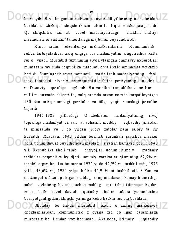 b e r m a y d i .   R i v o j l a n g a n   s o t s i a l i z m   g o y a s i   6 0 - y i l l a r n i n g   o r t a l a r i d a n 
b o s h l a b   o z b e k   q o s h i q c h i l i k   s a n a t i n i   t o l i q   o z   i s k a n j a s i g a   o l d i .	
    
Q o s h i q c h i l i k   s a n a t i   s o v e t   m a d a n i y a t i d a g i   s h a k l a n   m i l l i y ,	
  
m a z m u n a n   s o t s i a l i z m   t a m o i l l a r i g a   m a j b u r a n   b u y s u n d i r i l d i .	

K i n o ,   r a d i o ,   t e l e v i d e n i y a   m e h n a t k a s h l a r i n i   K o m m u n i s t i k	
 
r u h d a   t a r b i y a l a s h d a ,   x a l q   o n g i g a   r u s   m a d a n i y a t i n i   s i n g d i r i s h d a   k a t t a
r o l   o y n a d i .   M u s t a b i d   t u z u m n i n g   s i y o s i y l a s h g a n   o m m a v i y   a x b o r o t l a r i	

m u n t a z a m   r a v i s h d a   r e s p u b l i k a   m a t b u o t i   o r q a l i   x a l q   o m m a s i g a   y e t k a z i b
b e r i l d i .   S h u n i n g d e k   s o v e t   m o t b u o t i   s o t s i a l i s t i k   m a d a n i y a t n i n g   f a o l	
 
t a r g i b o t c h i s i ,   s i y o s i y   t a s h v i q o t c h i s i   s i f a t i d a   p a r t i y a n i n g   o t k i r	
   
m a f k u r a v i y   q u r o l i g a   a y l a n d i .   B u   v a z i f a n i   r e s p u b l i k a d a   m i l l i o n  	
  
m i l l i o n   n u s x a d a   c h i q a r i l i b ,   x a l q   o r a s i d a   a r z o n   n a r x d a   t a r q a t i l a y o t g a n
1 3 0   d a n   o r t i q   n o m d a g i   g a z i t a l a r   v a   6 0 g a   y a q i n   n o m d a g i   j u r n a l l a r
b a j a r d i .  
1 9 4 6 - 1 9 8 5   y i l l a r d a g i   O z b e k i s t o n   m a d a n i y a t i n i n g   r i v o j	

t o p i s h i g a   m a d a n i y a t   v a   s a n a t   s o h a s i n i   m o d d i y     i q t i s o d i y   j i h a t d a n	
 
t a m i n l a s h d a   y o l   q o y i l g a n   j i d d i y   x a t o l a r   h a m   s a l b i y   t a s i r	
   
k u r s a t d i .   X u s u s a n ,   1 9 4 0   y i l d a n   b o s h l a b   s u r u n k a l i   r a v i s h d a   m a z k u r
s o h a   u c h u n   d a v l a t   b u y u d j e t i d a n   m a b l a g   a j r a t i s h   k a m a y i b   b o r d i :   1 9 4 0	

y i l i   R e s p u b l i k a   a h o l i   t a l a b     e h t i y o j l a r i   u c h u n   i j t i m o i y     m a d a n i y	
 
t a d b i r l a r   r e s p u b l i k a   b y u d j e t i   u m u m i y   x a r a k a t l a r   q i s m i n i n g   6 7 , 9 %   n i
t a s h k i l   e t g a n   b o l s a   b u   r a q a m   1 9 7 0   y i l d a   4 9 , 9 %   n i     t a s h k i l   e t d i ,   1 9 7 5	

y i l d a   4 8 , 6 %   n i ,   1 9 8 0   y i l g a   k e l l i b   4 6 , 9   %   n i   t a s h k i l   e t d i . 1
  F a n   v a
m a d a n i y a t   u c h u n   a j r a t i l g a n   m a b l a g n i n g   m u n t a z a m   k a m a y i b   b o r i s h g a	

s a b a b   d a v l a t n i n g   b u   s o h a   u c h u n   m a b l a g   a j r a t i s h n i   i s t a m a g a n l i g i d a n	

e m a s ,   b a l k i   s o v e t   d a v l a t i   i q t i s o d i y   a h o l i n i   t o b o r a   y o m o n l a s h i b
b o r a y o t g a n l i g i d a n   i k k i n c h i   y a r m i g a   k e l i b   k e s k i n   t u s   o l a   b o s h l a d i .  
S h u n d a y   b o l s a - d a   m u s t a b i d   t u z u m   o z i n i n g   m a f k u r a v i y	
 
c h e k l a s h l a r i d a n ,   k o m m u n i s t i k   g o y a g a   z i d   b o l g a n   q a r a s h l a r g a	
 
m u r o s a s i z   b o l i s h d a n   v o z   k e c h m a d i .   A k s i n c h a ,   i j t i m o i y     i q t i s o d i y	
  49 