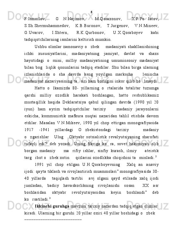 F . I s m o i l o v ,   G . N . N a j i m o v ,   M . Q o r a x o n o v ,   X . P . P o l a t o v , 
S . S h . S h e r m u h a m m e d o v ,   K . B . B u r o n o v ,   T . J u r g e n o v ,   V . N . M i n e e v ,
G . U v a r o v ,   I . S h t e r n ,   R . K . Q u r b o n o v ,   U . X . Q o r a b o y e v   k a b i
t a d q i q o t c h i l a r n i n g   i s m l a r i n i   k e l t i r i s h   m u m k i n .  
U s h b u   o l i m l a r   z a m o n a v i y   o z b e k     m a d a n i y a t i   s h a k l l a n i s h i n i n g	
 
i c h k i   x u s u s i y a t l a r i n i ,   m a d a n i y a t n i n g   j a m i y a t ,   d a v l a t   v a   s h a x s
h a y o t i d a g i   o r n i n i ,   m i l l i y   m a d a n i y a t i n i n g   u m u m i n s o n i y   m a d a n i y a t	

b i l a n   b o g l i q l i k   q o n u n l a r i n i   t a d q i q   e t a d i l a r .   S h u   b i l a n   b i r g a   u l a r n i n g	

i z l a n i s h l a r i d a   o s h a   d a v r d a   k e n g   y o y i l g a n   m a r k s c h a     l e n i n c h a	
 
m a d a n i y a t   n a z a r i y a s i n i n g   t a s i r i   h a m   b o r l i g i n i   i n k o r   q i l i b   b o l m a y d i .	
 
H a t t o   o l k a m i z d a   8 0 -   y i l l a r n i n g   o r t a l a r i d a   t o t a l i t a r   t u z u m g a	
 
q a r s h i   m i l l i y   o z o d l i k   h a r a k a t i   b o s h l a n g a n ,   h a t t o   r e s b u b l i k a m i z
m u s t a q i l l i k   h a q i d a   D e k l a r a t s i y a   q a b u l   q i l i n g a n   d a v r d a   ( 1 9 9 0   y i l   2 0
i y u n )   h a m   a y r i m   t a d q i q o t c h i l a r   t a r i x i y     m a d a n i y   j a r a y o n l a r n i	

e s k i c h a ,   k o m m u n i s t i k   m a f k u r a   n u q t a i   n a z a r i d a n   t a h l i l   e t i s h d a   d a v o m
e t d i l a r .   M a s a l a n   V . N . M i k e e v ,   1 9 9 0   y i l   c h o p   e t t i r g a n   m o n o g r a f i y a s i d a
1 9 1 7   - 1 9 4 1   y i l l a r d a g i   O z b e k i s t o n d a g i   t a r i x i y     m a d a n i y	
 
o z g a r i s h l a r   U l u g   O k t y a b r   s o t s i a l i s t i k   r e v a l y u t s i y a n i n g   s h a r o f a t i	
  
t u f a y l i   e d i	
 1
  d e b   y o z a d i .   U n i n g   f i k r i g a   k o r a ,   s o v e t   h o k i m i y a t i   o l i b	
b o r g a n   m a d a n i y     m a r i f i y   i s h l a r ,   s i n f i y   k u r a s h ,   i l m i y     a t e i s t i k	
  
t a r g i b o t   o z b e k   x o t i n     q i z l a r i n i   o z o d l i k k a   c h i q i s h i n i   t a m i n l a d i .	
    2
 
1 9 9 1   y i l   c h o p   e t i l g a n   U . H . Q o r a b o y e v n i n g   X a l q   a n a n a v i y	
 
i j o d i :   q a y t a   t i k l a s h   v a   r i v o j l a n t i r i s h   m u a m m o l a r i   m o n o g r a f i y a s i d a   3 0 -	

4 0   y i l l a r d a   t a q i q l a s h   t a r t i b i   a v j   o l g a n i   q a y d   e t i l s a d a   x a l q   i j o d i	
 
j u m l a d a n ,   b a d i i y   h a v a s k o r l i k n i n g   r i v o j l a n i s h i   s o s a n   X X   a s r	

b o s h l a r i d a n   o k t y a b r   r e v o l y u t s i y a s i d a n   k e y i n   b o s h l a n d i   d e b	

k o r s a t i l a d i .	
 3
 
I k k i n c h i   g u r u h g a   m a v z u n i   t a r i x i y   n a z a r d a n   t a d q i q   e t g a n   o l i m l a r
k i r a d i .   U l a r n i n g   b i r   g u r u h i   2 0   y i l l a r   o x i r i   4 0   y i l l a r   b o s h i d a g i   o z b e k	

_ _ _ _ _ _ _ _ _ _ _ _ _ _ _ _ _ _ _ _ _ _ _ _ _ 5 