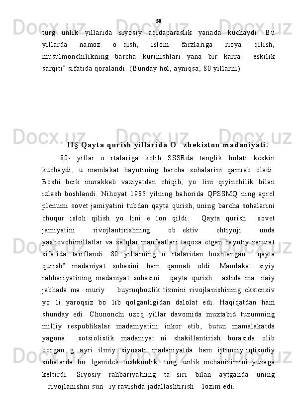 t u r g u n l i k   y i l l a r i d a   s i y o s i y   a q i d a p a r a s l i k   y a n a d a   k u c h a y d i .   B u
y i l l a r d a   n a m o z   o q i s h ,   i s l o m   f a r z l a r i g a   r i o y a   q i l i s h ,	

m u s u l m o n c h i l i k n i n g   b a r c h a   k u r i n i s h l a r i   y a n a   b i r   k a r r a   e s k i l i k	

s a r q i t i   s i f a t i d a   q o r a l a n d i .   ( B u n d a y   h o l ,   a y n i q s a ,   8 0   y i l l a r n i )	

I I §   Q a y t a   q u r i s h   y i l l a r i d a   O z b e k i s t o n   m a d a n i y a t i .	

8 0 -   y i l l a r   o r t a l a r i g a   k e l i b   S S S R d a   t a n g l i k   h o l a t i   k e s k i n	

k u c h a y d i ,   u   m a m l a k a t   h a y o t i n i n g   b a r c h a   s o h a l a r i n i   q a m r a b   o l a d i .
B o s h i   b e r k   m u r a k k a b   v a z i y a t d a n   c h i q i b ,   y o l i n i   q i y i n c h i l i k   b i l a n	

i z l a s h   b o s h l a n d i .   N i h o y a t   1 9 8 5   y i l n i n g   b a h o r i d a   Q P S S M Q   n i n g   a p r e l
p l e n u m i   s o v e t   j a m i y a t i n i   t u b d a n   q a y t a   q u r i s h ,   u n i n g   b a r c h a   s o h a l a r i n i
c h u q u r   i s l o h   q i l i s h   y o l i n i   e l o n   q i l d i .   Q a y t a   q u r i s h   s o v e t	
   
j a m i y a t i n i   r i v o j l a n t i r i s h n i n g   o b e k t i v   e h t i y o j i   u n d a	

y a s h o v c h i m i l l a t l a r   v a   x a l q l a r   m a n f a a t l a r i   t a q o z a   e t g a n   h a y o t i y   z a r u r a t
s i f a t i d a   t a r i f l a n d i .   8 0   y i l l a r n i n g   o r t a l a r i d a n   b o s h l a n g a n   q a y t a	
 
q u r i s h   m a d a n i y a t   s o h a s i n i   h a m   q a m r a b   o l d i .   M a m l a k a t   s i y i y	

r a h b a r i y a t i n i n g   m a d a n i y a t   s o h a s i n i   q a y t a   q u r i s h   a s l i d a   m a n a i y	
  
j a b h a d a   m a m u r i y     b u y r u q b o z l i k   t i z m i n i   r i v o j l a n i s h i n i n g   e k s t e n s i v	
 
y o l i   y a r o q s i z   b o l i b   q o l g a n l i g i d a n   d a l o l a t   e d i .   H a q i q a t d a n   h a m	
 
s h u n d a y   e d i .   C h u n o n c h i   u z o q   y i l l a r   d a v o m i d a   m u x t a b i d   t u z u m n i n g
m i l l i y   r e s p u b l i k a l a r   m a d a n i y a t i n i   i n k o r   e t i b ,   b u t u n   m a m a l a k a t d a
y a g o n a   s o t s i o l i s t i k   m a d a n i y a t n i   s h a k i l l a n t i r i s h   b o r a s i d a   o l i b	
 
b o r g a n   g a y r i   i l m i y   s i y o s a t i   m a d a n i y a t d a   h a m   i j t i m o i y , i q t i s o d i y

s o h a l a r d a   b o l g a n i d e k   t u s h k u n l i k ,   t u r g u n l i k   m e h a n i z i m i n i   y u z a g a	
 
k e l t i r d i .   S i y o s i y   r a h b a r i y a t n i n g   t a s i r i   b i l a n   a y t g a n d a   u n i n g	

r i v o j l a n i s h n i   s u n i y   r a v i s h d a   j a d a l l a s h t i r i s h   l o z i m   e d i .  	
   50 